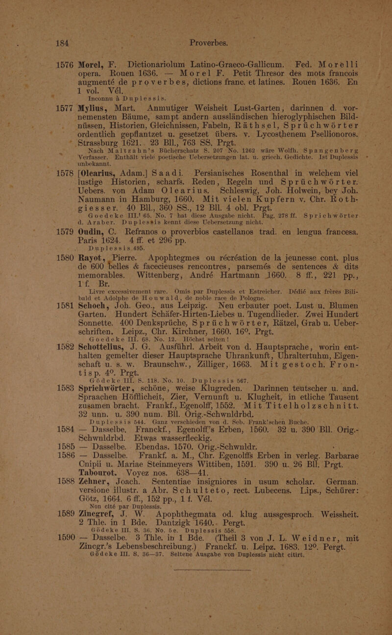157 6 Morel, Oe Dictionarioluni Latino-Graeco- Gallicum. Fed. Morelli opera. Rouen 1636. — Morel F. Petit Thresor des mots francois 1 vol. Vél. Inconnu &amp;4 Duplessis. nemensten Baume, sampt andern ausslandischen hieroglyphischen Bild- ' — ordentlich vepflantzet u. vesetzet iibers. v. Lycosthenem ey BUN * Strassburg 1621., 23 BIl., 763 SS. Pret. Nach Maltz hin? s Puch svachaiz S. 207 No. 1262 wiire Wolfh. Spangenberg Verfasser. Enthiilt viele poetische Uebersetzungen lat. u. griech. Gedichte. Ist Duplessis unbekannt. 1578 [Olearius, AdamG Saadi. Persianisches Rosenthal in welchem viel Uebers. von Adam Olearius. Schleswig, Joh. Holwein, bey Joh. Naumann in Hamburg, 1660, Mit vielen Kupfern v. Chr. Roth- giesser. 40 Bll, 360 SS., 12 BIL 4 obl. Prat. d. Araber. Duplessis kennt diese Uebersetzung nicht. 1579 Oudin, C. Refranos o proverbios castellanos trad en lengua francesa. Paris 1624. 4 ff. et 296 pp. Duplessis. 495. 1580 Rayot, , Pierre. Bpephivesmed ou récréation de la jeunesse cont. plug memorables. Wittenberg, André Hartmann 1660. 8 ff., 221 pp., Tf) Br. . . Livre excessivement rare. Omis. par Duplessis et Estreicher. Dédié aux fréres Bili- bald et Adolphe de Houwald, de noble race de Pologne. 1581 Schoch, Joh. Geo., aus Leipzig. Neu erbauter poet. Lust u. Blumen schriften. Leipz., Chr. Kirchner, 1660. 16°. Pret. Goedeke III. 68. No. 12. Hochst ’selten ! halten gemelter dieser Hauptsprache Uhrankunft, Uhraltertuhm, EKigen- tisp. 4° Prg 8 Godeke a 118. No. 10. Duplessis 567. 1583 Sprichworter , delete weise Klugreden. Darinnen ws ee oe u. a Spraachen Hofflicheit, Zier, Vernunft u. Klugheit, in etliche Tausent zusamen bracht. Frankf, , Egenolff, 1552. Mit Titel h. olzschnitt. 32 unn. u. 390 num. BIL. Orig.-Schwnldrbd. Duplessis 544. Ganz verschieden von d. Seb. Frank’schen Buche. 1584 — Dasselbe. Franckf., Egenolff’s Erben, 1560. 32 u. 390 BI. Orig.- Schwnldrbd. Etwas wasserfleckig. 1585 — Dasselbe. Ebendas. 1570. Orig.-Schwnldr. Cnipii u. Mariae Steinmeyers Wittiben, 1591. 390 u. 26 BI. Pret. | Tabourot. Voyez nos. 638—41. 1588 Zehner, Joach. Sententiae insigniores in usum scholar. German. versione illustr. a Abr. Schulteto, rect. Lubecens. Lips., Schiirer: Gotz, 1664. 6 ff., 152 pp., 1 f. Vél. Non cité par Duplenste 1589 Zinegref, J. W. Apophthegmata od. klug aussgesproch, Weissheit. 2 Thle. in 1 Bde. Dantzigk 1640.. Pergt. Godeke III. 8S. 36. No. 5e. Duplessis 558. ~- 1590 — Dasselbe. 3 Thle. in 1 Bde. (Theil 3 yon J. L. Weidner, mit Zincgr.’s Lebensbeschreibung.) Franckf. u. Leipz. 1683. 12°. pe Godeke III, S, 36—37. Seltene Ausgabe von Duplessis nicht citirt,