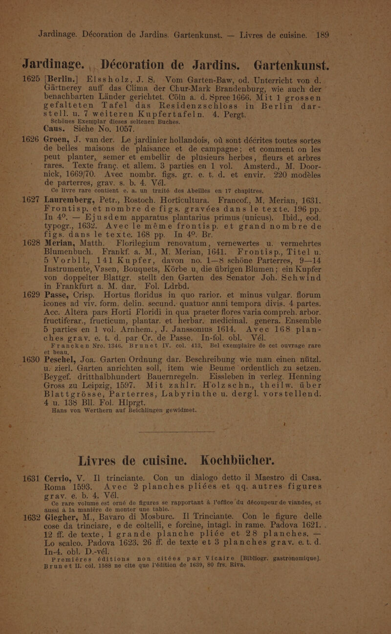 _ Jdardinage. , Décoration de Jardins. Gartenkunst. 1625 |Berlin.] Elssholz, J. S. -Vom Garten-Baw, od. Unterricht von 4d. , _Gartnerey auff das Clima der Chur-Mark Brandenburg, wie auch der * benachbarten Lander gerichtet. Céln a. d. Spree 1666. Mit 1 grossen gefalteten Tafel das Residenzschloss in Berlin dar- stell. u. 7 weiteren Kupfertafeln. 4. Pergt. Schones Exemplar dieses seltenen Buches. Caus. Siéhe No. 1057. 1626 Groen, J. vander. Le jardinier hollandois, od sont décrites toutes sortes _ de belles maisons de plaisance et de campagne; et comment on les peut planter, semer et embellir de plusieurs herbes, fleurs et arbres rares. Texte frang. et allem. 3 parties en 1 vol. Amsterd., M. Door- nick, 1669/70. Avec nombr. figs. gr. e. t. d. et envir. 220 modeéles de parterres, grav. s. b. 4. Vél. 4 Ce livre rare contient e. a. un traité des Abeilles en 17 chapitres. : 1627 Lauremberg, Petr., Rostoch. Horticultura.. Francof., M. Merian, 1631. Frontisp. et nombre de figs. gravées dans le texte. 196 pp. In 4°. — Ejusdem apparatus plantarius primus (unicus). Ibid., eod. typogr., 1632. Avec leméme frontisp. et grand nombre de . figs. dans le texte. 168 pp. In 4°. Br. ~ 1628 Merian, Matth. Florilegium renovatum, vernewertes. u. vermehrtes Blumenbuch. Frankf. a. M., M. Merian, 1641. Frontisp., Titel us 5 Vorbll., 141 Kupfer, davon no. 1—38 schéne Parterres, 9—14 Instrumente, Vasen, Bouquets, Korbe u, die tibrigen Blumen; ein Kupfer von doppelter Blattgr. stellt den Garten des Senator Joh. Schwind | in Frankfurt a. M. dar. Fol. Ldrbd. - 1629 Passe, Crisp. Hortus floridus in quo rarior. et minus vulgar. florum -icones ad viv. form. delin. secund. quatuor anni tempora divis. 4 partes. Acc. Altera pars Horti Floridi in qua praeter flores varia compreh. arbor. fructiferar., fructicum, plantar. et herbar. medicinal. genera. Ensemble 5 parties en 1 vol. Arnhem., J. Janssonius 1614. Avec 168 plan- ches grav. e. t. d. par Cr..de Passe. In-fol. obl.. Vél. Francken Nro. 1346. Brunet IV. col. 413, Bel exemplaire de cet ouvrage rare et beau, -. 1630 Peschel, Joa. Garten Ordnung dar. Beschreibung wie man einen niitzl. me u. zierl. Garten anrichten soll, item wie Beume ordentlich zu setzen. ‘Beygef. dritthalbhundert Bauernregeln. Eissleben in verleg. Henning Gross zu Leipzig, 1597. Mit zahlr. Holzschn, theilw. tiber Blattgrésse, Parterres, Labyrinthe u. dergl. vorstellend. 4 u. 138 Bil. Fol. Hipret. : Hans yon Werthern auf Beichlingen gewidmet. Livres de cuisine. Kochbiicher. 1631 Cervio, V. Il trinciante. Con un dialogo detto il Maestro di Casa. tea Roma 1593. Avec 2 planches pliées et qq. autres figures fewer grav. é.p, 4. Vél, : ‘ i Aaa ot Ce rare volume est orné de figures se rapportant a Voffice du découpeur de viandes, et apt aussi 4 la maniére de monter une table. a Tig faet 1632 Giegher, M., Bavaro di Mosbure. Il Trinciante. Con le figure delle - cose da trinciare, e de coltelli, e forcine, intagl. in rame. Padova 1621. . (12 ff. de texte, 1 grande planche pliée et 28 planches, — ~ Lo sealco, Padova 1623. 26 ff. de texte et 3 planches grav. et. d. In-4. obl. D.-vél. | Premiéres éditions non citées par Vicaire [Bibliogr. gastronomique]. Brunet IL. col, 1588 ne cite que l’édition de 1639, 80 frs, Riva,