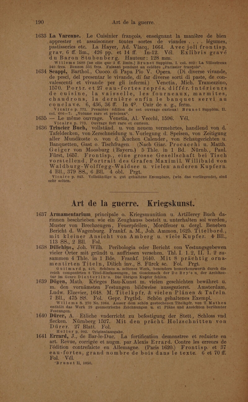 1633 1634 1635 1636 1637 1638 1639 Art ‘de la guerre. La Varenne. Le Cuisinier franoois;: pneu ai in maniére ~ ae bien? pastisseries etc. La Hayer, Ad. Vlacq, 1664. Avec joli fron tis p. du Baron Stubenberg. Hauteur: 128 mm. 240, fres. Benzon 335 fres. Faisant pendant au celébre ,,Patissier francois“. ’ Seappi, Barthol., Cuoco. di Papa Pio V. Opera. (Di. diverse Tait de pesci, del presentar le vivande, di far diverse sorti di paste, de con- valescenti et vivande per gli infermi.) Venetia, Mich. Tramezzino, 1570. Portr. et 27 eau-fortes représ, différ.intérieurs de cuisine, la vaisselle, les fourneaux, marmites, chaudrons, la derniére enfin le banquet servi au conclave. 6, 436, 36 ff. In 4°. Cuir de s. g., ferm. Vicaire p..771. Premiere édition de cet ouvrage curieux! Brunet - Supplem. sl Be col. 606—7. ,Volume rare et précieux“. © — Le méme ouvrage. Venetia, Al. Vecchi, 1596. ‘Vél. Vicaire p. 773. Ouvrage fort rare. ‘et curieux. Trincier Buch, vollstand. u. von neuem vermehrtes, handiesd von. 1a Tafeldecken, von Zerschneidung u. Vorlegung d. Speisen, von Zeitigung aller. Mundkoste o. von d. Kuchen Calender, von Schaugerichten u. Banquetten, Gast o. Tischfragen. (Nach Giac. Procacchi u. Matth. First, 1657. Frontisp., eine grosse Gesellschaft bei Tisch vorstellend, Portrait des Grafen Maximil. Willibald von Waldburg- Wolffege¢-Waldsee u. vielen anderen Kupfern. 4 Bll., 379 SS., 6 Bll. 4 obl. Pret. Wipaine p. 843. ‘Volstindige u. gut gehaltene Exemplare,- (wie. das vorliegende), sind sehr selten. Art de la guerre. Kriegskunst. Armamentarium, principale o. Kriegsmunition u. Artillerey Buch da- rinnen beschrieben wie ein Zeughauss bestelt u: unterhalten sol werden, Muster von Brechzeugen, Feuerpfeilen, Mordfeuer u. dergl. Beneben Bericht d. Wagenburg. Frankf. a. M., Joh. Ammon, 1625. Titelbord., mit kleiner Ansicht von Amberg u. viele Kupfer. 4 BIL, 113:38.32 BE Wok. . . Dilichius, Joh. Wilh. Peribologia oder Bericht von Vestungsgebewen vieler Orter mit griindt u. auffrissen versehen. Thi. I. 1.2, Il. 1. 2 zu- sammen 4 Thle. in 1 Bde, Frankf. 1640. Mit 8 prachtig orna- mentirten Titeln, Dilich inv., 8. Fiirck sc. Fol. Pret. Guilmard p, 410. Schiinés u. Kattenes Werk, besonders bemerkenswerth durch die tur im Genre Dietterlin’s. Die iibrigen Kupfer fehlen. Dégen, Math. Krieges Bau-Kunst m. vielen geschichten bewihret. u. m. den vornimsten Festungen bildweise aussgezieret. Amsterdam, Ludw. Elzevier, 1648. M. Titelkpfr, &amp; vielen Plinen &amp; Tafeln. ‘Brunet II, 1050, Pees cat  ELT yay We san = me ‘ ‘ ’ Dale A etry. , : , . }