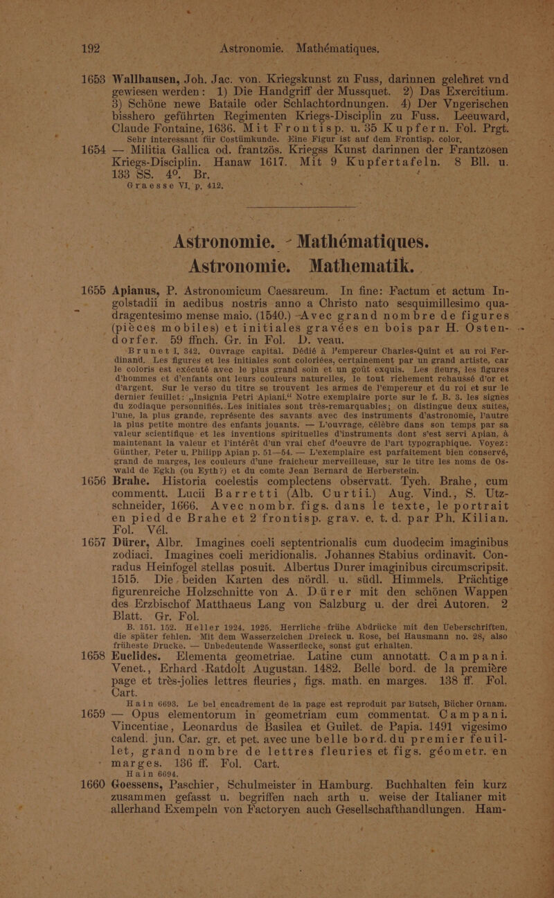 1653 1654 1655 1656 1657 1658 1659° — 1660 Astronomie, | Mathématiques yee gewiesen werden: 1) Die Handgriff der Mussquet. 2) Das Exercitium. 3) Schéne newe Bataile oder Schlachtordnungen. 4) Der Vngerischen bisshero gefiihrten Regimenten Kriegs-Disciplin zu Fuss. Leeuward, Claude Fontaine, 1636. Mit Frontisp. u.35 Kupfern. Fol. Prgt. Sehr interessant fiir Costiimkunde. Jiine Figur ist auf dem Frontisp. color, — Militia Gallica od. frantzés. Kriegss Kunst darinnen der Frantzosen Kriegs-Disciplin. Hanaw 1617. Mit 9 Kupfertafeln. 8 BIL. u. 133 SS... 49,’ Br. Graesse YVI,’p, 412. ; aie. Astronomie. - Mathématiques. Astronomie. Mathematik. dorfer. 59 ffnch. Gr. in Fol. D. veau. Brunet I, 342. Ouvrage capital. Dédié A lempereur Charles-Quint et au roi Fer- dinand. Les figures et les initiales sont coloriées, certainement par un grand artiste, car le coloris est exécuté avec le plus grand soin et un gotit exquis. Les fleurs, les figures dernier feuillet: ,,Insignia Petri Apiani.“ Notre exemplaire porte sur le f. B. 3. les signes lune, la plus grande, représente des savants avec des instruments d’astronomie, l’autre la plus petite montre des enfants jouants. — L’ouvrage, célébre dans son temps par sa valeur scientifique’ et les inventions spirituelles d’instruments dont s’est servi Apian, 4 maintenant la valeur et l’intérét dun vrai chef d’oeuvre de l’art typographique. Voyez: Giinther, Peter u. Philipp Apian p. 51—54. — L’exemplaire est parfaitement bien conservé, grand de marges, les couleurs d’une fraicheur merveilleuse, sur le titre les noms de Os- wald de Egkh (ou Eyth?) et du comte Jean Bernard de Herberstein. Brahe. Historia coelestis complectens observatt. Tyeh. Brahe, cum commentt. Lucii Barretti (Alb. Curtii) Aug. Vind., S. Utz- schneider, 1666. Avec nombr. figs. dans le texte, le portrait # pied de Brahe et 2 frontisp. grav. e, t.d. par Ph. Kilian. ol. “Vél- zodiaci. Imagines coeli meridionalis. Johannes Stabius ordinavit. Con- radus Heinfogel stellas posuit. Albertus Durer imaginibus circumscripsit. 1515. Die. beiden Karten des nérdl. u. siidl. Himmels. Prichtige Blatt. Gr. Fol. B. 151. 152. Heller 1924, 1925. Herrliche -friihe Abdriicke mit den Ueberschtitten’ die spater fehlen. ‘Mit dem Wasserzeichen Dreieck u. Rose, bei Hausmann no. 28, also friiheste Drucke. — Unbedeutende Wasseriflecke, sonst gut erhalten. Kuclides. Elementa geometriae. Latine cum annotatt. Campani. Venet., Erhard .Ratdolt. Augustan. 1482. Belle bord. de Ja premitre page et tres-jolies lettres fleuries, figs. math. en marges. 138 ff. Fol. Cart. Hain 6698. Le bel encadrement de la page est reproduit par Butsch, Biicher Ornam. Vincentiae, Leonardus de Basilea et Guilet. de Papia. 1491 vigesimo mar ges. 186. df..Fol. +Cart, Hain 6694. Goessens, Paschier, Schulmeister in Hamburg. Buchhalten fein kurz zusammen gefasst u. begriffen nach arth u. weise der Italianer mit -allerhand Exempeln yon Factoryen auch seaborcineestes enc ha Ham-