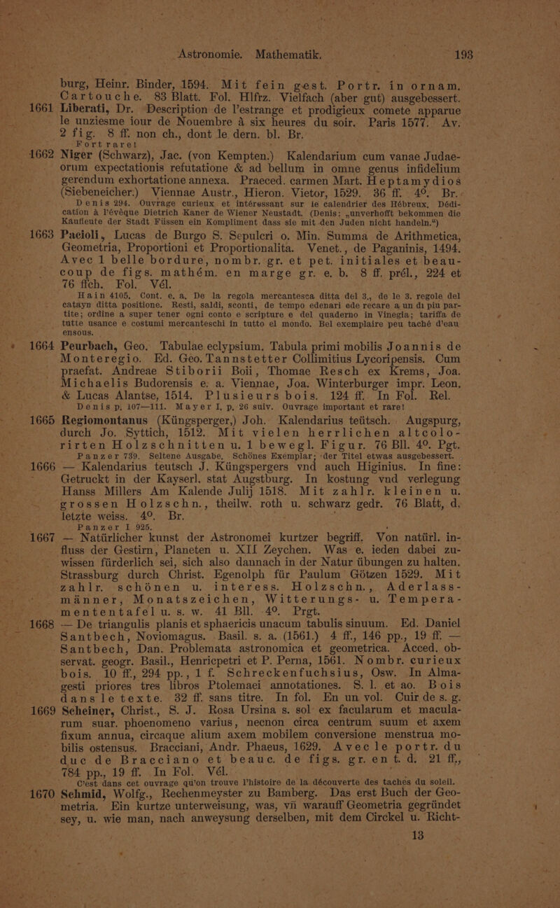 ih tia . J Neg ty _Astronomie. Mathematik. — a ~ 193. burg, Heinr. Binder, 1594. Mit fein gest. Portr. in ornam. Cartouche. 83 Blatt. Fol. Hlfrz. Vielfach (aber gut) ausgebessert. 1661 Liberati, Dr. Description de l’estrange et prodigieux comete apparue - le unziesme iour de Nouembre 4 six heures du soir. Paris 1577. Av. 2 fig. 8 ff. non ch., dont le dern. bl. Br. Fortrare! ; 1662 Niger (Schwarz), Jac. (von Kempten.) Kalendarium cum vanae Judae- orum expectationis refutatione &amp; ad bellum in omne genus infidelium gerendum exhortatione annexa. Praeced. carmen Mart. Heptamy dios (Siebeneicher:) Viennae Austr., Hieron. Vietor, 1529. 36 ff. 4° Br.. _ Denis 294. Ouvrage curieux et intéressant sur le calendrier des Hébreux, Dédi- cation a Pévéque Dietrich Kaner de Wiener Neustadt. (Denis: ,unverhofft bekommen die Kaufleute der Stadt Fiissen ein Kompliment dass sie mit den Juden nicht handeln.“) 1663 Pacioli, Lucas de Burgo 8: Sepuleri o. Min. Summa de Arithmetica, Geometria, Proportioni et Proportionalita. Venet., de Paganinis, 1494. Avec 1 belle bordure, nombr, gr. et pet. initiales et beau- coup de figs. mathém. en marge gr. e. b. 8 ff. prél., 224 et 76 ffch. Fol. Vél. Hain 4105, Cont. e. a, De la regola mercantesca ditta del 3., de le 3. regole del catayn ditta positione. Resti, saldi, sconti, de tempo edenari ede recare a un di piu par- tite; ordine a super tener ogni conto e scripture e del quaderno in Vinegia; tariffa de _ tutte usance e costumi mercanteschi in tutto el mondo. Bel exemplaire peu taché d’eau 44 ensous. } 1664 Peurbach, Geo. Tabulae eclypsium. Tabula primi mobilis Joannis de Monteregio. Ed. Geo. Tannstetter Collimitius Lycoripensis. Cum praefat. Andreae Stiborii Boii, Thomae Resch ex Krems, Joa. Michaelis Budorensis e. a. Viennae, Joa. Winterburger impr. Leon. &amp; Lucas Alantse, 1514. Plusieurs bois. 124 ff In Fol. Rel. fe Denis p. 107—111. MayerTI, p, 26 suiv. Ouvrage important et rare! 1665 Regiomontanus (Kiingsperger,) Joh. Kalendarius teiitsch. Augspurg, durch Jo. Syttich, 1512. Mit vielen herrlichen altcolo- rirten Holzschnitten u.1 bewegl. Figur. 76 Bll. 4° Pet. Panzer 739. Seltene Ausgabe, Schodnes Exemplar; -der Titel etwas ausgebessert. 1666 — Kalendarius teutsch J. Ktingspergers vnd auch Higinius. In fine: : Getruckt in der Kayser]. stat Augstburg. In kostung vnd verlegung Hanss Millers Am Kalende Julij 1518. Mit zahlr. kleinen u. grossen Holzschn., theilw. roth u. schwarz gedr. 76 Blatt, d. letzte weiss. 4°. Br. : 4 Panzer I 925. ‘ ; 1667 — Natiirlicher kunst der Astronomei kurtzer begriff. Von natiirl. in- fluss der Gestirn, Planeten u. XII Zeychen. Was e. ieden dabei zu- wissen fiirderlich sei, sich also dannach in der Natur tibungen zu halten. Strassburg durch Christ. Egenolph fiir Paulum’ Géotzen 1529. Mit zahlr. schénen u. interess. Holzschn., Aderlass- manner, Monatszeichen, Witterungs- u. Tempera- . mententafelu.s.w. 41 Bll. 4°. Pret. . 1668 -— De triangulis planis et sphaericis unacum tabulis sinuum. Ed. Daniel Santbech, Noviomagus. - Basil. s. a. (1561.) 4 ff, 146 pp., 19 ff — -Santbech, Dan. Problemata astronomica et geometrica. Acced. ob- _servat. geogr. Basil., Henricpetri et P. Perna, 1561. Nombr. curieux bois. 10 ff, 294 pp., 1 f’ Schreckenfuchsius, Osw. In Alma- _gesti priores tres libros Ptolemaei annotationes. 8. 1. et ao. Bois dansletexte. 32 ff. sans titre. In fol. En un vol. Cuirdes. g. ~ 1669 Scheiner, Christ., S. J. Rosa Ursina s. sol ex facularum et macula- Ae rum suar. phoenomeno varius, necnon circa centrum suum et axem fixum annua, circaque alium axem mobilem conversione menstrua mo- bilis ostensus. Bracciani, Andr. Phaeus, 1629. Avecle portr.du duc-de Bracciano et beauc. de figs. gr. ent. d. 21 ff, (of pp. 19m. In Bol.= VEL. “ ; Cest dans cet ouvrage qu’on trouve Vhistoire de la découverte des taches du soleil. 1670 Schmid, Wolfg., Rechenmeyster zu Bamberg. Das erst Buch der Geo- -. metria. Ein kurtze unterweisung, was, vn warauff Geometria gegriindet sey, u. wie man, nach anweysung derselben, mit dem Circkel u. Richt-