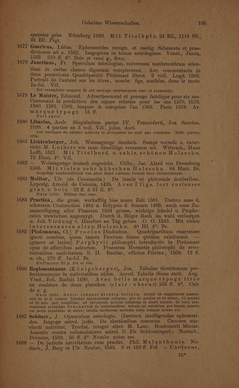 rs. tet oe eS ey) ee eee ee ee Sen Oia =+) nine Se Pi; . eee Geheime Wissenschaften. i rics, Bote 495. y 23 Bil. Pret. 1677 Gauricus, Luéas. Ephemerides recogn. et castig. Schemata et prae- dictiones ad a. 1552. Isagogicus in totam astrologiam. Venet., Junta, 1533. 310 ff, 4°. Bois et’ veau g., ferm. is tiam in certas classes digestam complectens, Acc. commentaria in duos posteriores Quadripartiti Ptolemaei libros. 2 voll. Lugd. 1583. aise ee sur les titres, nombr. figs, mathém. dans le texte. n-fol. - Bel exemplaire complet de cet ouvrage extrémement rare et recherché, Contenant la prediction des signes celestes pour les ans 1578. 1579. 1580. 1581. 1582. iusques &amp; comprins Van 1583. Paris 1578. Av. marquetypogr. 165 ff. . wee Fort rare! 1680 Libavius, Andr. Singularium partes IV. Francofurti, Joa. Saurius, ~ 1599. 4 parties en 3 voll. Vél., jolim. doré. ‘ Les ouvrages du célébre médecin et alchymiste ne sont pas communs. - Belle reliure, Orig. richt M. Luthers wie man dieselbige vernemen sol. Wittemb., Hans Lofft, 1527. Mit Titelbord. u. zahlr. schénen Holzschn. (2 Blatt. 4°, VéL. : 1585. _Mit vielen sehr htibschen Holzschn. 84 Blatt. Br, Beigefiigt handschriftlich von alter Hand Luthers Urtheil iiber Lichtenberger. Lypezig, Arnold. de Colonia, 1495. Avec 7 figs. fort curieuses Spa vie bors) 22 ff. Art MA, Hain 11538, Edition fort rare. schweren Coniunction 1484°u. Eclypsis d. Sonnen 1485, auch auss Zu- samenfiigung aller Planeten 1524 grosse, wichtige handel u. Prophe- ceien trewlichen angezaygt. Durch d. Bilger Ruth im wald verborgen u. Joh. Virdung vy. Hassfurt an Tag geben. O. O. 1543. Mit vielen interessanten alten Holzschn. 40 BIl. 4° Br. - ignoti nominis, quem tamen Proclum fuisse quidam existimant. — (graece et latine) Porphyrii philosophi introductio in Ptolomaei opus de effectibus astrorum. Praeterea Hermetis philosophi de_ reyo- lutionibus nativitatum ll. IT. Basilae, officina Petrina, 1559. 12 ff. n. ch., 279 ff. In-fol. Br. Hoffmann IIT p. 285 et 290, ‘ a Se es &gt;ry, a. =F &gt; 2 . _  ¢ fectionumque in nativitatibus utiles. Acced. Tabella Sinus recti. Aug. | Vind.,,Erh. Radolt 1490. Avec belle marque typogr. tirée en couleurs de deux planches. (clair -obseur) 165 ff. 4° Cuir ' des. g. ; : Hain 13801. Dédié: Johanni archiep. Strigon, Ajouté un supplément manus- ae crit de 20 ff. conten. Tabulae ascensionum obliquar. pro 48 gradus et 30 minut,, 52 gradus et 33 min. poli cuspidum; ad inveniend. moram infantum in utero matris; de hora con- ceptionis secundum Schonerum de nativitatibus; tabula ad sciendum per Iunam quanta ~ est mora creaturae in utero; tabula mediorum motuum infra tempus morae etc. 1687 Schiner, J. Opusculum astrologie. (Instruct. intelligendae ephemeri- dos. Isagoge astrol. judic. De electionibus commun. Canones suc- ‘eincti nativitat. Tractat. integer elect. M. Laur. Bonicontrii Miniar. Assertio contra calumniatores astrol. D. Eb. Schleusingeri.) -Norimb., Petreius, 1539. 56 ff..4°. Nombr. notes ms. rimb., J. Berg et Ulr. Neuber, 1545. 8 et 152 ff. Fol. — Cardanus, 13*