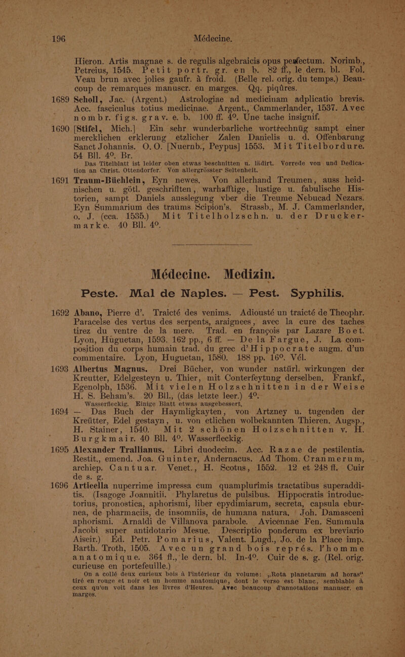 1689 1690 1691 1692 1693 1694 1695 1696 Médecine. / Hieron. Artis magnae s. de aaah algebraicis opus eR Norimb., Petreius, 1545. Petit portr. gr. en b. 82 ff, le dern. bl.. Fol, Veau brun avec jolies gaufr. 4 froid. (Belle rel. orig. du temps.) Beau- coup de remarques manuscr. en marges. Qq. piqdres. Scholl, Jac. (Argent.) Astrologiae ad medicinam adplicatio prewe Acc. fasciculus totius medicinae. Argent., Cammerlander, 1537. Avec nombr. figs. grav.e. b. 100 ff 4°. Une tache insignif, [Stifel, Mich.} Ein sehr wunderbarliche wortrechnig sampt einer mercklichen erklerung etzlicher Zalen Danielis u. d. Offenbarung Sanct Johannis. O,O. [Nuernb., Peypus] 1553. Mit Titelbordure. 54 Bll. 4°. Br. | . Das Titelblatt ist leider oben ‘etwas beschnitten u. lidirt. Vorrede von und Dedica- tion an Christ. Ottendorfer. Von allergrisster Seltenheit. Traum-Biichlein, Eyn newes. Von allerhand Treumen , auss heid- nischen u. gotl. geschrifften,, warhafftige, lustige u. fabulische His- torien, sampt Daniels ausslegung vber die Treume Nebucad Nezars. Eyn Summarium des traums Scipion’s. Strassb., M. J. Cammerlander, marke. 40 Bil. 4°. Médecine. Medizin. SEs Peste.. Mal de Naples. — Pest. Syphilis. Abano, Pierre da’. Traicté des venims. Adiousté un traicté de Theophr. tirez du ventre de la mere. ‘Trad. en francois par Lazare Boet. Lyon, Huguetan, 1593. 162 pp., 6 ff. — Dela Fargue, J. La com- position du corps humain trad. du grec d’ Hippocrate augm. d’un commentaire. Lyon, Huguetan, 1580. 188 pp. 16°. Vél. Albertus Magnus. Drei Biicher, von wunder natiirl. wirkungen der Kreutter, Edelgesteyn u. Thier, mit Conterfeytung derselben, Frankf., Egenolph, 1536. Mit vielen Holzschnitten in der Weise H. 8. Beham’s. 20 BIl., (das letzte leer.) 4°. Wasserfleckig. Hinige Blatt etwas ausgebessert, — Das Buch der Haymligkayten, von Artzney u. tugenden der Kretitter, Edel gestayn, u. von etlichen wolbekannten Thieren. Augsp., H. Stainer, 1540. Mit 2 schénen Holzschnitten y. H. Burgkmair. 40 Bll. 4°. Wasserfleckig. Alexander Trallianus. Libri duodecim. Acc. Razae de pestilentia. Restit., emend. Joa. Guinter, Andernacus. Ad Thom. Cranmerum, de s. g. Articella nuperrime impressa cum quamplurimis tractatibus Siperadal tis. (Isagoge Joannitii. Phylaretus de pulsibus. Hippocratis introduc- aphorismi. Arnaldi de Villanova parabole. Avicennae Fen. Summula Aiseir.) Ed. Petr. Pomarius, Valent. Lugd., Jo. de la Place imp. Barth. Troth, 1505. Avec un grand bois représ. Phomme anatomique. 364 ft., le dern. bl. In-4°.. Cuir de s. g. (Rel. orig. curieuse en portefeuille.) . On a collé deux curieux bois 4 Vintérieur du volume: ,,Rota planetarum ad_ horas“ tiré en rouge et noir et un homme anatomique, dont le verso est: blanc, semblable a ceux qu’on voit dans les livres hi onda Avec beaucoup dannotations manuscr. en marges. , ,