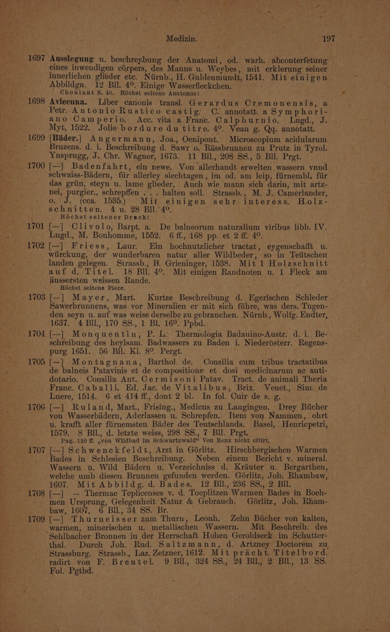 WMadlcin? ssa ea Wa Vena 1697 Ausslegung u. beschreybung der Anatomi, od. warh. abconterfetung eines inwendigen cérpers, des Manns u. Weybes, mit erklerung seiner innerlichen glieder etc. Niirnb., H. Guldenmundt, 1541. Mit einigen Abbildgn. 12 BIl. 4°. Einige Wasserfleckchen. . alcys Choulant S. 40. Hoéchst seltene Anatomie! : 1698 Avicenna. Liber canonis transl Gerardus Cremonensis ie Petr. Antonio Rustico castig: O..annotatt. a Symphori- ano Camperio, Acc, vita a Franc. Calphurnio. Lugd., J. Myt, 1522, Jolie bordure du titre. 4°. Veau g. Qq. annotatt. - 1699 [Bider.] Angermann, Joa., Oenipont. Microscopium acidularum ' Bruzens. d. i. Beschreibung d. Sawr o..Rassbrunnen zu Prutz in Tyrol. Yusprugg, J. Chr. Wagner, 1673. 11 BIL, 208 SS., 5 BI. Pret. - 1700 [—] Badenfahrt, ein newe. Von allerhandt erwelten wassern vnnd schwaiss-Biadern, fiir allerley siechtagen, im od, am leip, fiirnembl. fiir das griin, steyn u. lame glieder, Auch wie mann sich darin, mit artz- nei, purgier., schrepffen . . . halten soll. Strassb., M. J. Camerlander, - o. J. (cca. 1535.) Mit einigen sehr interess. Holz- schnitten. 4 u. 28 BIl.4°. : Hochst seltener Druck! 1701 [—]_ Clivolo, Barpt. a. De balneorum naturalium viribus libb. IV. - Lugd., M. Bonhomme, 1552. 6 ff., 168 pp. et 2ff. 49°. ~ 1702 [—] Friess, Laur. Ein hochnutzlicher tractat, eygenschafft u. wlirckung, der wunderbaren natur aller Wildbeder, so in Teiitschen landen gelegen. Strassb., B. Grieninger, 1538. Mit 1 Holzschnitt | auf d. Titel. 18 Bll. 4°. “Mit einigen Randnoten u. 1 Fleck am _ aussersten weissen Rande. . es Hochst seltene Piece. ‘ 1703 [—] Mayer, Mart. Kurtze Beschreibung d. Egerischen Schleder . Sawerbrunnens, was vor Mineralien er mit sich fiihre, was ders. Tugen- den seyn u. auf was weise derselbe zu gebrauchen. Niirnb., Wolfg. Endter, 1637. 4 BIL, 170 SS., 1 Bl. 16°. Ppbd. schreibung des heylsam. Badwassers zu Baden i. Niederésterr. Regens- purg 1651. 56 Bll. Kl. 8°. Pergt. 1705 [-] Montagnana, Barthol. de. Consilia cum tribus tractatibus de balneis Patavinis et de compositione et dosi medicinarum ac anti- dotario.: Consilia Ant. Cermisoni Patav. Tract. de animali Theria Franc. Caballi. Ed. Jac. de Vitalibus, Brix. ~Venet. Sim: de Luere, 1514. 6 et 414 ff, dont 2 bl. In fol. Cuir des. g. 1706 [—] Ruland, Mart., Frising., Medicus zu Laugingen. Drey Biicher von Wasserbidern, Aderlassen u. Schrepfen. Item von Nammen,_ohrt u. krafft aller fiirnemsten Bader des Teutschlands. Basel, Henricpetri, 1579. 8 BIL, d. letzte weiss, 298 SS., 7 Bll. Prgt. ‘&gt; Pag. 120 ff. ,,von Wildbad im Schwartzwald“ Von Renz nicht citirt, : ‘1707 [—] Schwenckfeldt, Arzt in Gorlitz. Hirschbergischen Warmen ~.. Bades in Schlesien Beschreibung. Neben einem Bericht v. mineral. Wassern u. Wild Badern u. Verzeichniss d. Kréuter u. Bergarthen, welche umb diesen Brunnen gefunden werden. Gorlitz, Joh. Rhambaw, “3 1607. Mit Abbildg.d. Bades. 12 Bll, 236 SS., 2 BIL “1708 [—] — Thermae Teplicenses v. d. Toeplitzen Warmen Bades in Boeh- men Ursprung, Gelegenheit Natur &amp; Gebrauch. Gérlitz, Joh. Rham- &gt;. baw, 1607, 6 Bll, 34 SS. Br. : 1709 [—] Thurneisser zum Thurn, Leonh, Zehn Biicher von kalten, warmen, minerischen u. metallischen Wassern. Mit Beschreib. des ‘Sehlbacher Bronnen in der Herrschaft Hohen Geroldseck im Schutter- thal. Durch Joh. Rud. Saltzmann, d. Artzney Doctorem zu Strassburg. Strassb., Laz. Zetzner, 1612. Mit pracht. Titelbord. radirt von F. Brentel. 9 BI, 324 SS., 24 BIL, 2 BIL, 13 SS, Fol. Pgtbd. .