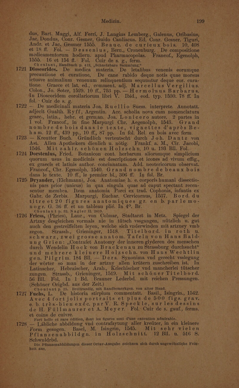 hol ee : “ Berg a Medizin, Ra ce anh apy ey a Ms _ dus, Bart. Maggi, Alf. Ferri, J. Langius Lemberg., Galenus, Oribasius,; Jac, Dondus, Conr. Gesner, Guido Cauliacus. Ed. Conr. Gesner. Tiguri, Andr. et Jac. Gessner 1555. Beauec. de curieux bois. 10, 408 et 15 ff: Fol. — Dessenius, Bern., Cronenburg. De compositione | medicamentorum hodiern. apud Pharmacopolas. Francof., Egenolph, 1555, 16 et 154 ff. Fol. Cuir de s. g., ferm. ; be 0 c h oulant, Handbuch p. 418, ,Schaetzbare Sammlung,“ al ___-1721 Dioscorides. De medica materia. De letalibus venenis eorumque precautione et curatione. De cane rabido deque notis quae morsus ictusve animalium venenum relinquentium sequuntur deque eor. cura- tione. Graece et lat. ed., comment. adj. Marcellus Vergilius. Colon., Jo. Soter, 1529. 10 if., 753 pp. — Hermolaus Barbarus. In Dioscoridem corollariorum libri V. Tbid., eod. typ. 1530. 78 ff. In fol. - Cuir des. g. Aaa 1722 — De medicinali materia Joa. Ruellio Suess. interprete. Annotatt. adjecit Gualth. Ryff, Argentin. Acc. scholia nova cum nomenclatura graec., latin., hebr. et german. Joa. Lonicero autore, 2 partes in 1 vol. Francof., in fine Marpurgi Chr. Aegenolph, 1543. Grand nombrede bois dans le texte, vignettes daprés Be- ham. 12 ff., 439 pp., 10 ff, 87 pp. In fol. Rel. en bois avec ferm. 1723. — Kreutter Buch. Griindlich verteutscht durch Joh. Dantz von ag Ast. Allen Apothekern dienlich u. nétig. Frankf. a. M., Cir. Jacobi, a 1546. Mit zahIir. schénen Holzschn. 10 u. 193 BU. Fol. 1724 Dorstenius, Fried. Botanicon cont. herbarum aliorumque simplicium . quorum usus in medicinis est descriptiones et icones ad vivum effig., ephi ex graecis et latinis author. concinnatum. Add. neotericorum observat. Wee ‘Francof., Chr. Egenolph. 1540. Grand nombre de beaux bois a5. dans le texte. 10 ff., le premier bl., 306 ff. In fol. Br. 1725 Dryander, (Eichmann), Joa. Anatomiae h. e. corporis humani dissectio- nis pars prior (unicus) in qua singula quae ad caput spectant recen- BAS sentur membra. Item anatomia Porci ex trad. Cophonis, infantis ex - ~~ Gabr. de Zerbis. Marpurgi, Euchar. Cervicornus, 1537. Bord. du z titre et 20 figures anatomiques gr. en b parle mo- nogr. G. 36 ff. et un tableau plié. In 4° Br. | \ Choulant p. 32. Nagler II. 2619. 1726 Friess, (Phries), Laur., von Colmar, Stadtarzt in Metz. Spiegel der - Artzny desgleichen vormals nie in tiitsch vssgangen, niitzlich u. gut auch den gestreiffelten leyen, welche sich vnderwinden mit artzney vmb zegon. Strassb., Grieninger, 1518. Titelbord. in roth wu. schwarz, zwei grosse anatom. Tafeln von Hans Bald- ung Grien: ,,Contrafet Anatomy der inneren glyderen des menschen durch Wendelin Hock von Brackenau zu Strassburg durchsucht“ und mehrere kleinere Holzschn. von Hans Wechtlin gen. Pilgrim. 184 BIl. — Ders. Synonima ynd gerecht vsslegung - der worter so man in der artzny allen kriitern zuschreiben ist, In Latinscher, Hebraischer, Arab., Kriechischer vnd mancherlei tiitscher zungen. Strassb., Grieninger, 1519. Mit schéner Titelbord. hie 56 Bll. Fol. In 1 Bd. . Brauner Lederbd. mit reichen Pressungen. Pe a (Schéner Origbd. aus der Zeit.) Ce i ee Choulant p. 25. Breitrandig, mit, Randbemerkgen. von alter Hand. - 1727 Fuchs, L. De _ historia stirpium commentatt. Basil., Isingrin., 1542. oe r Avec4fortjolis portraits et plus de 500 figs. grav. eb. trés-bien exéc. par V. KR. Speckle, sur les dessins de H. Fiillmaurer et A. Meyer. Fol» Cuir de s. gauf., ferms. et coins de cuivre. , an Fort belle et rare édition, dont les figures sont d’une exécution admirable. -- 1728 — Liabliche abbildung vnd contrafaytung aller kretiter, in ein kleinere - Form gezogen. Basel, M. Isingrin, 1545. Mit sehr vielen Pflanzenabbildgn. in Holzschnitt. 12 Bll. u. 516 8S. Schwnldrbd. | ey 2 -- -Die Pflanzenabbildungen dieser Octav-Ausgabe zeichnen sich durch ungewohnliche Fein- Me} “hy heit aus, 5 k ; ° f - j ee a ‘ ‘ r . * ‘ Sea ~ 4 b y ‘