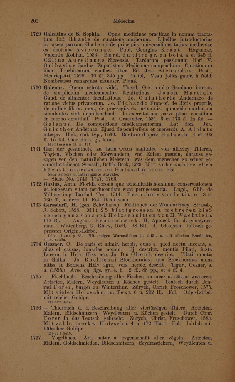 1730 1731 | Médecine : tum libri Rhasis de curatione morborum. Libellus introductorius Valentin Kobian, 1533. Bord. du titre gr. en bois: 4 et’ 345 ft liber. Trochiscorurn confect. liber. Ed. Joa. Sichardus. Basil., Henricpetri, 1529. 10 ff, 345 pp. In fol. Veau jolies. gaufr. 4 froid. Nombreuses remarques manuscr. Piqué. Galenus. Opera selecta videl. Theod. Ger ar rdo Gaudano interpr. de simplicium medicamentor. facultatibus. Joach. Martinio ratione victus privatorum. Jo. Fichardo Francof. de libris propriis, de ordine libror. mor., de praesagiis ex insomniis, quomodo morborum simulantes sint deprehendendi, de exercitatione parve pilae, consilium in morbo comitiali. Basil., A: Cratander, 1531. 6 et 173 ff. In fol. — Galenus. De compositioné medicamentorum. Lat. don. Joa. interpr. Ibid., eod. typ., 1530. Bordure d’aprés Holbein. 4 et 102 ff. In fol. Cuir de s. g., ferm. Hoffmann II. p. 131. Gart der gesuntheit, zu latin Ortus sanitatis, von aionet Thieren, Véglen, Vischen oder Mérwundern, vnd Edlem gestein, darauss ge- zogen von den natiirlichen Meistern, was dem menschen zu seiner ge- 1732 1733 Sehr seltene u. interessante Ausgabe. > — Siehe No. 1748. 1747. 1766. Gazius, Anth. Florida corona que ad sanitatis hominum conservationem ac longevam vitam perducendam sunt pernecessaria. Lugd., Gilb. de Villiers imp. Barthol. Trot, 1514. Beau bois sur le titre. 8 et 160 ff, le dern. bl. Fol. Demi veau. Gerssdorff, H. (gen. Schylhans.) Feldtbuch der Wundartzney. Strassb., J. Schott, 1528, Mit 25 blattgrossen u. mehreren klei- neren ganz vorzigl Holzschnitten vonH. Wachtlein. man. Wittenberg, G, Rhaw, 1529. 28 BIL. 4, Gieichzeit. hiibsch ge- presster Origin.-Ldrbd. sonst schon. 1735 1736 1737 alias ob causas, lunariae nomin. Kj. descript. montis Pilati, iuxta Lucern. in Helv, Hiss acc. Jo. Du Choul, descript. Pilati montis altiss. in Bernens. Helv. agro, vers. heroic. describ. Tigur., Gesner, s. a. (1555.) Avec qq. figs. gr. e. b. 2 ff, 88 pp., et 4 ff. 4. rad Forer, burger zu Winterthur. Ziirych, Christ. Froschower, 1575. Mit vielen Holzschn. im Text. 6 u. 202 Bl. Fol. Orig.-Ldrbd. mit reicher Goldpr. Ebert 8414. — Thierbuch d. i. Beschreibung aller vierftissigen -Thiere, Artzeten, Forer in das Teutsch gebracht. Ziirych, Christ. Froschower, 1583. hiibscher Goldpr.. Ebert 8415. — Vogelbuch. Art, natur u. eygenschafft aller végeln. Artzeten,