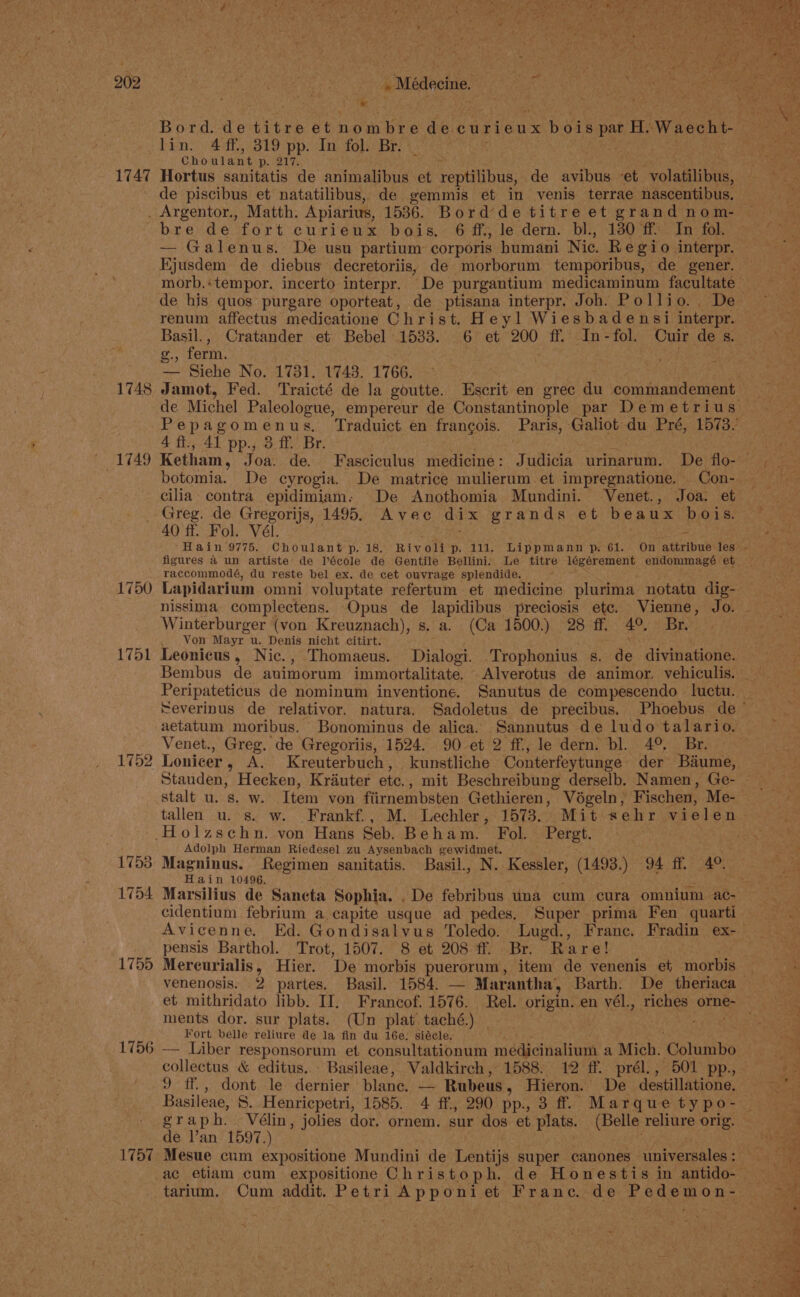 1747 pape ag lin. 4 ff, 819 pp. In fol. Br. Choulant a 21% Hortus sanitatis de animalibus et reptilibus, de avibus et volatilipas: de piscibus et natatilibus, de gemmis et in venis terrae nascentibus. 1748 — Galenus. De usu partium corporis humani Nie. Regio interpr. Ejusdem de diebus decretoriis, de morborum temporibus, de gener. renum affectus medicatione Christ. H eyl Wiesbadensi interpr. Basil., Cratander et Bebel 1533. 6 et 200 ff. In-fol. Cuir des. - ferm. . Hae — Siehe No. 1731. 1743. 1766. 4 ft., 41 pp., 3. ff Br. botomia. De cyrogia. De matrice mulierum et impregnatione. Con- cilia contra epidimiam: De Anothomia Mundini. Venet., Joa. et 1750 1751 1752 1753 1754 1755 1756 1757 40 ff. Fol. Vél. = figures a4 un artiste de lécole de Gentile Bellini. Le titre légérement endommagé et raccommodé, du reste bel ex. de cet ouvrage splendide. Lapidarium omni voluptate refertum et medicine plurima notatu dig- nissima complectens. Opus de lapidibus preciosis etc. Vienne, Jo. Winterburger (von Kreuznach), s. a. (Ca 1500.) 28 ff. 4°. Br. Von Mayr u. Denis nicht citirt. Leonicus , Nic. , Thomaeus. Dialogi. -Trophonius 5s. de divinatione. Bembus de avimorum immortalitate, Alverotus de animor. vehiculis. Peripateticus de nominum inventione. Sanutus de compescendo luctu. aetatum moribus. Bonominus de alica. Sannutus de ludo talario. Venet., Greg. de Gregoriis, 1524. 90 et 2 ff, le dern. bl. 4°. Br. Lonicer » A. Kreuterbuch, kunstliche Conterfeytunge der Béiume, Adolph Herman Riedesel zu Aysenbach gewidmet. Hain 10496. cidentium febrium a capite usque ad pedes. Super prima Fen quarti pensis Barthol. Trot, 1507. 8 et 208 ff. Br. Rare! Mereurialis , Hier. De morbis puerorum, item de venenis et morbis ments dor. sur plats. (Un plat taché.) — Fort belle reliure de la fin du 16e: siécle. — Liber responsorum et consultationum medicinalium a Mich. ‘Colanabo 9 ff., dont le dernier blanc. — Rubeus , Hieron. De destillatione. graph. Vélin, jolies dor. ornem. sur dos et Prats: (Belle reliure orig. de V’an 1597.) Mesue cum expositione Mundini de Lentijs super canones universales : tarium. Cum addit. Petri Apponiet Franc. de Pedemon-