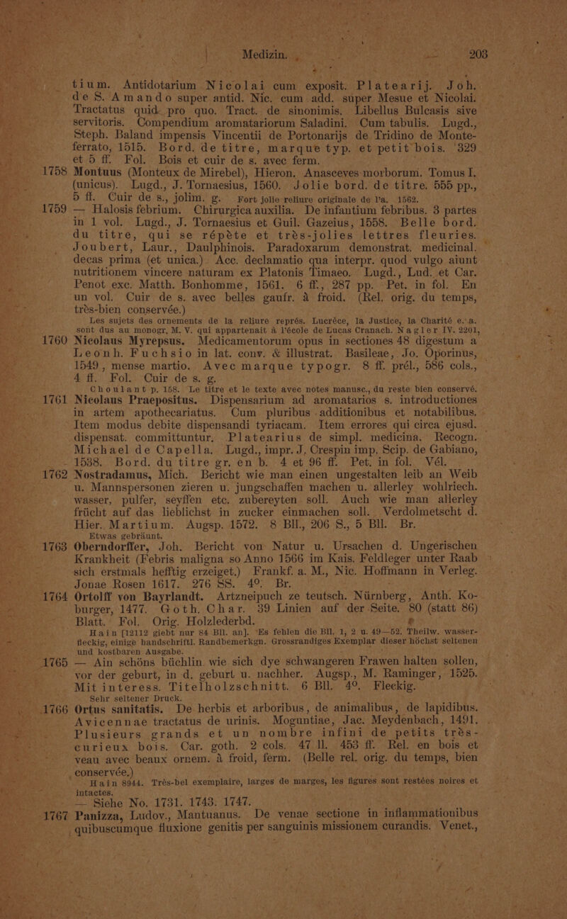 ae dn PS Mediztpge caine etter aes oma © ~ — ~ tium. Antidotarium Nicolai cum exposit. Platearij. Joh. ‘Leggtiy de S. Amando super antid. Nic. cum-add. super Mesue et Nicolai. — Bante. Tractatus quid pro quo. Tract. de sinonimis. Libellus Bulcasis sive coe servitoris. Compendium aromatariorum Saladini. Cum tabulis. Lugd., Steph. Baland impensis Vincentii de Portonarijs de Tridino de Monte- _ferrato, 1515. Bord. de titre, marque typ. et petit bois. ‘329. cat. 8 et 5 ff. Fol. Bois et cuir de s. avec ferm. ‘ 1758 Montuus (Monteux de Mirebel), Hieron. Anasceyes morborum. Tomus I. fore,’ (unicus). _Lugd., J. Tornaesius, 1560. Jolie bord. de titre. 555 pp., ee Odie Cuir de s., jolim. g. Fort jolie reliure originale de Va. 1562. ; (1759 — Halosis febrium. Chirurgica auxilia. De infantium febribus. 3 partes fe in 1 vol, Lugd., J. Tornaesius et Guil. Gazeius, 1558. Belle bord. See du titre, qui se répéte et trés-jolies lettres fleuries. Joubert, Laur., Daulphinois. Paradoxarum demonstrat. medicinal. ~ decas prima (et unica.) Acc. declamatio qua interpr. quod vulgo aiunt ps ; nutritionem vincere naturam ex Platonis Timaeo. Lugd., Lud. et Car. ers Penot exc. Matth. Bonhomme, 1561. 6 ff., 287 pp. Pet. in fol. En e un vol. Cuir de s. avec belles gaufr. a froid. (Rel. orig. du temps, trés-bien conservée.) Les sujets des ornements de la reliure représ. Lucréce, la Justice, la Charité e..a. sont dus au monogr, M. V. qui appartenait 4 Vécole de Lucas Cranach. Nagler IV. 2201, _ 1760 Nicolaus Myrepsus. Medicamentorum opus in sectiones 48 digestum a See Leonh. Fuchsio in lat. cony. &amp; illustrat. Basileae, Jo. Oporinus, Re 1549 , mense martio. Avec marque typogr. 8 ff. prél., 586 cols., | a 4 ff. Fol. Cuir des. g. . Choulant p. 158. Le titre et le texte avec notes manusce., du reste bien conservé. - 1761 Nicolaus Praepositus. Dispensarium ad aromatarios s. introductiones - in artem apothecariatus. Cum _ pluribus .additionibus et notabilibus, Item modus debite dispensandi tyriacam. Item errores qui circa ejusd. | -dispensat. committuntur, Platearius de simpl. medicina. Recogn. | oy Michael de Capella. Lugd., impr. J, Crespin imp, Scip. de Gabiano, fee co 1085,,bord. dy titre er, en b./4 eb 96° “Pet, mn-fol!, Vel.’ - 1762 Nostradamus, Mich. Bericht wie man einen ungestalten leib an Weib ~- u. Mannspersonen zieren u. jungschaffen machen u. allerley wobhlriech. wasser, pulfer, seyffen etc. zubereyten soll. Auch wie man_allerley friicht auf das lieblichst in zucker einmachen soll. Verdolmetscht d. Hier. Martium. Augsp. 1572. 8 BIl., 206 '8., 5 BI. Br. TaN ioe Etwas gebraunt. +1763 Oberndorffer, Joh. Bericht von Natur u. Ursachen d. Ungerischen eae Krankheit (Febris maligna so Anno 1566 im Kais. Feldleger unter Raab ie sich erstmals hefftig erzeiget.) Frankf. a. M., Nic. Hoffmann in Verleg. age Jonae Rosen 1617. 276 SS. 4° Br. . - 1764 Ortolff von Bayrlandt. Artzneipuch ze teutsch. Niirnberg, Anth. Ko-. burger, 1477. Goth, Char. 39 Linien auf der Seite. 80 (statt 86) Blatt. Fol. Orig. Holzlederbd. ‘ o&gt; Hain [12112 giebt nur 84 Bll. an]. “Es feblen die Bll. 1, 2 u. 49—52. Theilw. wasser- : +&gt; ae . fleckig, einige handschriftl. Randbemerkgn. Grossrandiges Exemplar dieser hochst seltenen PAS 3 und kostbaren Ausgabe. Me +1765 — Ain schéns biichlin. wie sich dye schwangeren Frawen halten sollen, Tea - yor der geburt, in d, geburt u. nachher. Augsp., M. Raminger, 1526. os iar} Mit interess. Titelholzschnitt. 6 BU. 4°. Fleckig. ie Bes Sehr seltener Druck. .. 1766 Ortus sanitatis. De herbis et arboribus, de animalibus, de lapidibus. rote? Avicennae tractatus de urinis. Moguntiae, Jac. Meydenbach, 1491. age, ie Plusieurs grands et un nombre infini de petits trés- aes curieux bois. Car. goth. 2 cols. 47 Il 453 ff. Rel. en bois et veau avec beaux ornem. &amp; froid, ferm. (Belle rel. orig. du temps, bien mean: eonservee,) ae 5 ete ae Hain 8944. Trés-bel exemplaire, larges de marges, les figures sont restées noires et a intactes. ; Dy igi Siehe No. 1731. 1743. 1747. fara et 1767 Panizza, Ludov., Mantuanus. De venae sectione in inflammationibus -___ quibuscumque fluxione genitis per sanguinis missionem curandis. Venet.,