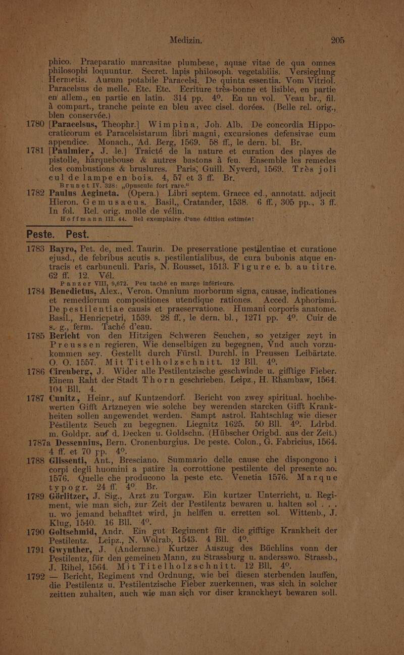 _ phico.. Praeparatio marcasitae plumbeae, aquae vitae de qua omnes _philosophi loquuntur. Secret. lapis philosoph. vegetabilis. Versieglung . Hermetis. Aurum potabile Paracelsi. De quinta essentia. Vom Vitriol. Paracelsus de melle. Etc. Etc. Ecriture trés-bonne et lisible, en partie en’ allem., en partie en latin. 314 pp. 4°. En un vol. Veau br., fil. i compart., tranche peinte en bleu avec cisel. dorées. (Belle rel. orig., bien conservée.) . eel, 9 1780 [Paracelsus, Theophr.] Wimpina, Joh. Alb. De concordia Hippo- » -craticorum et Paracelsistarum libri’ magni, excursiones defensivae cum _ appendice. Monach., ‘Ad. Berg, 1569. 58 ff., le dern. bl. Br. 1781 [Paulmier, J. le.| Traicté de la nature et curation des playes de pistolle, harquebouse &amp; autres bastons 4 feu. Ensemble les remedes des combustions &amp; bruslures. Paris; Guill. Nyverd, 1569. Trés joli cul de lampeen bois. 4, 57 et 3 ff. Br. . Brunet IY. 328: ,,Opuscule fort rare.“ s 1782 Paulus Aegineta. (Opera.) Libri septem. Graece ed., annotatt. adjecit Hieron. Gemusaeus. Basil.,. Cratander, 1538. 6 ff., 305 pp., 3 ff. In fol. Rel. orig. molle de vélin. Hoffmann Ill. 44. Bel exemplaire d’une édition estimée! Peste. Pest. . 1783 Bayro, Pet. de, med. Taurin. De preservatione pestilentiae et curatione ejusd., de febribus acutis s. pestilentialibus, de cura bubonis atque en- tracis et carbunculi. Paris, N. Rousset, 1513. Figuree. b. au titre. Get 12 VEL. . ay Panzer VIII, 9,672. Peu taché en marge inférieure. 1784 Benedictus, Alex., Veron. Omnium morborum signa, causae, indicationes et remediorum compositiones utendique rationes. _Acced. Aphorismi.. De pestilentiae causis et- praeservatione. Humani corporis anatome. Basil., Henricpetri, 1539. 28 ff., le dern. bl., 1271 pp. 4°. Cuir de . s. g., ferm. Taché d’eau. Preussen regieren, Wie denselbigen zu begegnen, Vnd auch vorzu- | kommen sey. Gestellt durch Fiirstl. Durch]. in Preussen Leibartzte. O. 0.155%. Mit-Titetholzschnitt. 12 (Bll; 4°. Einem Raht der Stadt Thorn geschrieben. Leipz., H. Rhambaw, 1564. 104 Bll. 4. | | 1787 Cunitz, Heinr., auf Kuntzendorf. Bericht von zwey spiritual. hochbe- werten Gifft Artzneyen wie solche bey werenden starcken Gifft. Krank- _heiten sollen angewendet werden. Sampt astrol. Rahtschlag wie dieser Péstilentz Seuch zu begegnen. Liegnitz 1625. 50 Bll. 4° Ldrbd. m. Goldpr. auf d. Decken u. Goldschn. (Hitibscher Origbd. aus der Zeit.) (~4 ff et 70 pp. 4°. corpi degli huomini a patire la corrottione pestilente del presente ao: 1576. Quelle che producono la peste etc. Venetia 1576. Marque Petypogr 244. 4°. Br. | : ment, wie man sich, zur: Zeit der Pestilentz bewaren u. halten sol... u. wo jemand behafftet’ wird, jn helffen u. erretten sol. Wittenb., J. — Klug, 1540:; 16 Bul. °4°. . | Pestilentz. -Leipz., N. Wolrab, 1543. 4 Bll. 4°. Pestilentz, fiir den gemeinen Mann, zu Strassburg u. andersswo. Strassb., _J. Rihel, 1564. Mit Titelholzschnitt. 12 BI. 4°. die Pestilentz u. Pestilentzische Fieber zuerkennen, was sich in solcher zeitten zuhalten, auch wie man sich vor diser kranckheyt bewaren soll.