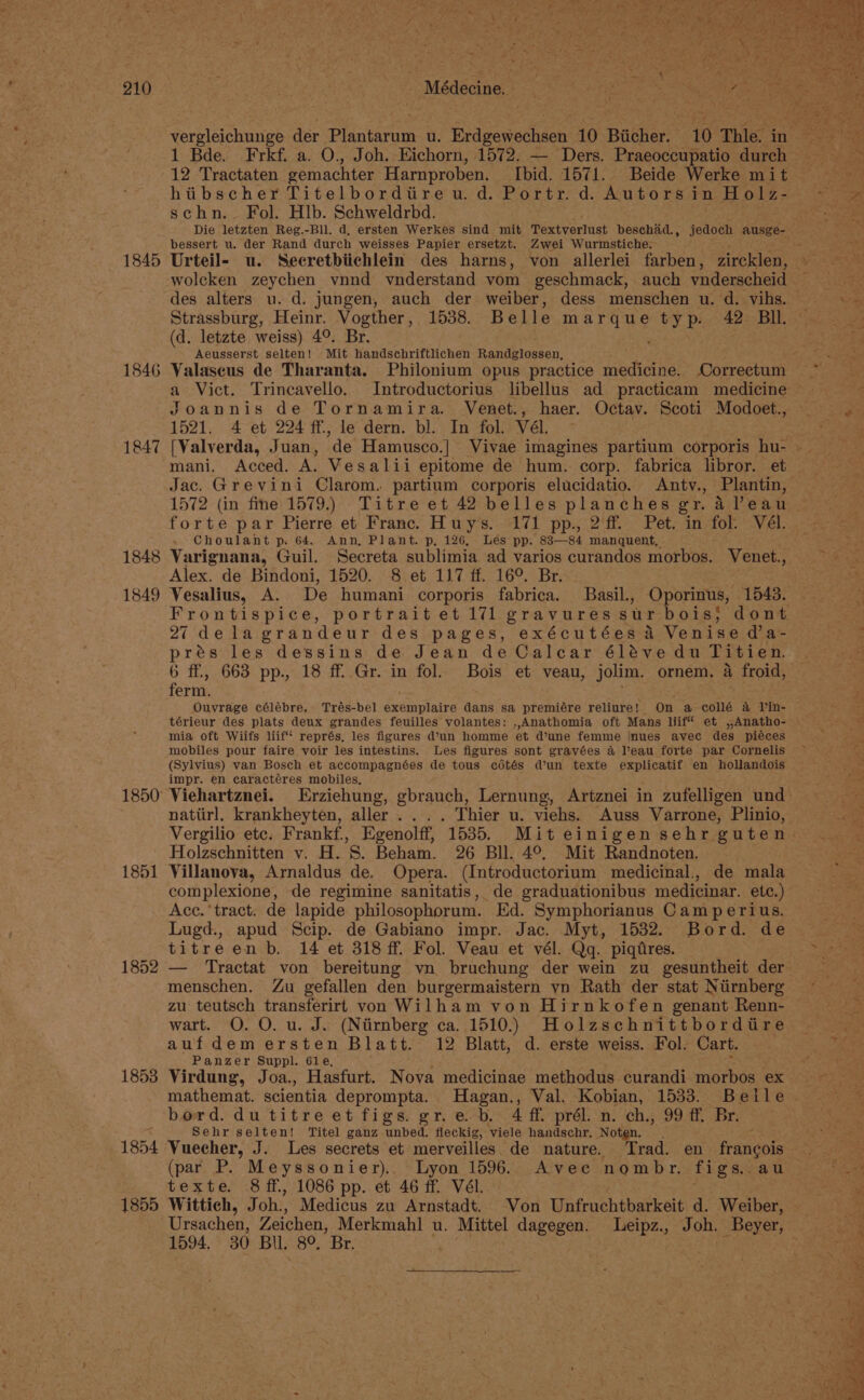 1845 1846 1847 1848 1849 1851 1852 1853 1854 1855 AMédeciet 1 Bde. Frkf. a. O., Joh. Eichorn, 1572. — Ders. Praeoccupatio durch hiibscher Titelbordiire u. d. Portr. d. Autors in RS de schn.- Fol. Hlb. Schweldrbd. bessert u. der Rand durch weisses Papier ersetzt. Zwei Wurmstiche. wolcken zeychen vnnd vnderstand vom geschmack, auch vnderscheid Strassburg, Heinr. Vogther, 1538. Belle eae ty p. 42 BIl. (d. letzte weiss) 4°. Br. Aeusserst selten! Mit handschriftlichen Randeidaier: a Vict. Trincavello. Introductorius libellus ad practicam medicine Joannis de Tornamira. Venet., haer. Octav. Scoti Modoet., 1521. 4 et 224 ff, le dern. bl. In fol. Vél mani, Acced. A. Vesalii epitome de hum. corp. fabrica libror. et Jac. Grevini Clarom. partium corporis elucidatio. Antv., Plantin, forte par Pierre et Franc. Huy’s. 171 pp., 2‘ff. Pet. in. fol. Vél. . Choulant p. 64. Ann, Plant. p, 126, Les pp. 83—84 manquent, Varignana, Guil. Secreta sublimia ad varios curandos morbos. ‘Venet., Alex. de Bindoni, 1520. 8 et 117 ff. 16°. Br. eae Vesalius, A. De humani corporis fabrica. Basil., Oporinus, 1543. 27 dela grandeur des pages, exécutées a Venise d’a- pres les dessins de Jean de Calcar é6léve du Titien. ferm. Ouvrage célébre. Trés-bel exemplaire dans sa premiére reliure! On a collé a Vin- mia oft Wiifs liif‘ représ, les figures d’un homme ‘et @une femme inues avec des piéces mobiles pour faire voir les intestins. Les figures sont gravées 4 l’eau forte par Cornelis (Sylvius) van Bosch et accompagnées de tous cédtés d’un texte explicatif en hollandois impr. en caractéres mobiles. Viehartznei. Erziehung, gbrauch, Lernung, Artznei in zufelligen und natiirl. krankheyten, aller... . Thier u. viehs. Auss Varrone, Plinio, Holzschnitten v. H. S. Beham. 26 Bll. 4°, Mit Randnoten. Villanova, Arnaldus de. Opera. (Introductorium medicinal., de mala complexione, de regimine sanitatis, de graduationibus medicinar. etc.) Acc.‘ tract. de lapide philosophorum. Ed. Symphorianus Camperius. Lugd., apud Scip. de Gabiano impr. Jac. Myt, 1532. Bord. de titreen b. 14 et 318 ff. Fol. Veau et vél. Qq. piqtres. menschen. Zu gefallen den burgermaistern yn Rath der stat Ntirnberg zu teutsch transferirt von Wilham von Hirnkofen genant Renn- wart. O. O. u. J. (Niirnberg ca. 1510.) Holzschnittbordtire aufdem ersten Bla tt. 12 Blatt, d. erste weiss. Fol. Cart. Panzer Suppl. 61e, Virdung, Joa., Hasfurt. Nova medicinae methodus curandi morbos ex Sehr selten! Titel ganz unbed. fleckig, viele handschr. Noten. _ ; Vuecher, J. Les secrets et merveilles. de nature. ‘Trad. en francois (par P. Meyssonier).. Lyon 1596. Avee nombr. figs. au texte. 8 ff, 1086 pp. et 46 ff. Vél. . Wittich, Joh., Medicus zu Arnstadt. Von Unfruchtbarkeit d. Weiber, 1594. 30 Bil, 8°. Br,