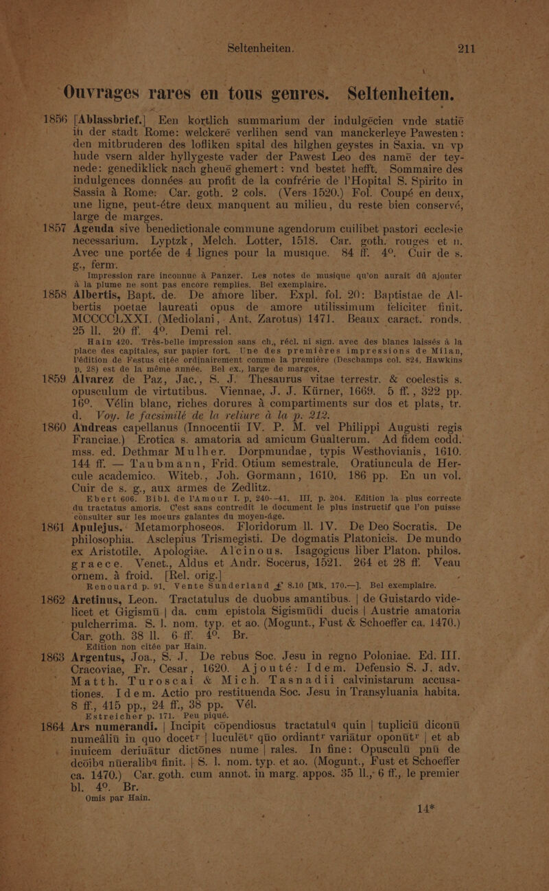 Seltenheiten. A, Sg oat pees | 11 5 _ -Ouvrages rares en tous genres. Seltenheiten. 1856 [Ablassbrief.] Een kortlich summarium der indulgécien ynde statié | in der stadt Rome: welckeré verlihen send van manckerleye Pawesten: den mitbruderen des lofliken spital des hilghen geystes in Saxia. yn vp hude vsern alder hyllygeste vader der Pawest Leo des namé der tey- — nede: genediklick nach gheué ghemert : vnd bestet hefft. Sommaire des indulgences données au profit de la confrérie de |’Hopital 8. Spirito in Sassia 4 Rome: Car. goth. 2 cols. (Vers 1520.) Fol. Coupé en deux, une ligne, peut-étre deux manquent au milieu, du reste bien conservé, large de marges. - 1857 Agenda sive benedictionale commune agendorum cuilibet pastori ecclesie necessarium. Lyptzk, Melch. Lotter, 1518. Car. goth. rouges et n. Avec une portée de 4 lignes pour la musique. 84 ff. 4°, Cuir de s. .. ferm. . Mae e rre scion rare inconnue &amp; Panzer. Les notes de musique qu’on aurait di ajouter a la plume ne sont pas encore remplies.. Bel exemplaire. 1858 Albertis, Bapt. de. De amore liber. Expl. fol. 20: Baptistae de Al- bertis poetae laureati opus de amore utilissimum feliciter finit. MCCCCLXXI. (Mediolani, - Ant. Zarotus) 1471. Beaux caract. ronds. | 25 ll. 20 ff. 4°. Demi rel. : ‘ Hain 420. Trés-belle impression sans ch,, récl. ni sign. avee des blanes laissés &amp; la “ place des capitales, sur papier fort. Une des premiéres impressions de Milan, Pédition de Festus citée ordinairement comme la premiére (Deschamps col. 824, Hawkins p. 28) est de la méme année. Bel ex., large de marges, bea: 1859 Alvarez de Paz, Jac., 8S. J. Thesaurus vitae terrestr. &amp; coelestis s. Tage opusculum de virtutibus. Viennae, J. J. Kiirner, 1669. 5 ff. , 322 pp. BY 16°. Vélin blane, riches dorures 4 compartiments sur dos et plats, tr. ae d. Voy. le facsimilé de la reliure a la p. 212. 1860 Andreas capellanus (Innocentii IV. P. M. vel Philippi Augusti regis 2 ieee Franciae.) Erotica s. amatoria ad amicum Gualterum. Ad fidem codd. ~ Sas mss. ed. Dethmar Mulher. Dorpmundae, typis Westhovianis, 1610. Mee 144 ff. — Taubmann, Frid: Otium semestrale. Oratiuncula de Her- uae cule academico. Witeb., Joh. Gormann, 1610, 186 pp. En un vol. pe Sa Cuir de s. g., aux armes de Zedlitz. : “etn Ebert 606. Bibl. de PAmour I. p, 240--41. III, p. 204. Edition la, plus correate eae ic” du tractatus amoris. C’est sans contredit le document le plus instructif que l’on puisse ecigas consulter sur les moeurs galantes du moyen-dge. 1861 Apulejus.‘ Metamorphoseos. Floridorum Il. 1V. De Deo Socratis. De eee. philosophia. Asclepius Trismegisti. De dogmatis Platonicis. De mundo ex Aristotile. Apologiae. Alcinous. Isagogicus liber Platon. philos. graece. Venet., Aldus et Andr. Socerus, 1521. 264 et 28 ff Veau — ee ornem. 4 froid. [Rel. orig.] . : ; a Renouard p. 91, Vente Sunderland ¥£ 8.10 [Mk, 170.—]. Bel exemplaire. Aretinus, Leon. Tractatulus de duobus amantibus. | de Guistardo vide- licet et Gigismti | da. cum epistola Sigismtdi ducis | Austrie amatoria * pulcherrima. S.J. nom. typ. et ao. (Mogunt., Fust &amp; Schoeffer ca. 1470.) Car. goth. 38 ll. 6 ff. 4°. Br. . Edition non citée par Hain. ; Z Argentus, Joa., S. J. De rebus Soc. Jesu in regno Poloniae. Ed. III. Cracoviae, Fr. Cesar, 1620. Ajouté: Idem. Defensio S. J. adv. Matth. Turoscai &amp; Mich. Tasnadii calvinistarum accusa- tiones. Idem. Actio pro restituenda Soc. Jesu in Transyluania habita. 8 ff., 415 pp., 24 ff., 38 pp. Vél. Estreicher p. 171. Peu piqué. 3 in ‘sy Ars numerandi. | Incipit copendiosus tractatula quin | tuplicii dicont or numedaliti in quo docet® { luculét™ quo ordiant® variatur oponut*” | et ab -* .- . jnuicem deriuatur dictdnes nume | rales. In fine: Opusculi pnu de ee deoiba ntieralib4 finit. | S. 1. nom. typ. et ao. (Mogunt., Fust et Schoeffer ee ca. 1470.) Car. goth. cum annot. in marg. appos. 35 I1.,°6 ff, le premier See bl. (49. Br. | | aicitee i 7 - OQOmis par Hain. ‘Agia faded ht a £