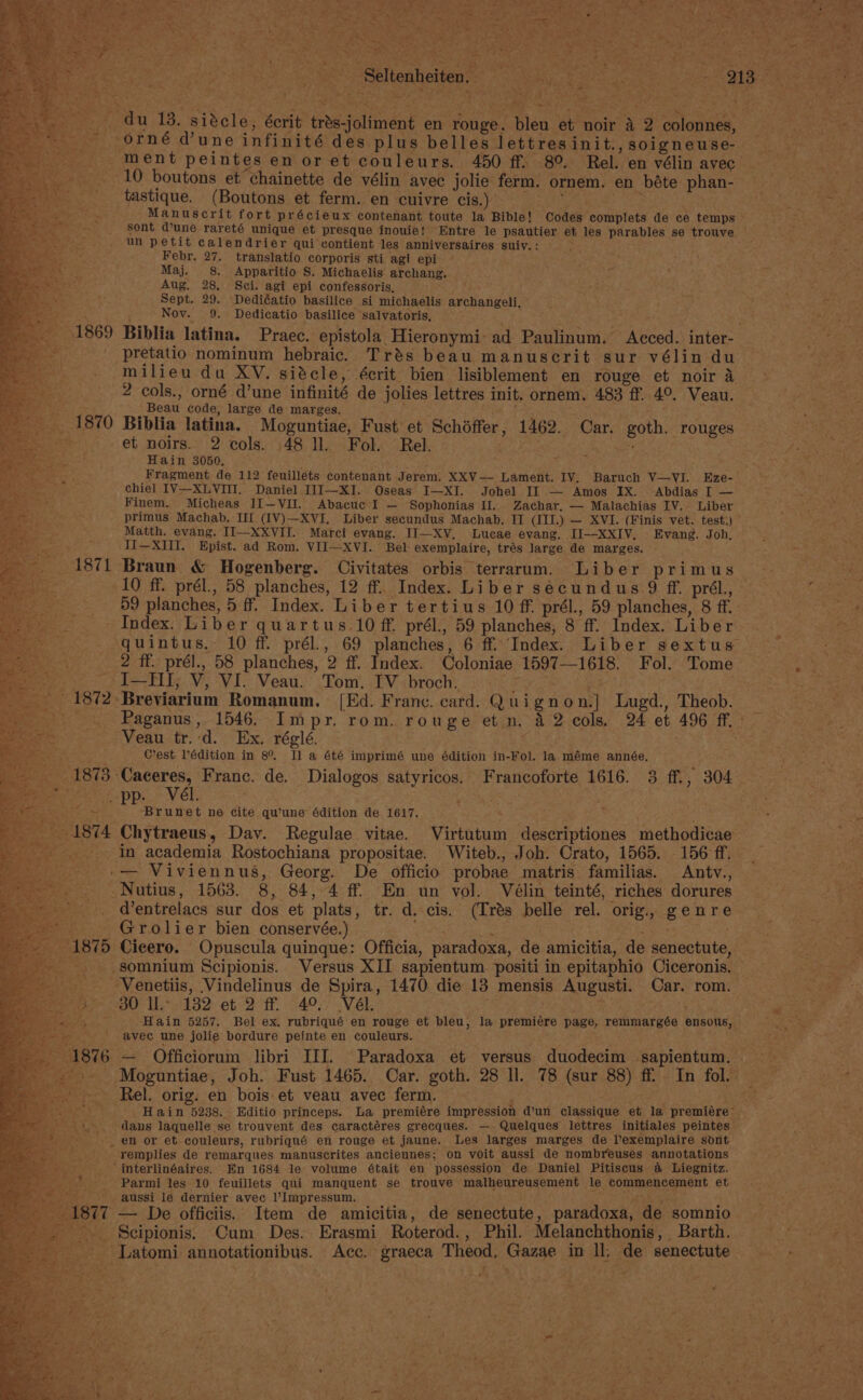Bef gat) &gt; ~— ae by, Ee Ae EO er a ae et : me ; . y RS aghn -Seltenheiten, | _ du 13. sitcle, écrit trés-joliment en rouge. bleu et noir 42 colonne, = orné dune infinité des plus belles lettresinit.,soigneuse- ment peintes en or et couleurs. 450 ff. 8°. Rel. en vélin avec 10 boutons et chainette de vélin avec jolie ferm. ornem. en béte phan- tastique. (Boutons et ferm. en cuivre cis.) es ed Manuscrit fort précieux contenant toute la Bible! Codes complets de ce temps sont dune rareté unique et presque inouie! Entre le psautier. et les parables se trouve — un petit calendrier qui contient les anniversaires suiv.: Febr, 27. translatio corporis sti agi epi Maj. 8. Apparitio S. Michaelis archang. Aug. 28, Sci. agi epi confessoris, LES oe Sept. 29. Dediéatio basilice si michaelis archangeli, Nov. 9. Dedicatio basilice salvatoris, ay a ig Ye Ay Biblia latina. Praec. epistola Hieronymi: ad Paulinum. Acced. inter- ite _pretatio nominum hebraic. Trés beau manuscrit sur vélin du as milieu du XV. siécle, écrit bien lisiblement en rouge et noir a 2 cols., orné d’une infinité de jolies lettres init. ornem. 483 ff. 4°. Veau. ; Beau code, large de marges. (on is Biblia latina. Moguntiae, Fust et Schéffer, 1462. Car. goth. rouges et noirs. 2 cols. 48 ll. Fol. Rel. | % Hain 3050, 5h ; ; Fragment de 112 feuillets contenant Jerem. XXV— Lament. IV. Baruch V—VI. Eze-— chiel IV--XLVIH. Daniel III—XI. Oseas I—XI. Johel II — Amos IX. Abdias I — Finem. Micheas II[—VII. Abacuc I — Sophonias Il. Zachar. — Malachias IV. Liber primus Machab, Il (IV)—XVI. Liber secundus Machab. IT (III.) — XVI. (Finis vet. test:) Matth. evang. II—XXVII. Marci evang. II—XV, Lucae evang. II--XXIV, Evang. Joh, II—XIilI. Epist. ad Rom. VII—XVI. Bel exemplaire, trés large de marges. Braun &amp; Hogenberg. Civitates orbis terrarum. Liber Primi id 2 : y 10 ff. prél., 58 planches, 12 ff. Index. Liber secundus 9 ff. prél., are 59 planches, 5 ff. Index. Liber tertius 10 ff. prél., 59 planches, 8 ff. ) Index. Liber quartus 10 ff. prél., 59 planches, 8 ff. Index. Liber quintus. 10 ff. prél., 69 planches, 6 ff. Index. Liber sextus 2 ff. prél., 58 planches, 2 ff. Index. Coloniae 1597—1618. Fol. Tome ie -I—TiI, V, VI. Veau. Tom. IV broch. ee i oh, ‘Breviarium Romanum. [Ed. France. card. Quignon.] Lugd., Theob. _ Paganus, 1546. Impr. rom. rouge etn. 42 cols. 24 et 496 ff. : Veau tr.:d. Ex. réglé. eS Cest Pédition in 8° Il a été imprimé une édition in-Fol. la méme année. ‘Caceres, Franc. de. Dialogos satyricos. Francoforte 1616. 3 ff., 304 pp. Vél. ‘Bee: Brunet ne cite qu'une édition de 1617. Chytraeus, Dav. Regulae vitae. Virtutum descriptiones methodicae in academia Rostochiana propositae. Witeb., Joh. Crato, 1565. 156 ff. — Viviennus, Georg. De officio probae matris familias. Antv., -Nutius, 1563. 8, 84, 4 ff. En un vol. Vélin teinté, riches dorures _ @entrelacs sur dos et plats, tr. d. cis. (Trés belle rel. orig, genre Grolier bien conservée.) r : be a Cicero. Opuscula quinque: Officia, paradoxa, de amicitia, de senectute, somnium Scipionis. Versus XII sapientum positi in epitaphio Ciceronis. © ‘Venetiis, Vindelinus de Spira, 1470. die 13 mensis Augusti. Car. rom. 30 Il.- 132 et 2 ff. 4°, Vél. ie: h Hain 5257. Bel ex. rubriqué en rouge et bleu, la premiére page, remmargée ensous, avec une jolie bordure peinte en couleurs. — Officiorum libri III. Paradoxa et versus duodecim ‘sapientum. Moguntiae, Joh. Fust 1465. Car. goth. 28 ll. 78 (sur 88) ff In fol. a Rel. orig. en bois et veau avec ferm. ; grees ae &lt; Hain 5238. Editio princeps. La premiére impression d’un classique et la premiére™ dans laquelle se trouvent des caractéres grecques. — Quelques lettres initiales peintes _ en or et couleurs, rubriqué en rouge et jaune. Les larges marges de lexemplaire sont remplies de remarques manuscrites anciennes; on voit aussi de nombreuses annotations ‘interlinéaires. En 1684 le volume était en possession de Daniel Pitiscus a Liegnitz. _ Parmi les 10 feuillets qui manquent se trouve malheureusement le commencement et aussi le dernier avec Impressum, tae y 1877 — De officiis. Item de amicitia, de senectute, paradoxa, de somnio . Scipionis. Cum Des. Erasmi Roterod., Phil. Melanchthonis, Barth, = ~~ | -_ _Latomi annotationibus. Acc. graeca Theod, Gazae in ll; de senectute :