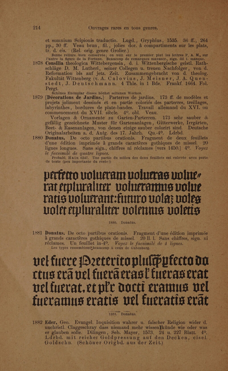 tr. d. cis.” (Rel. orig. genre Grolier.) Vautre la figure de la Fortune. Beaucoup de remarques manuscr., sign. dd 1. manque. sr 1878 Consilia theologica Wittebergensia, d. i. Wittenbergische geistl. Rath- schlage D. M. Lutheri, seiner Collegen u. treuen Nachfolger, von d. Reformation bis auf jetz. Zeit. Zusammengebracht von d. theolog. © Fakultét Wittenberg (v. A. Calovius, J. Meisner, J. A. Quen- stedt, J. Deutschmann. 4 Thle. in 1 Bde. Frankf. 1664. Fol. Pergt. . aes Exemplar dieses hochst seltenen Werkes. ; : &lt;&lt; 1879 [Déeorations de Jardins.| Parterres de jardins. 173 ff. de modéles et projets joliment dessinés et en partie coloriés des parterres, treillages, labyrinthes, bordures de plate-bandes. Travail allemand du XVI. ou commencement du XVII. siécle. 4°. obl. Veau. aS, Vorlagen &amp; Ornamente zu Garten-Parterren. 173 sehr sauber &amp; gefallig gezeichnete Muster fiir Gartenanlagen, Gitterwerke, Irrgarten, Originalarbeiten a. d. Anfg. des 17. Jahrh. Qu.-4°. Ldrbd. ak 1880 Donatus. De octo partibus orationis. Fragment de deux feuillets dune édition imprimée 4 grands caractéres gothiques de missel. 20 lignes longues. Sans sign., chiffres ni réclames [vers 1450.] 4°. Voyez le facsimilé de quatre lignes. : . Probab], Hain 6347. Une partie du milieu des deux feuillets est enlevée avec perte de texte (peu importante du reste!) Be UA ey perteero uolucram volurras volites ratetpluralicer volueramns volue rans volurrant:fiunro vola; voleg woleretpluraliter volenms voles — 1881 Donatus. De octo partibus orationis. Fragment d’une édition imprimée a grands caractéres gothiques de missel. 2011.1. Sans chiffres, sign. ni réclames. Un feuillet in-4°, Voyez le facsimilé de 4 lignes. Les types ressemblent{beaucoup a ceux de Gutenberg. - vel fuere Deeteritaplultppfectoda ctus era vel fueraerast tueraserat — velfuerat. et ple doctl cramus wel fueramus eratis wel tucratts erat | ‘1881. Donatus. : | 1882 Eder, Geo. Evangel. Inquisition wahrer u. falscher Religion wider d. unchristl. Claggeschray dass niemand mehr wissen¥kiinde wie oder was er glauben solle. Dilingen, Seb. Mayer, 1573. 24 u. 227 Blatt. 4°. Goldschn. (Schéner Origbd. aus der Zeit.) ,