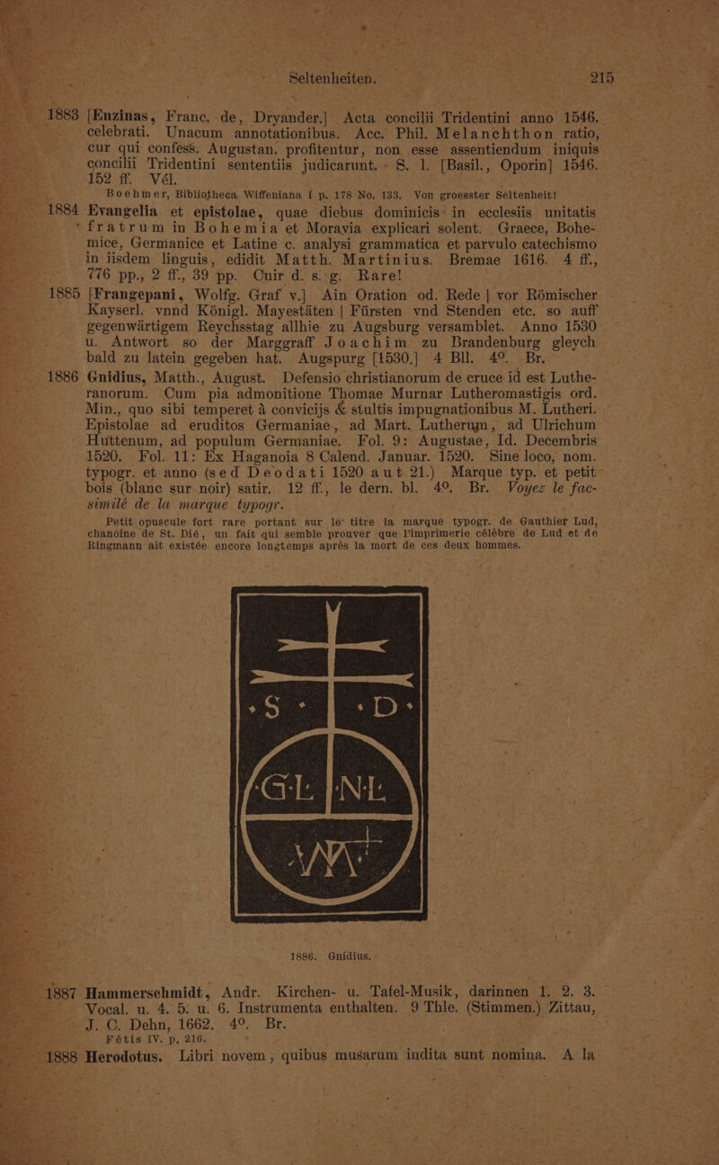 3 1883 tEnzinas, hai de, Drysnder] Acta concilii Tridentini anno 1546. ae celebrati. Unacum annotationibus. Ace. Phil. Melanchthon ratio, Bee “4 cur qui confess. Augustan. profitentur, ae ahi assentiendum iniquis ee _ concilii Tridentini sententiis judicarunt. - . [Basil., Oporin] 1546. a % ; 152 ff, Vél. 2 ae ; Boehmer, Bibliotheca Wiffeniana I p. 178 No, 133. Von groesster Seltenheit! 1884 Evangelia et epistolae, quae diebus dominicis- in ecclesiis unitatis fratrum in Bohemia et Moravia explicari solent. Graece, Bohe- mice, Germanice et Latine c. analysi grammatica et parvulo catechismo in jisdem linguis, edidit Matth. Martinius. Bremae 1616. 4 ff, (16 pp., 2 ff, 39 pp. Ouir d.s.:g. Rare! 1885 EBangepatii. Wolfg. Graf v.] Ain Oration od. Rede | vor Rémischer ie Kayserl. vnnd Kénigl. Mayestiten | Fiirsten vnd Stenden etc. so auff oe gegenwartigem Reychsstag allhie zu Augsburg versamblet. Anno 1530 u. Antwort so der Marggraff Joachim zu Brandenburg gleych bald zu latein gegeben hat. Augspurg [1530,] 4 BI. 4°. Br. 1886 Gnidius, Matth., August. Defensio christianorum de cruce id est Luthe- ranorum. Cum pia admonitione Thomae Murnar Lutheromastigis ord. Min., quo sibi temperet 4 convicijs &amp; stultis impugnationibus M. Lutheri. Epistolae. ad eruditos Germaniae, ad Mart. Lutherum, ad Ulrichum Huttenum, ad populum Germaniae. Fol. 9: Augustae, Id. Decembris 1520. Fol. 11: Ex Haganoia 8 Calend. Januar. 1520. Sine loco, nom. Bes: typogr. et anno (sed Deodati 1520 aut 21.) Marque typ. et petit pee bois (blane sur noir) satir. 12 ff., le dern. bl. 4° Br. Voyez le fac- similé de la marque typogr. Petit opuscule fort rare portant sur le* titre la marque typogr. de Gauthier Lud, chanoine de St. Dié, un fait qui semble prouver que l’imprimerie célébre de Lud et de ‘Ringmann ait existée encore longtemps aprés la mort de ces deux hommes. 1887 ‘Hammerschmidt, Andr. Kirchen- u. Tafel-Musik, darinnen 1. 2. 3. -Voeal. u. 4. 5: u. 6. Instrumenta enthalten. 9 Thle. (Stimmen,) Zittau, J. GC. Dehn, 1662. 4°. Br. Fétis IV. p, 216. 1888 Herodotus. Libri novem , quibus musarum. indita sunt nomina, A la