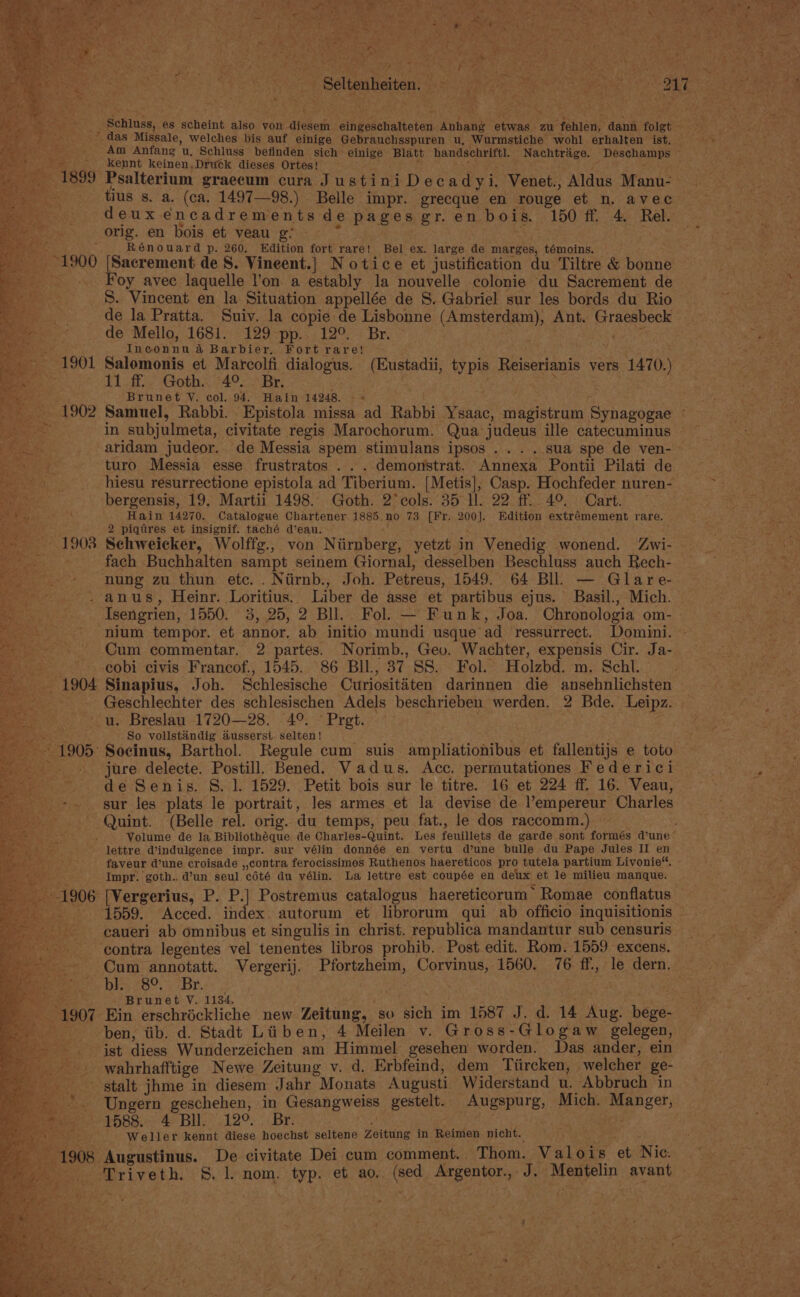 re aR ene. fa the, Fate 5 ; ‘ iat ; tee Te Da tage meadige iy ie oP j pith we . . Ae rat 4 al : a Z nae rs ae : , | 4 NS aati Aresler stilt bentmay sec Sect aeten ne Ga a s 7 aa Schluss, es scheint also von diesem eingeschalteten Anhang etwas zu fehlen, dann folgt ei aT das Missale, welches bis auf einige Gebrauchsspuren u, Wurmstiche wohl erhalten ist. — Rates CGE 5 Am Anfang u, Schluss befinden sich einige Blatt handschriftl. Nachtrige. Deschamps _-._ Kennt keinen,Druck dieses Ortes! i : 1899 Psalterium graecum cura JustiniDecadyi. Venet., Aldus Manu- tius s. a. (ca. 1497—98.) Belle impr. grecque en rouge et n. avec deux encadrements de pages gr.en bois. 150 ff. 4. Rel. a orig. en bois et veau g % oe Age ; Rénouard p. 260. Edition fort rare! Bel ex. large de marges, témoins. ___--1900 [Sacrement de S. Vineent.] Notice et justification du Tiltre &amp; bonne a Foy avec laquelle l'on a estably la nouvelle colonie du Sacrement de S. Vincent en la Situation appellée de S. Gabriel sur les bords du Rio de la Pratta. Suiv. la copie de Lisbonne (Amsterdam), Ant. Graesbeck de Mello, 1681. 129 pp. 12°. Br. ene ss Inconnu a Barbier. Fort rare! . ¢ _ 1901 Salomonis et Marcolfi dialogus. (Eustadii, typis Reiserianis vers 1470.) T1.f. Goth. 49° Br; ieee . ; eee! Brunet V, col. 94. Hain 14248. - « 1902 Samuel, Rabbi. Epistola missa ad Rabbi Ysaac, magistrum Synagogae - - Sead in subjulmeta, civitate regis Marochorum. Qua judeus ille catecuminus ~ pass: aridam judeor.. de Messia spem stimulans ipsos .... sua spe de ven- - . turo Messia esse frustratos . . . demonstrat. Annexa Pontii Pilati de hiesu resurrectione epistola ad Tiberium. [Metis]; Casp. Hochfeder nuren- bergensis, 19. Martii 1498. Goth. 2°cols. 35 ll. 22 ff. 4°. Cart. Hain 14270. Catalogue Chartener 1885 no 73 [Fr. 200]. Edition extrémement rare. 2 pigtres et insignif. taché d’eau. ; Schweicker, Wolffg., von Niirnberg, yetzt in Venedig wonend. Zwi- fach Buchhalten sampt seinem Giornal, desselben Beschluss auch Rech- nung zu thun etc. . Niirnb., Joh. Petreus, 1549. 64 BIl — Glare- . anus, Heinr. Loritius. Liber de asse et partibus ejus. Basil., Mich. Isengrien, 1550. 3, 25, 2 BIl. Fol. — Funk, Joa. Chronologia om- - nium tempor. et annor. ab initio mundi usque ad ressurrect. Domini. Cum commentar. 2 partes. Norimb., Gev. Wachter, expensis Cir. Ja- cobi civis Francof., 1545. 86 BIl., 37 SS. Fol. Holzbd. m. Schl. — Sinapius, Joh. Schlesische Curiositaéten darinnen die ansehnlichsten Geschlechter des schlesischen Adels beschrieben werden. 2 Bde. Leipz. u. Breslau 1720—28. 4°. © Pret. So volistindig ausserst. selten! 2 Socinus, Barthol. Kegule cum suis ampliationibus et fallentijs e toto jure delecte. Postill. Bened. Vadus. Acc. permutationes Federici de Senis. S. 1. 1529. Petit bois sur le titre. 16 et 224 ff. 16. Veau, sur les plats le portrait, les armes et la devise de l’empereur Charles Quint. (Belle rel. orig. du temps, peu fat., le dos raccomm.) ; Volume de la Bibliothéque de Charles-Quint. Les feuillets de garde sont formés dune’ lettre @indulgence impr. sur vélin donnée en vertu d’une bulle du Pape Jules II en faveur d’une croisade ,,contra ferocissimos Ruthenos haereticos pro tutela partium Livonie“. Impr. goth., d’un seul cété du vélin. La lettre est coupée en deux et le milieu manque. -[Vergerius, P. P.] Postremus catalogus haereticorum’ Romae conflatus: 1559. Acced. index autorum et librorum qui ab officio inquisitionis caueri ab omnibus et singulis in christ. republica mandantur sub censuris ‘contra legentes vel tenentes libros prohib. Post edit. Rom. 1559 excens. Cum annotatt. Vergerij. Pfortzheim, Corvinus, 1560. 76 ff, le dern. Dire roo y Dre | Beets wae ie - Brunet V. 1134. ; Ein erschréckliche new Zeitung, so sich im 1587 J. d. 14 Aug. bege- ben, tib. d. Stadt Liiben, 4 Meilen v. Gross-Glogaw gelegen, ist diess Wunderzeichen am Himmel gesehen worden. Das ander, ein wahrhafftige Newe Zeitung v. d. Erbfeind, dem Tiircken, welcher ge- stalt jhme in diesem Jahr Monats Augusti Widerstand u. Abbruch in - +. Ungern geschehen, in Gesangweiss gestelt. Augspurg, Mich. Manger, 1583.-: 4° BU. * 12°. ;Br: tae . ae Weller kennt diese hoechst seltene Zeitung in Reimen nicht. ; i 1908 Augustinus. De civitate Dei cum comment. Thom. Valois et Nic. Triveth. §. 1 nom. typ. et ao. (sed Argentor., J. Mentelin avant i. P ;
