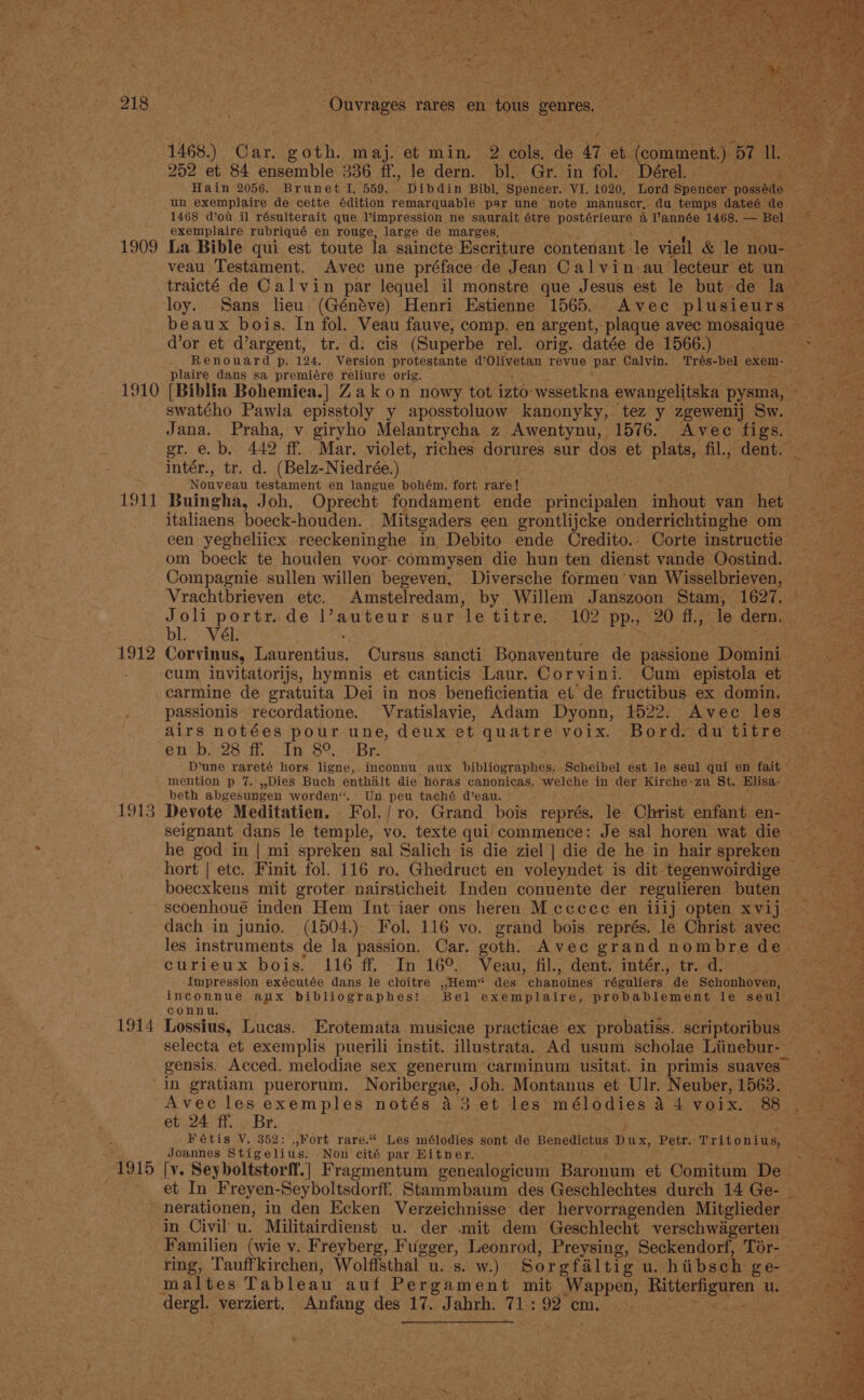 1909 1910 LOAF 1912 1913 1914 Ouvrages rares en n tous genres, 1468.) Car, goth. maj. et min. 2 cols, de 4 et: Locman 57 ne 252 et 84 ensemble 336 ff., le dern. bl. Gr. in fol. Dérel. Hain 2056. Brunet I. 559. Dibdin Bibl, Spencer. VI. 1020, Lord Spencer podkbdo un exemplaire de cette édition remarquable par une note manuscr, du temps dateé de 1468 d’ou il résulterait que V’impression ne saurait étre postérieure a année 1468. — Bel exemplaire rubriqué en rouge, large de marges, La Bible qui est toute la saincte Eseriture contenant le viell &amp; le nou- Wor et d’argent, tr. d. cis (Superbe rel. orig. datée de 1566.) plaire dans sa premiére reliure orig. swatého Pawla episstoly y aposstoluow kanonyky, tez y zgewenij Sw. intér., tr. d. (Belz-Niedrée.) Noaveen testament en langue bohém. fort rare] italiaens boeck-houden. Mitsgaders een grontlijcke onderrichtinghe om een yegheliicx reeckeninghe in Debito ende Credito.- Corte instructie om boeck te houden voor- commysen die hun ten dienst vande Oostind. Compagnie sullen willen begeven, Diversche formen ‘van Wisselbrieven, Vrachtbrieven etc. Amstelredam, by Willem Janszoon Stam, 1627. bl. - Vél. ; Corvinus, Laurentius. Cursus sancti Bonaventure de passione Domini cum invitatorijs, hymnis et canticis Laur. Corvini. Cum epistola et carmine de gratuita Dei in nos beneficientia et de fructibus ex domin. passionis recordatione. Vratislavie, Adam Dyonn, 1522. Avec les en b. 28 ff. In 8°. Br. beth abgesungen worden“. Un Be taché deau. Devote Meditatien. . Fol./ ro. Grand bois représ, le Obrist enfant en- hort | etc. Finit fol. 116 ro. Ghedruct en voleyndet is dit tegenwoirdige boecxkens mit groter nairsticheit Inden conuente der regulieren buten scoenhoué inden Hem Int iaer ons heren M cccece en iiij opten xvij dach in junio. (1504.). Fol. 116 vo. grand bois représ. le Christ avec les instruments de la passion, Car. goth. nee grand nombre de curieux bois. 116 ff. In 16° Veau, fil., dent. intér., tr. -d. connu, gensis. Acced. melodiae sex generum carminum usitat. in primis suaves— 1915 Avec les exemples notés 43 et les mélodies 4 4 voix. 88 et 24 ff. Br. Fétis V. 352: ,,Fort rare.“ Les mélodies sont de Benedictus Dux, ‘Petr. Tritenine Joannes Stigelius. Non cité par Hitner. [v. Seyboltstorff.] Fragmentum genealogicum Baronum et Comitum De et In Freyen-Seyboltsdorff. Stammbaum des Geschlechtes durch 14 Ge- in Civil u. Militairdienst u. der .mit dem Geschlecht verschwigerten maltes Tableau auf Pergament mit Wappen, baronet ae u. . .