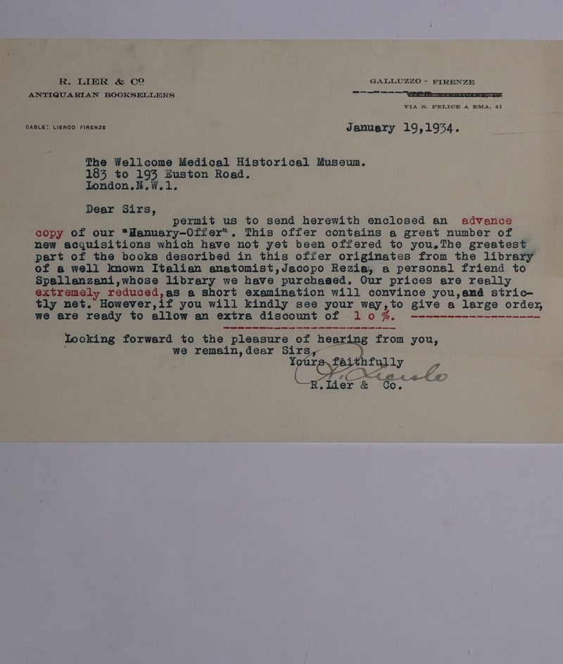 R. LIER &amp; CO GALLUZZO - FIRENZE ANTIQUARIAN BOOKSELLERS neem — — VIA S. FELICE A HMA, 41 CABLE; LIERCO FIRENZE January 19,1954. The Wellcome Medical Historical Museun,. 183 to 193 Euston Road. London.N.W.1. Dear Sirs, permit us to send herewith enclosed an advance copy of our “Hanuary-Offer*. This offer contains a great number of new acquisitions which have not yet been offered to you,The greatest part of the books described in this offer originates from the library of a well known Italien anatomist,Jacopo Rezia, a personal friend to Spallanzani,whose library we have purchased. Our prices are really extremely reduced,as a short examination will convince you,amé stric- tly net. However,if you will kindly see your way,to give a large ordey, we are ready to allow an extra discount of 10%, ------------------ Looking forward to the pleasure of hearing from you, we remain,dear Sirs, —