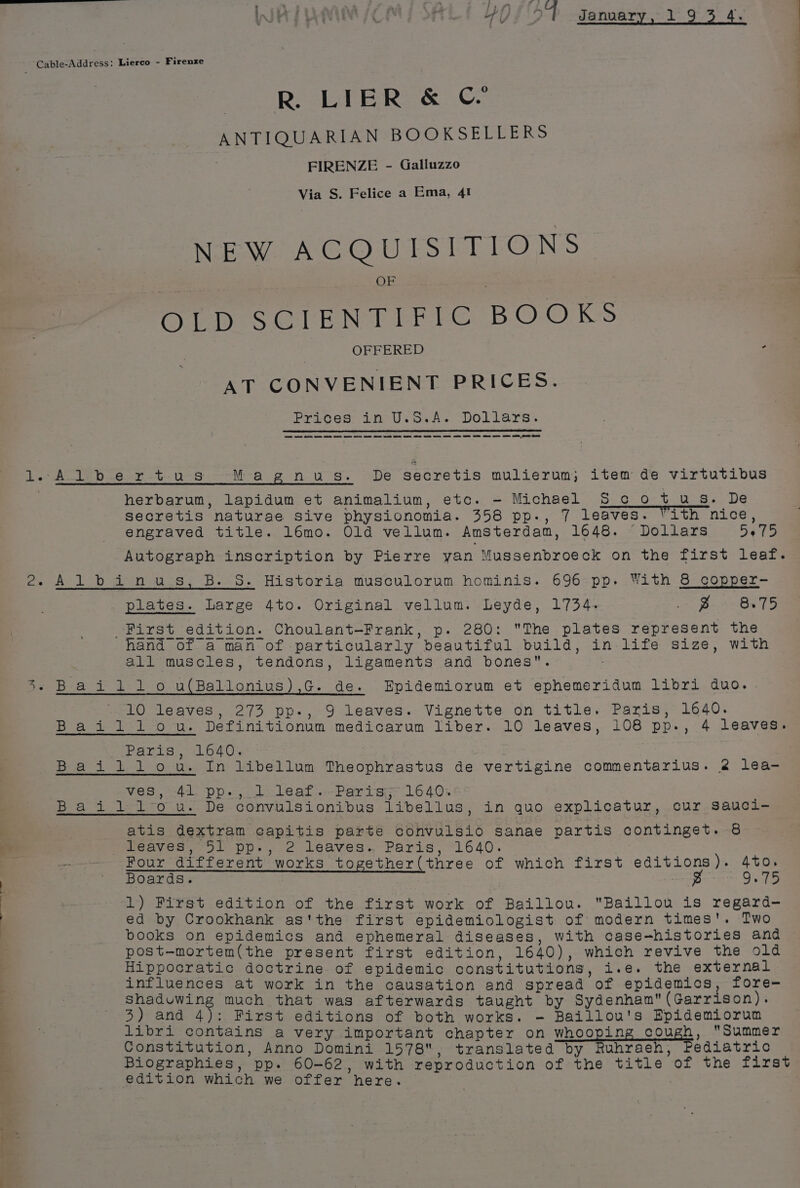 1. . CG yh} 54 Januar 1 Cable-Address: Lierco - Firenze R. LIER &amp; ©’ ANTIQUARIAN BOOKSEUCEERS | FIRENZE - Galluzzo Via S. Felice a Ema, 4! NEW ACQUISITIONS OLD SCIENTIFIC BOOKS OFFERED p AT CONVENIENT PRICES. Prices: ine U.5.As Dollars. ee ee ee ee eet ee eee ee ee ee ee te ES ee ee ee EY ams ot PTS A SP ers. Mea gnus. De secretis mulierum; item de virtutibus herbarum, lapidum et animalium, etc. - Michael S co t us. De secretis naturae sive physionomia. 358 pp., 7 leaves. Pith nice, engraved title. 16mo. Old vellum. Amsterdam, 1648. Dollars 5075 Autograph inscription by Pierre yan Mussenbroeck on the first leaf. 2. Al bain ues, B. 5.-Historia musculorum hominis. 696:pp. With &amp; oopper-— plates. Large 4to. Original vellum. Leyde, 1734. Be Bat First edition. Choulant-Frank, p. 280: The plates represent the ee ee ee ee ee ee ee es ee hand of a man of particularly beautiful build, in life size, with all muscles, tendons, ligaments and bones. -Baiildilo u(Ballonius),G. de. Epidemiorum et ephemeridum libri duo. 10 leaves, 273 pp-, 9 leaves. Vignette on title. Paris, 1640. Baiillou. Definitionum medicarum liber. 10 leaves, 108 pp., 4 leaves. Parts i640. Baililou. In libellum Theophrastus de vertigine commentarius. 2 lea- ves, 41° pp. jl leaf....Partsgr 1640. Baidldl‘“ou. De convulsionibus libellus, in quo explicatur, cur sSauci- atis dextram capitis parte convulsio sanae partis continget. 8 N aa leaves, 51 pp., 2 leaves. Paris, 1640. —--— Four different works together(three of which first editions). 4to. ' Boards. g 9.75 A ; 1) First edition of the first work of Baillou. Baillou is regard- ed by Crookhank as'the first epidemiologist of modern times'. Two books on epidemics and ephemeral diseases, with case-histories and post-mortem(the present first edition, 1640), which revive the old Hippocratic doctrine of epidemic constitutions, i.e. the external influences at work in the causation and spread of epidemics, fore- shaduwing much that was afterwards taught by Sydenham(Garrison). 3) and 4): First editions of both works. - Baillou's Epidemiorum libri contains a very important chapter on whooping cough, Summer Constitution, Anno Domini 1578, translated by Ruhraeh, Pediatric Biographies, pp. 60-62, with reproduction of the title of the first edition which we offer here.