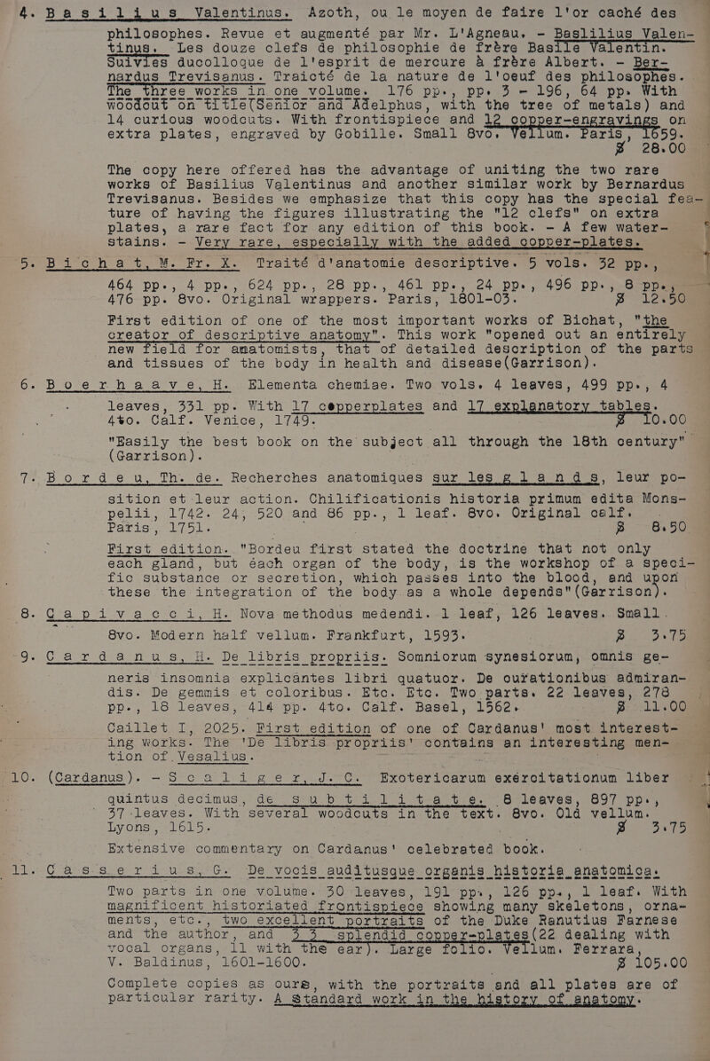 or PLO. Basijlius Valentinus. Azoth, ou le moyen de faire l'or caché des philosophes. Revue et augmenté par Mr. L'Agneau. - Baslilius Valen- tinus. Les douze clefs de philosophie de frére Basile Valentin. Suivies ducolloque de l'esprit de mercure &amp; frdre Albert. - Ber- nardus Trevisanus. Traicté de la nature de l'oeuf des philosophes. | The three workS in one volume. 176 pp-, ppe 3 = 196, 64 pp» With 14 curious woodcuts. With frontispiece and le gece tose Les on extra plates, engraved by Gobille. Small 8vo. Vellum. ee 59. 28.00 The copy here offered has the advantage of uniting the two rare works of Basilius Valentinus and another similar work by Bernardus ture of having the figures illustrating the 12 clefs on extra plates, a rare fact for any edition of this book. - A few water- stains. - Very rare, especially with the added copper-plates. Bi'chat, M. Fr. X. Traité d'anatomie descriptive. 5 vols. 32 pp, 464 pp-, 4 pp., 624 pp.-, 28 pp-, 461 pp-, 24 pp», 496 pp-, &amp; pp., 476 pp. 8vo. Original wrappers. Paris, 1801-03. » lesa First edition of one of the most important works of Bichat, the creator of descriptive anatomy. This work opened out an entirely new field for amatomists, that of detailed description of the parts and tissues of the body in health and disease(Garrison). leaves, 331 pp. With 17 cepperplates and 17 explanatory tables. 4%o. Calf. Venice, 1749. 0.00 Easily the best book on the subject all through the 18th century (Garrison). | sition et leur action. Chilificationis historia primum edita Mons- pelii, 1742. 24, 520 and 86 pp., 1 leaf. 8vo. Original calf. etek spat callow I | —«B First edition. Bordeu first stated the doctrine that not only each gland, but éach organ of the body, is the workshop of a speci- fic substance or secretion, which passes into the blood, and upon these the integration of the body .as a whole dapente (Garciaean 8.50 8vo. Modern half vellum. Frankfurt, 1593. | pee ee fe neris insomnia explicantes libri quatuor. De ourationibus admiran- dis. De gemmis et coloribus. Etc. Etc. Two parts. 22 leaves, 278 pp-, 18 leaves, 414 pp. 4to. Calf. Basel, 1562. p 11.00 Caillet I, 2025. First edition of one of Cardanus' most interest- ing works. The 'De libris propriis' contains an interesting men- tion of .Vesalius. / . (Cardanus), —Sic a li ger, J.C. Exotericarum exéroitationum liber quintus decimus, de _ subtilitate. 68 leaves, 897 pp, 37 leaves. With several woodcuts in the text. 8vo. Old vellum. Lyons, 1615. | | B 3.75 Extensive commentary on Cardanus' celebrated book. Casserius, G De vocis auditusque organis historia anatomica. ee eee ee ee ge a a one ee ee oo ok ee aoe ee ee Two parts in one volume. 30 leaves, 191 pp., 126 pps, 1 leaf. With magnificent historiated frontispiece showing many skeletons, orna- ments, etc., two excellent portraits of the Duke Ranutius Farnese vocal organs, ll with the ear). Large folio. Vellum. Ferrara, V. Baldinus, 1601-1600. ~ 105.00 Complete copies as ours, with the portraits and all plates are of particular rarity. A Standard work in the history of anatomy. ‘