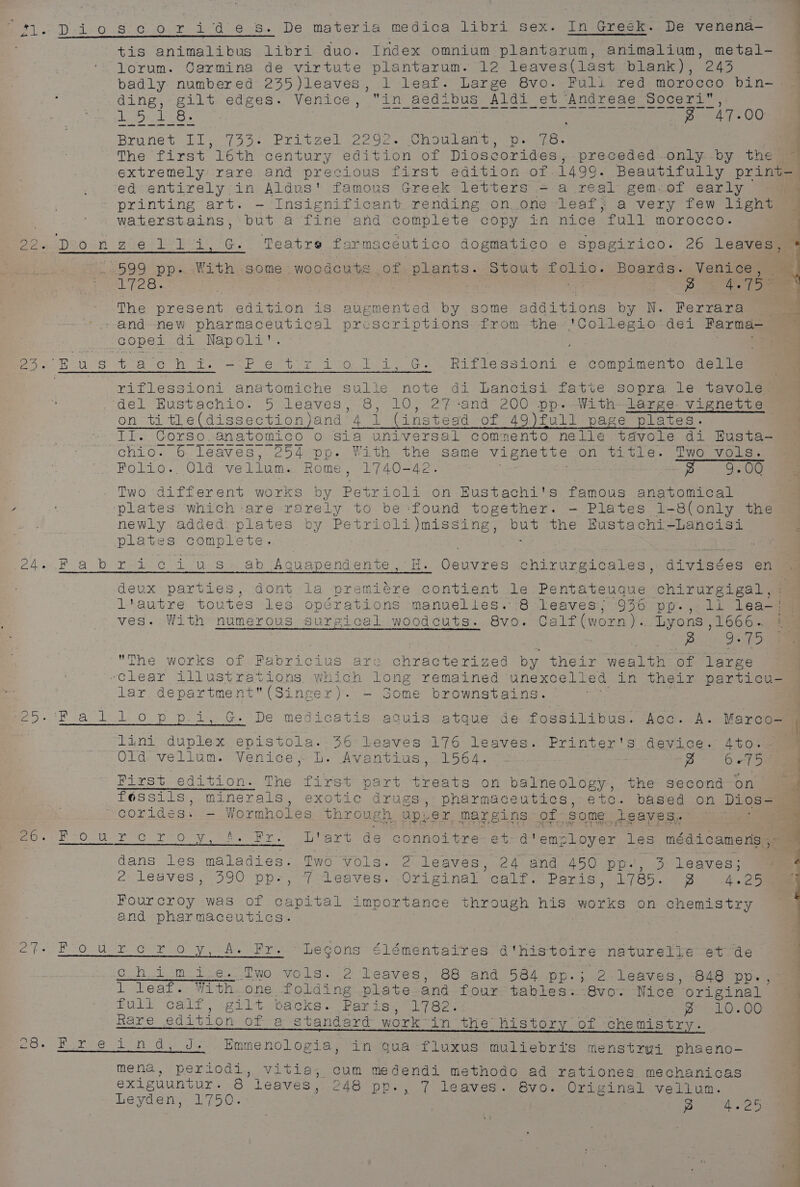 tis animalibus libri duo. Index omnium plantarum, animalium, metal- lorum. Carmina de virtute plantarum. 12 leaves(last blank), 243 badly numbered 235)leaves, 1 leaf. Large 8vo. Fuli red morocco bin-. ding, gilt edges. Venice, in aedibus Aldi_et Andreae Soceri’, vine tee Fo A7s 00 . ——o Brunet II, 733: Pritzel 2292. Choulant, ps 76- | The first loth century edition of Dioscorides, preceded.only -by the | extremely rare and precious first edition of 1499. Beautifully print=) ed entirely in Aldus' famous Greek letters = a real gem-of early ; printing art. — Insignificant. rending on.one leaf; a very few lignt 3% waterstains,: but a fine and complete copy in nice full morocco. , Pp Pp, EPeiDeosn Biel Tet BAe Cs Teatre farmaceutico dogmatico e spagirico. 26 leaves, ® 599 pp. With some woodcuts of plants. Stout folio. Boards. Venice, ~ peo. g | f.75 = The present edition is augmented by some additions by N. Ferrara ee --and-new pharmaceutical prescriptions from the *'Collegio dei Farma-— | copei..di Napoli’. eet Be US eb a ee ee ae ee Re og rae riflessioni anatomiche Sulle note di Lancisi fatte sopra le tavole - del Hustachio. 5 leaves, 8, 10, 2% -and 200 pp&gt;-With-—lares- vignette on title(dissectionjand 4 1 (instegd of 49)full page plates. II. Corso. anatomico o Sia universal comnento nelle tdvole di Eusta-— chio. 6 leaves, 254 pp. With the same vignette on title. Two vols. Folio.. Old vellum. Rome, 1740-42. ae : 2 9.00 Two different works by Petrioli on EHustachi's famous anatomical plates which are rarely to be:found together. —- Plates 1-8(only the newly added plates by Petrioli)missing, but the Eustachi-Lancisi plates complete. - | | i, G. Riflessioni e compimento delle e4. Fabricius. ab Aguapendente, H. Oeuvres chirurgicales, divisées en ) deux parties, dont la premiére contient le Pentateuque chirurgigal,: l'autre toutes les opérations manuelles. 8 leaves; 936 pp., li lea-j; ves. With numerous surgical woodcuts. 8vo. Calf(worn).. Lyons ,1666.~ Bu) Oras The works of Fabricius are chracterized by their wealth of large -Clear illustrations which long remained unexcelléd in their particu- lar department(Singer). — Some brownstains. er e&gt;-'R al.lopp i, G. De medicatis aguisvateue de fossilious. fea. wk. Varco ] lini duplex epistola. 36 leaves 176 leaves. Printer's device. 4to.. © Old. vellum. Venice tb. Avantius 1564. ~~ g 6275 Hirst edition. The first part treats on balneology, the second on féessils, minerals, exotic drugs, pharmaceutics, etc. based on Dios-= corides. —- Wormholes through upver margins of some. leaves. ea Pay 37 oa ys a ooalinn ik on Si (a Saf rt ry Noy cy Iwo 7 is = Vy Bo. FO Uu- rc rro-(y 78. Fro “bare de Goumepere et-d'emcloyer les médi camera seam dans les maladies. Two vols. 2 leaves, 24 and 450 pp., 3 leaves; : 2 leaves, 390 pps, 7 leaves. Original calf)’ Paris, 1/85. 9 ~4.e9 Fourcroy was of capital importance through his works on chemistry and pharmaceutics. e7?- Fourecroy, A. Fr. Legons élémentaires d'histoire naturelle et de chim ie. Two vols. 2 leaves, 88 and 584 pp.; 2.leaves, 848 pp-, 1 leaf. With.one folding plate and four tables...8vo. Nice original . full calf, gilt backs. Paris, 1782. specs : p 10.00 Rare edition of a standard work~in the history of chemistry. e8. Fir e@ind, J; Emmenologia, in gua-fluxus muliebris menstrui phaeno- , mena, periodi, vitia, cum medendi methodo ad rationes mechanicas exiguuntur. 8 leaves, 248 pp., 7 leaves. 8vo. Original vellum. Leyden, 1750. yp - 4.25 oe ae es