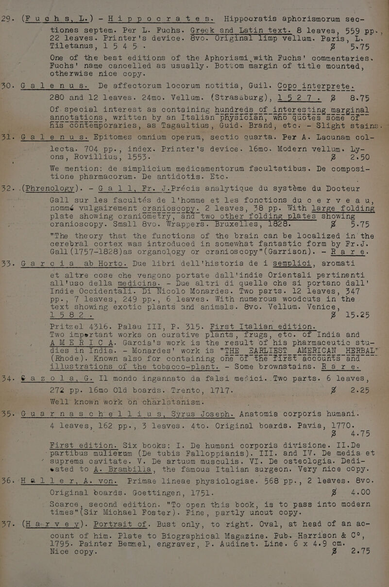 22 leaves. Printer's device. 8vo. Original limp vellum. Paris, L. Tisetanns = 1.5. 4.50 . ~ 5.75 One of the best editions of the Aphorismi.with Fuchs' commentaries. Fuchs' name cancelled as usually. Bottom margin of title mounted, otherwise nice copy. Gatlenu es. De affectorum locorum notitia, Guil. Copo interprete. 280 and 12 leaves. 24mo. Vellum. (Strassburg), 1527. 8 8.75 lecta. 704 pp., index. Printer's device. 16mo. Modern vellum. Ly- sons: ROViLLivs = 1553. ~ 2.50 We mention: de simplicium medicamentorum facultatibus. De composi- tione pharmacorum. De antidotis. Etc. Gall sur les facultés de l'homme et les fonctions ducerveau, nomme vulgairement cranioscopy. 2 leaves, 38 pp. With large folding ee ee ee ee ee ee cranioscopy. Small 8vo. Wrappers. Bruxelles, 1828. Fo eS 7 5 The theory that the functions of the brain can be localized in’ the cerebral cortex was introduced in somewhat fantastic form by Fr.d. Gall (1757-1828)as organology or cranioscopy(Garrison). - Rare. et altre cose che vengono portate dall'indie Orientali pertinenti all'uso della medicina. — Due altri di quelle che si portano dall' Indie Occidentali. Di Nicolo Monardes. Two parts. le leaves, 347 pp-, / leaves, 249 pp-., 6 leaves. With numerous woodcuts in the text showing exotic plants and animals. 8vo. Vellum. Venice, Ara saree Deel ee ~Pritgel 4316. Palau III, P. 315. First Italian edition. Two impertant works on curative plants, frugs, etc. of India and AME RIC A. Garcia's work is the result of his pharmaceutic stu- (Rhode). Known also for containing one of the first accounts and illustrations of the tobacco-plant. -— Some brownstains. Rare. 272 pp- 16mo Old boards..Trento, 1717. re os a ia Well known work on charlatanisn. 7 4 leaves, 162 pp.-, 3 leaves. Ato. Original boards. Pavia, 1770. : . re Pets ee A, First edition. 5ix books; I. De humani corporis divisione. II.De -partibus mulierum (De tubis Falloppianis). III. and IV. De media et Suprema cavitate. V. De artuum musculis. VI. De osteologia. Dedi- ated to A. Brambilia, the famous Italian surgeon. Very nice copy. Original boards. Goettingen, 1751. @ 4.00 scarce, second edition. To open this book, is to pass into modern times(Sir Michael Foster). Fine, partly uncut copy. (H a-ryvey). Portrait of. Bust only, to right. Oval, at head of an ac- count of him. Plate to Biographical Magazine. Pub. Harrison &amp; 0°, 1795. Painter Bemmel, engraver, P. Audinet. Line. 6 x 4.9 om. Nice copy. Sere he.