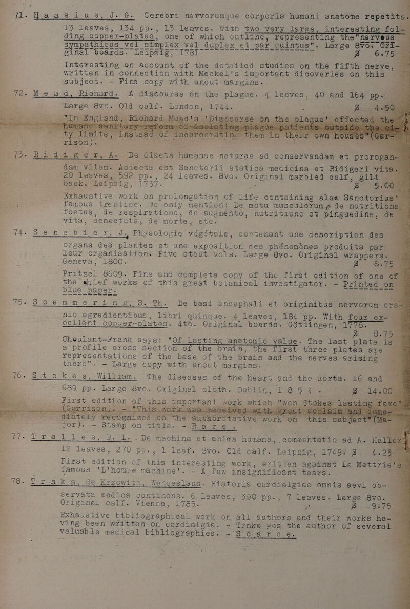 fe ql. Haasius, J. G. Cerebri nervorumque corporis humani anatome repetits. 13 leaves, 154 pp., 13 leaves. With two very large, interesting fol. ding Coppers reales, one of Which outline, A Ehscibed in i Ce Zinal boards. LEIpgipy: L(GL. een +6 tr i 66 75 Interesting on account of the detailed studies on ha tiren nerve , a written in connection with Meckel's important dicoveries on this subject. -— Fine copy with uncut margins. a 72. Mead, Richard. A distourse on the plague. 4 leaves, 40 and 164 pp dias Large 8vo. Old calf. London, Bree . ot se ; B 4-50 esse = ae agi cr England, Richard. Me: acs (ty atts, instant of rison). nae 2G WS eee es eles ge 2, A: De diaeta humanae naturae ad conservandam et prorogan- dam ee Adiecta est Sanctorii statica medicina et Ridigeri vita. 20 leaves, 592 pp. ne leaves. 8vo; eee te marbled calf, gilt back, Leipzig, see, § 5. 00 Exhaustive work on prolongation of life containing alse Sanctorius! — famous treatise. Ye only menticn: De motu musculorum¢ de nutritione — foetus, de respiratione, de augmento, nutritione et pinguedine, de @&amp; vita, senectute, de morte, etc. a 74. S ene bie r, J. Physologie Highs vay contenant une patsy. des See Lie eee eee ee Geneva, 1800. es &amp;. 75. Pritcel 8609. Fine and complete copy of the first edition of one of. the shief works of this great botanical investigator. = Printed _ on blue paper. figs fac 79« 8 9:8 mm er !i ih gt h. De basi encephali e+ originibus nervorum cra- | nio egredientibus, libri quingue. 4 leaves, 184 pp. With four ax- | cellent cop: er-—plates. 4to. Original boards. Gottingen, 1778. “a 3c 7am p Choulant-Frank says: Of lasting anatomic value. The last plate is 4 a profile cross section of the brain, the first three plates are representations of the base of the brain and the nerves arising oss there. ~— Large copy with uncut margins. Re se 7. 3 pal Foe Sit ook B48 William. The diseases of the heart and the aorta. 16 and 689 pp. Large 8vo. Original cloth. Dublin, 1854. ° g 14. 00° PI7XSt. 604 tion: of his important work which won Stokes: a sting 1e* oe Garrison). o- Th3 WAS... iwe dow: at ad lain adetety Peeoam ved « as the aathoritative singe on ‘this subject é FOL te one On iid eA eer ne can 77. Trail les ; i: . De machina et anima humana, commentatio ad A. Haller@ = So ee , 1 leat. Svo.' Old calf. Leipzig, L74gy Byes 23a wee edition of ‘this SU GE Oey ee work, written against La Mettrie's famous 'L'homme machine’. A few insignific sant tears. Re. L2-1eaves.,-270 pp. 78. Tyron ka, de Krzowitz, Wenceslaus. Historia cardialgiae omnis aevi ob- servata medica continens. 6 leaves, 390 pp., 7 leaves. Large 8vo. Original calf. Vienna, 1785. = 5 ee Da ae Exhaustive ist Speen idan work on all authors and their works ha ving been written on cardialgia. - Trnka: was the author of Several valuable medical aaah tei EN oe Bs gfe Ee ie a oge