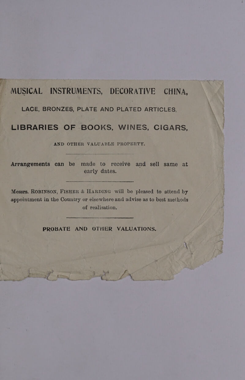 MUSICAL INSTRUMENTS, DECORATIVE CHINA, LACE, BRONZES, PLATE AND PLATED ARTICLES, LIBRARIES OF BOOKS, WINES, CIGARS, AND OTHER VALUABLE PROPERTY. Arrangements can be made to receive and sell same at early dates. Messrs. ROBINSON, FISHER &amp; HARDING will be pleased to attend by appointment in the Country or elsewhere and advise as to best methods of realisation. PROBATE AND OTHER VALUATIONS.