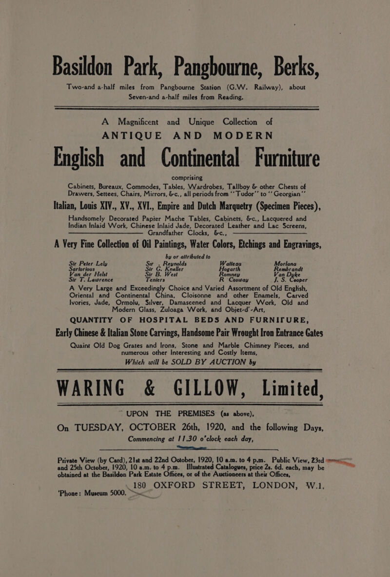 Basildon Park, Pangbourne, Berks, Two-and a-half miles from Pangbourne Station (G.W. Railway), about Seven-and a-half miles from Reading. A Magnificent and Unique Collection of ANTIQUE AND MODERN English and Continental Furniture comprising Cabinets, Bureaux, Commodes, Tables, Wardrobes, Tallboy &amp; other Chests of Drawers, Settees, Chairs, Mirrors, &amp;c., all periods from ‘‘ Tudor’ to ‘‘ Georgian ’’ Italian, Louis XIV., XV., XVI., Empire and Dutch Marquetry (Specimen Pieces), Handsomely Decorated Papier Mache Tables, Cabinets, &amp;c., Lacquered and Indian Inlaid Work, Chinese Inlaid Jade, Decorated Leather and Lac Screens, — —— Grandfather Clocks, &amp;c,,. ——_—_—_- A Very Fine Collection of Oil Paintings, Water Colors, Etchings and Engravings, by or attributed to Sir Peter Lely Siw . Reynolds Watteau Morlana Sartorious Sir G. Kneller Hogarth Rembrandt Van der Helst Sir B. West Romney Van Dyke Sir T. Lawrence Teniers R Cosway J. S. Cooper A Very Large and Exceedingly Choice and Varied Assortment of Old English, Oriental and Continental China, Cloisonne and other Enamels, Carved Ivories, Jade, Ormolu, Silver, Damascened and Lacquer Work, Old and Modern Glass, Zuloaga Work, and Objet-d’-Art, QUANTITY OF HOSPITAL BEDS AND FURNITURE, Early Chinese &amp; Italian Stone Carvings, Handsome Pair Wrought Iron Entrance Gates Quaint Old Dog Grates and Irons, Stone and Marble Chimney Pieces, and numerous other Interesting and Costly Items, Which will be SOLD BY AUCTION by WARING &amp; GILLOW, Limited, ~ UPON THE PREMISES (as above), On TUESDAY, OCTOBER 26th, 1920, and the followmg Days, Commencing at 11.30 o'clock each day, and 25th October, 1920, 10 a.m. to 4 p.m. Illustrated Catalogues, price 2s. 6d. each, may be obtained at the Basildon Park Estate Offices, or of the Auctioneers at their Offices, 180 OXFORD STREET, LONDON, W.1, ’Phone: Museum 5000, ee,