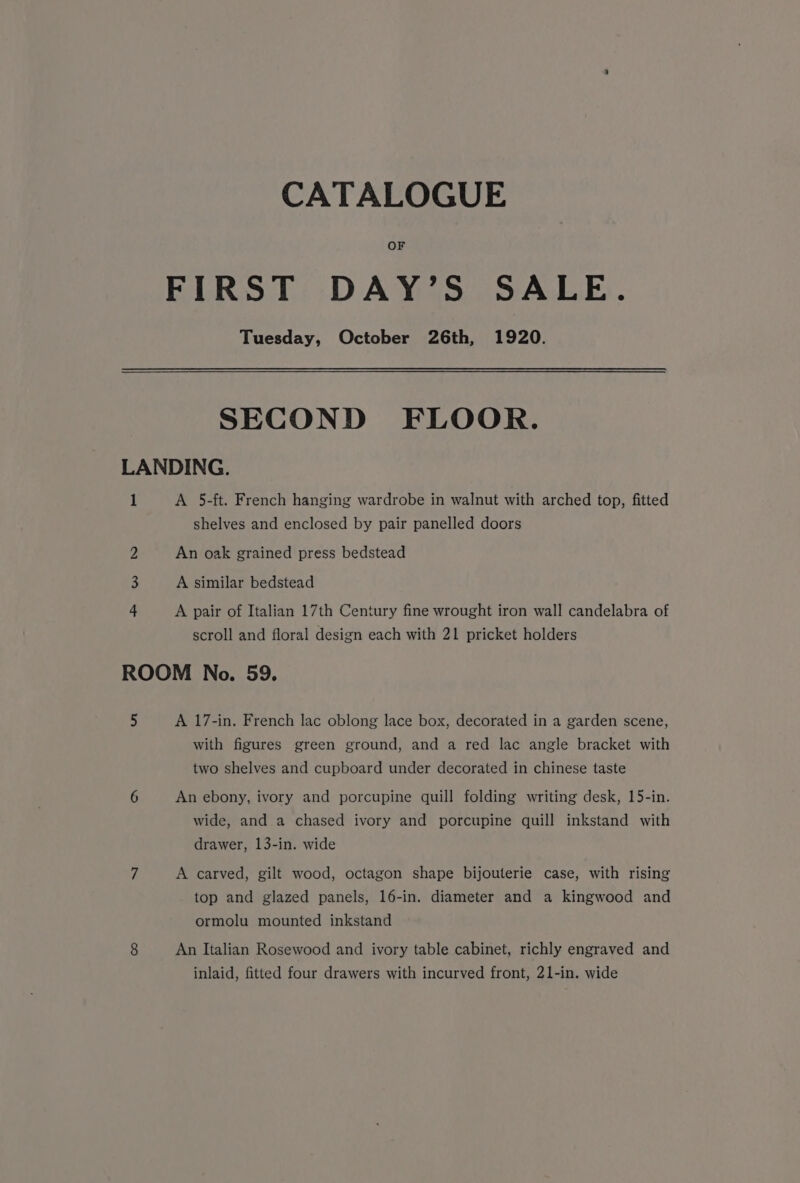 CATALOGUE OF FIRST DAY’S SALE. Tuesday, October 26th, 1920. SECOND FLOOR. LANDING. 1 A 5-ft. French hanging wardrobe in walnut with arched top, fitted shelves and enclosed by pair panelled doors 2 An oak grained press bedstead 3 A similar bedstead 4 A pair of Italian 17th Century fine wrought iron wall candelabra of scroll and floral design each with 21 pricket holders ROOM No. 59. 5 A 17-in. French lac oblong lace box, decorated in a garden scene, with figures green ground, and a red lac angle bracket with two shelves and cupboard under decorated in chinese taste 6 An ebony, ivory and porcupine quill folding writing desk, 15-in. wide, and a chased ivory and porcupine quill inkstand with drawer, 13-in. wide 7 A carved, gilt wood, octagon shape bijouterie case, with rising top and glazed panels, 16-in. diameter and a kingwood and ormolu mounted inkstand 8 An Italian Rosewood and ivory table cabinet, richly engraved and inlaid, fitted four drawers with incurved front, 21-in. wide