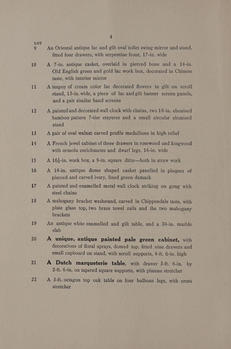 11 12 13 14 15 16 17 18 19 20 21 22 4 An Oriental antique lac and gilt oval toilet swing mirror and stand, fitted four drawers, with serpentine front, 17-in. wide A 7-in. antique casket, overlaid in pierced bone and a 14-in. Old English green and gold lac work box, decorated in Chinese taste, with interior mirror A teapoy of cream color lac decorated flowers in gilt on scroll stand, 13-in. wide, a piece of lac and gilt banner screen panels, and a pair similar hand screens A painted and decorated wall clock with chains, two 18-in. ebonised bamboo pattern 7-tier etayeres and a small circular ebonised stand A pair of oval walnut carved profile medallions in high relief A French jewel cabinet of three drawers in rosewood and kingwood with ormolu enrichments and dwarf legs, 16-in. wide A 16%-in. work box, a 9-in. square ditto—both in straw work A 14-in. antique dome shaped casket panelled in plaques of pierced and carved ivory, lined green damask A painted and enamelled metal wall clock striking on gong with steel chains A mahogany bracket washstand, carved in Chippendale taste, with plate glass top, two brass towel rails and the two mahogany brackets An antique white enamelled and gilt table, and a 30-in. marble slab A unique, antique painted pale green cabinet, with decorations of floral sprays, domed top, fitted nine drawers and small cupboard on stand, with scroll supports, 4-ft. 6-in. high A Dutch marqueterie table, with drawer 3-ft. 6-in. by 2-ft. 6-in, on tapered square supports, with plateau stretcher A 3-ft. octagon top oak table on four bulbous legs, with cross stretcher