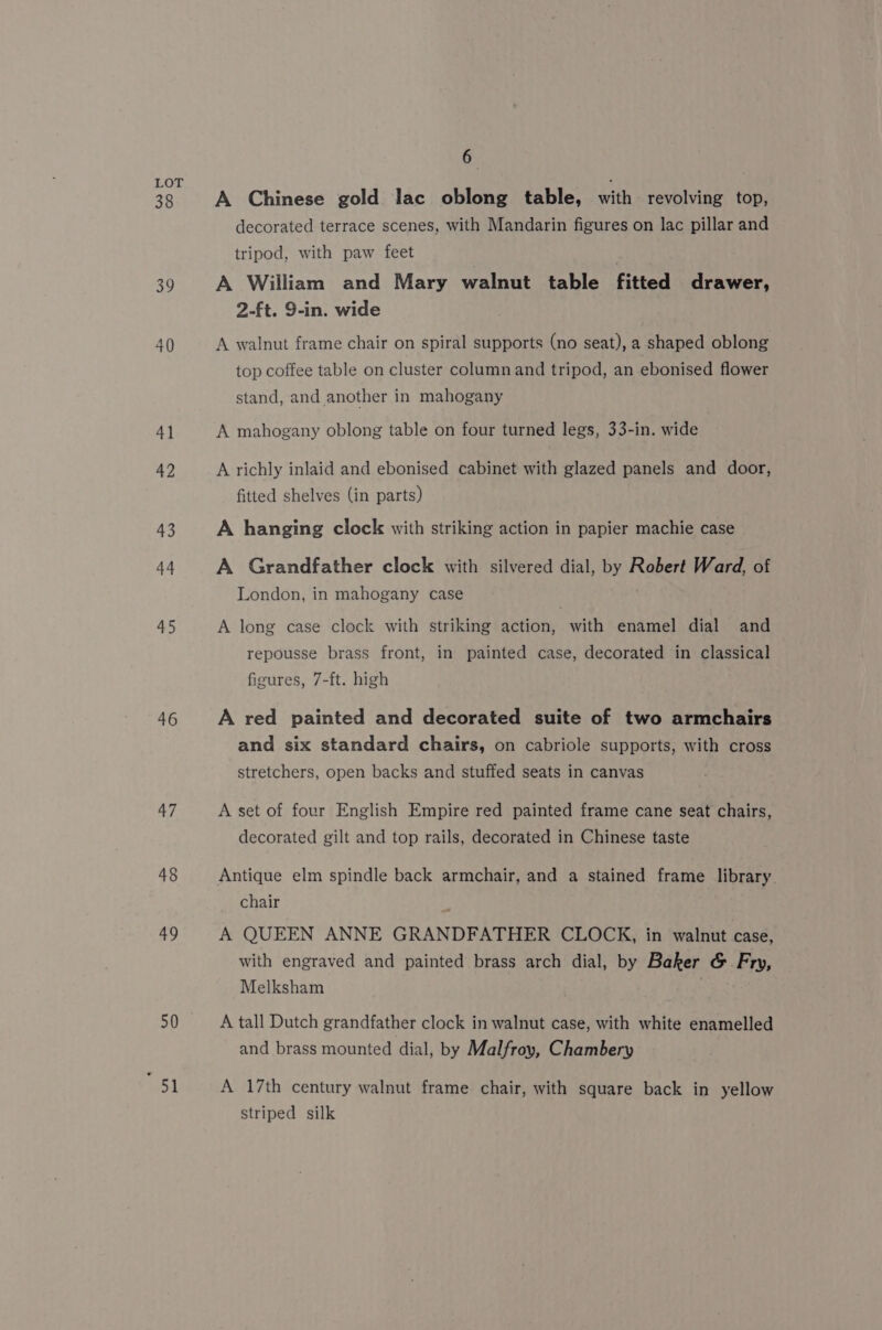 38 39 40 41 42 43 44 45 46 47 48 49 50 en 6 . A Chinese gold lac oblong table, with revolving top, decorated terrace scenes, with Mandarin figures on lac pillar and tripod, with paw feet | A William and Mary walnut table fitted drawer, 2-ft. 9-in. wide A walnut frame chair on spiral supports (no seat), a shaped oblong top coffee table on cluster column and tripod, an ebonised flower stand, and another in mahogany A mahogany oblong table on four turned legs, 33-in. wide A richly inlaid and ebonised cabinet with glazed panels and door, fitted shelves (in parts) A hanging clock with striking action in papier machie case A Grandfather clock with silvered dial, by Robert Ward, of London, in mahogany case A long case clock with striking action, with enamel dial and repousse brass front, in painted case, decorated in classical figures, 7-ft. high A red painted and decorated suite of two armchairs and six standard chairs, on cabriole supports, with cross stretchers, open backs and stuffed seats in canvas A set of four English Empire red painted frame cane seat chairs, decorated gilt and top rails, decorated in Chinese taste Antique elm spindle back armchair, and a stained frame library chair . A QUEEN ANNE GRANDFATHER CLOCK, in walnut case, with engraved and painted brass arch dial, by Baker &amp; Fry, Melksham A tall Dutch grandfather clock in walnut case, with white enamelled and brass mounted dial, by Malfroy, Chambery A 17th century walnut frame chair, with square back in yellow striped silk