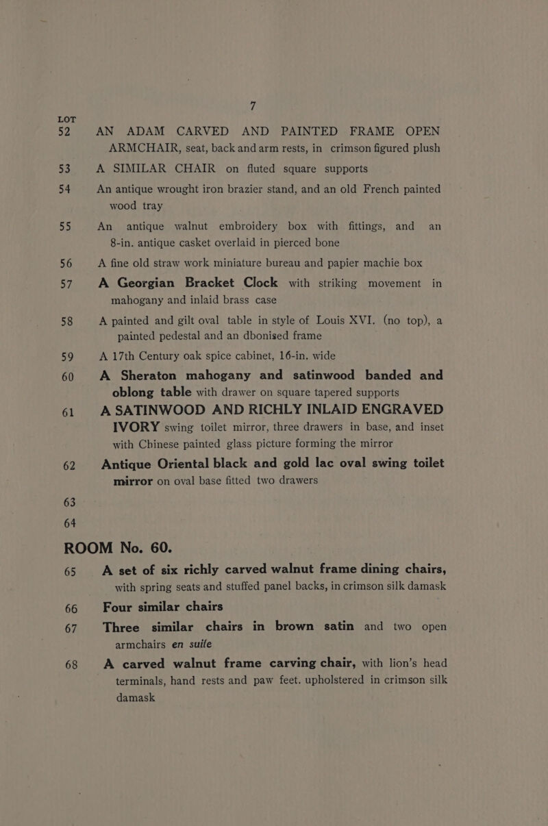 52 53 54 55 56 57 58 59 60 61 62 63 64 7 AN ADAM CARVED AND PAINTED FRAME OPEN ARMCHAIR, seat, back and arm rests, in crimson figured plush A SIMILAR CHAIR on fluted square supports An antique wrought iron brazier stand, and an old French painted wood tray An antique walnut embroidery box with fittings, and an 8-in. antique casket overlaid in pierced bone A fine old straw work miniature bureau and papier machie box A Georgian Bracket Clock with striking movement in mahogany and inlaid brass case A painted and gilt oval table in style of Louis XVI. (no top), a painted pedestal and an dbonised frame A 17th Century oak spice cabinet, 16-in. wide A Sheraton mahogany and satinwood banded and oblong table with drawer on square tapered supports A SATINWOOD AND RICHLY INLAID ENGRAVED IVORY swing toilet mirror, three drawers in base, and inset with Chinese painted glass picture forming the mirror Antique Oriental black and gold lac oval swing toilet mirror on oval base fitted two drawers 65 66 67 68 A set of six richly carved walnut frame dining chairs, with spring seats and stuffed panel backs, in crimson silk damask Four similar chairs Three similar chairs in brown satin and two open armchairs en suife A carved walnut frame carving chair, with lion’s head terminals, hand rests and paw feet. upholstered in crimson silk damask