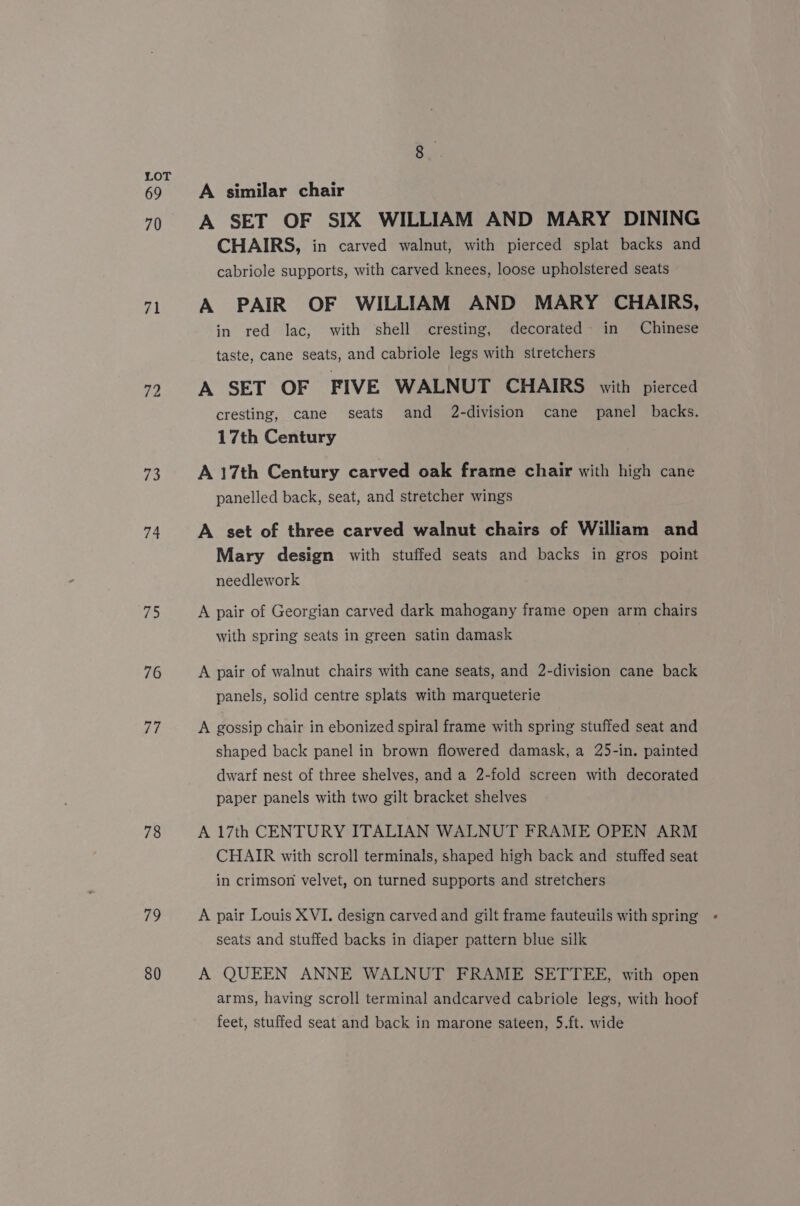 69 70 73 74 75 76 77 78 79 80 A similar chair A SET OF SIX WILLIAM AND MARY DINING CHAIRS, in carved walnut, with pierced splat backs and cabriole supports, with carved knees, loose upholstered seats A PAIR OF WILLIAM AND MARY CHAIRS, in red lac, with shell cresting, decorated in Chinese taste, cane seats, and cabriole legs with stretchers A SET OF FIVE WALNUT CHAIRS with pierced cresting, cane seats and 2-division cane panel backs. 17th Century A 17th Century carved oak frame chair with high cane panelled back, seat, and stretcher wings A set of three carved walnut chairs of William and Mary design with stuffed seats and backs in gros point needlework A pair of Georgian carved dark mahogany frame open arm chairs with spring seats in green satin damask A pair of walnut chairs with cane seats, and 2-division cane back panels, solid centre splats with marqueterie A gossip chair in ebonized spiral frame with spring stuffed seat and shaped back panel in brown flowered damask, a 25-in. painted dwarf nest of three shelves, and a 2-fold screen with decorated paper panels with two gilt bracket shelves A 17th CENTURY ITALIAN WALNUT FRAME OPEN ARM CHAIR with scroll terminals, shaped high back and stuffed seat in crimson velvet, on turned supports and stretchers A pair Louis XVI. design carved and gilt frame fauteuils with spring seats and stuffed backs in diaper pattern blue silk A QUEEN ANNE WALNUT FRAME SETTEE, with open arms, having scroll terminal andcarved cabriole legs, with hoof feet, stuffed seat and back in marone sateen, 5.ft. wide