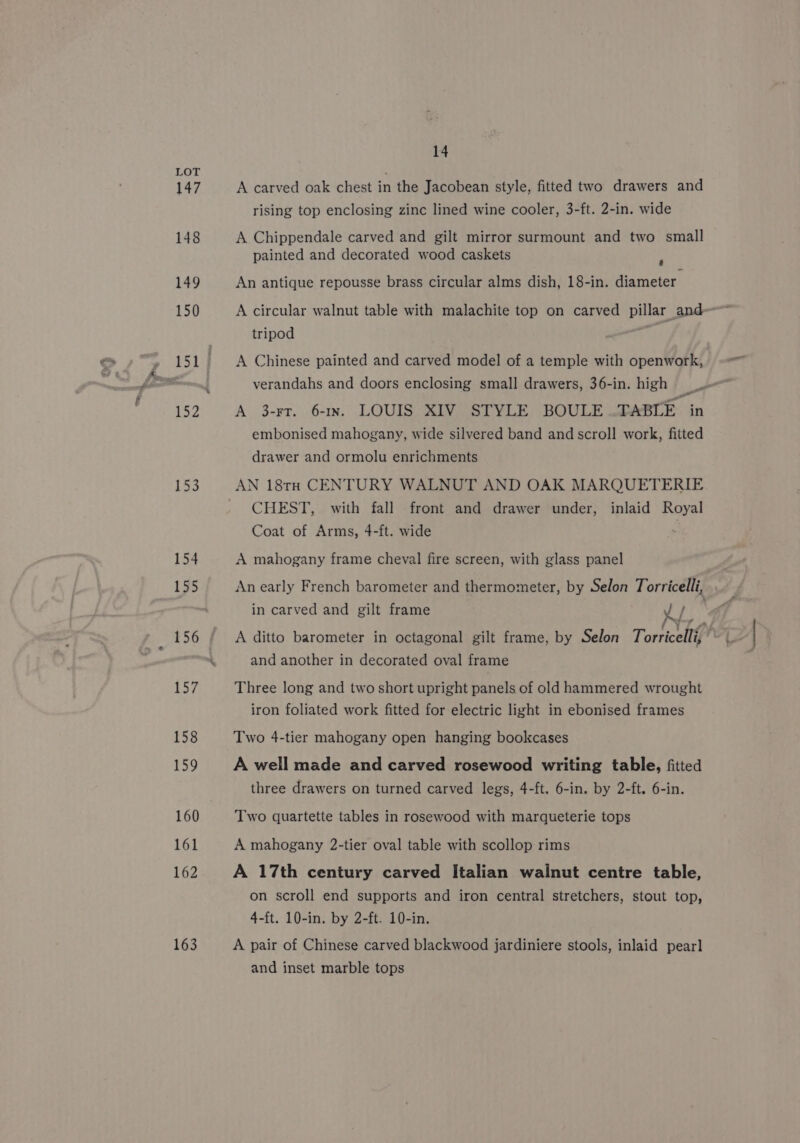 147 148 149 150 152 153 154 155 156 157 158 159 160 161 162 163 14 A carved oak chest in the Jacobean style, fitted two drawers and rising top enclosing zinc lined wine cooler, 3-ft. 2-in. wide A Chippendale carved and gilt mirror surmount and two small painted and decorated wood caskets ; An antique repousse brass circular alms dish, 18-in. diameter A circular walnut table with malachite top on carved pillar and tripod A Chinese painted and carved model of a temple with openwork, A 3-rr. 61x. LOUIS XIV STYLE BOULE TABLE in embonised mahogany, wide silvered band and scroll work, fitted drawer and ormolu enrichments AN 18tH CENTURY WALNUT AND OAK MARQUETERIE CHEST, with fall front and drawer under, inlaid Royal Coat of Arms, 4-ft. wide A mahogany frame cheval fire screen, with glass panel in carved and gilt frame Le and another in decorated oval frame Three long and two short upright panels of old hammered wrought iron foliated work fitted for electric light in ebonised frames Two 4-tier mahogany open hanging bookcases A well made and carved rosewood writing table, fitted three drawers on turned carved legs, 4-ft. 6-in. by 2-ft. 6-in. Two quartette tables in rosewood with marqueterie tops A mahogany 2-tier oval table with scollop rims A 17th century carved Italian walnut centre table, on scroll end supports and iron central stretchers, stout top, 4-ft. 10-in. by 2-ft. 10-in. A pair of Chinese carved blackwood jardiniere stools, inlaid pearl and inset marble tops