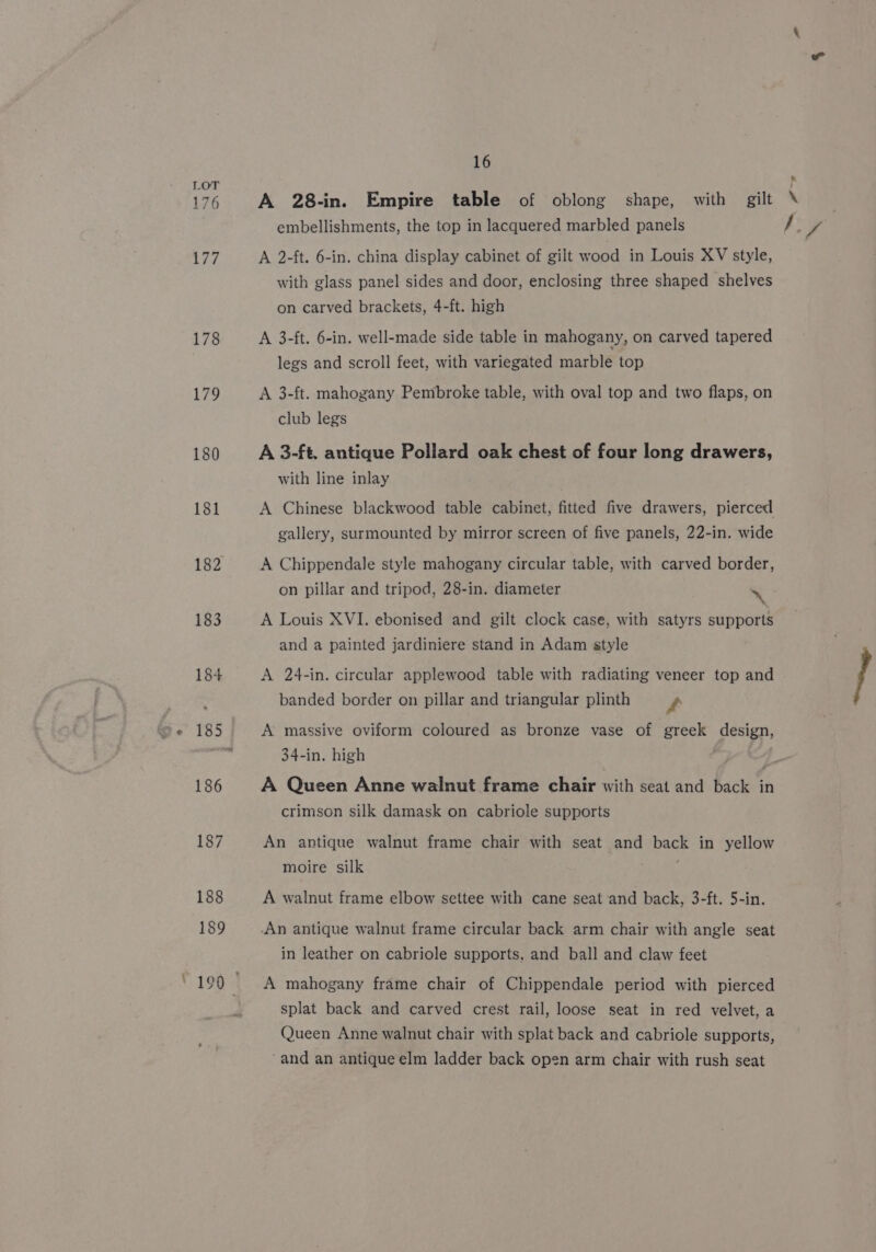 176 177 178 179 180 181 182 16 &amp; embellishments, the top in lacquered marbled panels A 2-ft. 6-in. china display cabinet of gilt wood in Louis XV style, with glass panel sides and door, enclosing three shaped shelves on carved brackets, 4-ft. high A 3-ft. 6-in. well-made side table in mahogany, on carved tapered legs and scroll feet, with variegated marble top A 3-ft. mahogany Pembroke table, with oval top and two flaps, on club legs A 3-ft. antique Pollard oak chest of four long drawers, with line inlay A Chinese blackwood table cabinet, fitted five drawers, pierced gallery, surmounted by mirror screen of five panels, 22-in. wide A Chippendale style mahogany circular table, with carved border, on pillar and tripod, 28-in. diameter \ and a painted jardiniere stand in Adam style A 24-in. circular applewood table with radiating veneer top and banded border on pillar and triangular plinth ft A massive oviform coloured as bronze vase of greek design, 34-in. high A Queen Anne walnut frame chair with seat and back in crimson silk damask on cabriole supports An antique walnut frame chair with seat and back in yellow moire silk A walnut frame elbow settee with cane seat and back, 3-ft. 5-in. -An antique walnut frame circular back arm chair with angle seat in leather on cabriole supports, and ball and claw feet A mahogany frame chair of Chippendale period with pierced splat back and carved crest rail, loose seat in red velvet, a Queen Anne walnut chair with splat back and cabriole supports, “and an antique elm ladder back open arm chair with rush seat lf