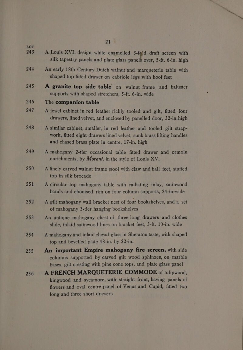 243 244 245 246 247 248 249 250 251 252 253 254 255 256 aL A Louis XVI. design white enamelled 3-fgld draft screen with silk tapestry panels and plate glass panels over, 5-ft. 6-in. high An early 18th Century Dutch walnut and marqueterie table with shaped top fitted drawer on cabriole legs with hoof feet A granite top side table on walnut frame and _baluster supports with shaped stretchers, 5-ft. 6-in. wide The companion table A jewel cabinet in red leather richly tooled and gilt, fitted four drawers, lined velvet, and enclosed by panelled door, 32-in.high A similar cabinet, smaller, in red leather and tooled gilt strap- work, fitted eight drawers lined velvet, sunk brass lifting handles and chased brass plate in centre, 17-in. high A mahogany 2-tier occasional table fitted drawer and ormolu enrichments, by Morant, in the style of Louis XV. A finely carved walnut frame stool with claw and ball feet, stuffed top in silk brocade A circular top mahogany table with radiating inlay, satinwood bands and ebonised rim on four column supports, 24-in-wide A gilt mahogany wall bracket nest of four bookshelves, and a set of mahogany 3-tier hanging bookshelves An antique mahogany chest of three long drawers and clothes slide, inlaid satinwood lines on bracket feet, 3-ft. 10-in. wide A mahogany and inlaid cheval glass in Sheraton taste, with shaped top and bevelled plate 48-in. by 22-in. An important Empire mahogany fire screen, with side columns supported by carved gilt wood sphinxes, on marble bases, gilt cresting with pine cone tops, and plate glass panel A FRENCH MARQUETERIE COMMODE of tulipwood, kingwood and sycamore, with straight front, having panels of flowers and oval centre panel of Venus and Cupid, fitted two long and three short drawers