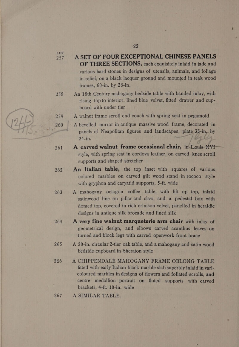 LOT 257 A SET OF FOUR EXCEPTIONAL CHINESE PANELS &gt; OF THREE SECTIONS, each exquisitely inlaid in jade and various hard stones in designs of utensils, animals, and foliage in relief, on a black lacquer ground and mounted in teak wood frames, 69-in. by 28-in. 258 An 18th Century mahogany bedside table with banded inlay, with rising top to interior, lined blue velvet, fitted drawer and cup- board with under tier 259 A walnut frame scroll end couch with spring seat in pegamoid 260 A bevelled mirror in antique massive wood frame, decorated in panels of Neapolitan figures and landscapes, plate 33-in,. by 24-in. wane ST 261 A carved walnut frame occasional chair, inLouis-XVI—- style, with spring seat in cordova leather, on carved knee scroll supports and shaped stretcher 262 An Italian table, the top inset with squares of various colored marbles on carved gilt wood stand in rococo style with gryphon and caryatid supports, 5-ft. wide 263 A mahogany octagon coffee table, with lift up top, inlaid satinwood line on pillar and claw, and a pedestal box with domed top, covered in rich crimson velvet, panelled in heraldic designs in antique silk brocade and lined silk 264 A very fine walnut marqueterie arm chair with inlay of geometrical design, and elbows carved acanthus leaves on turned and block legs with carved openwork front brace 265 A 20-in. circular 2-tier oak table, and a mahogany and satin wood bedside cupboard in Sheraton style 266 A CHIPPENDALE MAHOGANY FRAME OBLONG TABLE fitted with early Italian black marble slab superbly inlaid in vari- coloured marbles in designs of flowers and foliated scrolls, and centre medallion portrait on fluted supports with carved brackets, 4-ft. 10-in. wide 267 A SIMILAR TABLE,