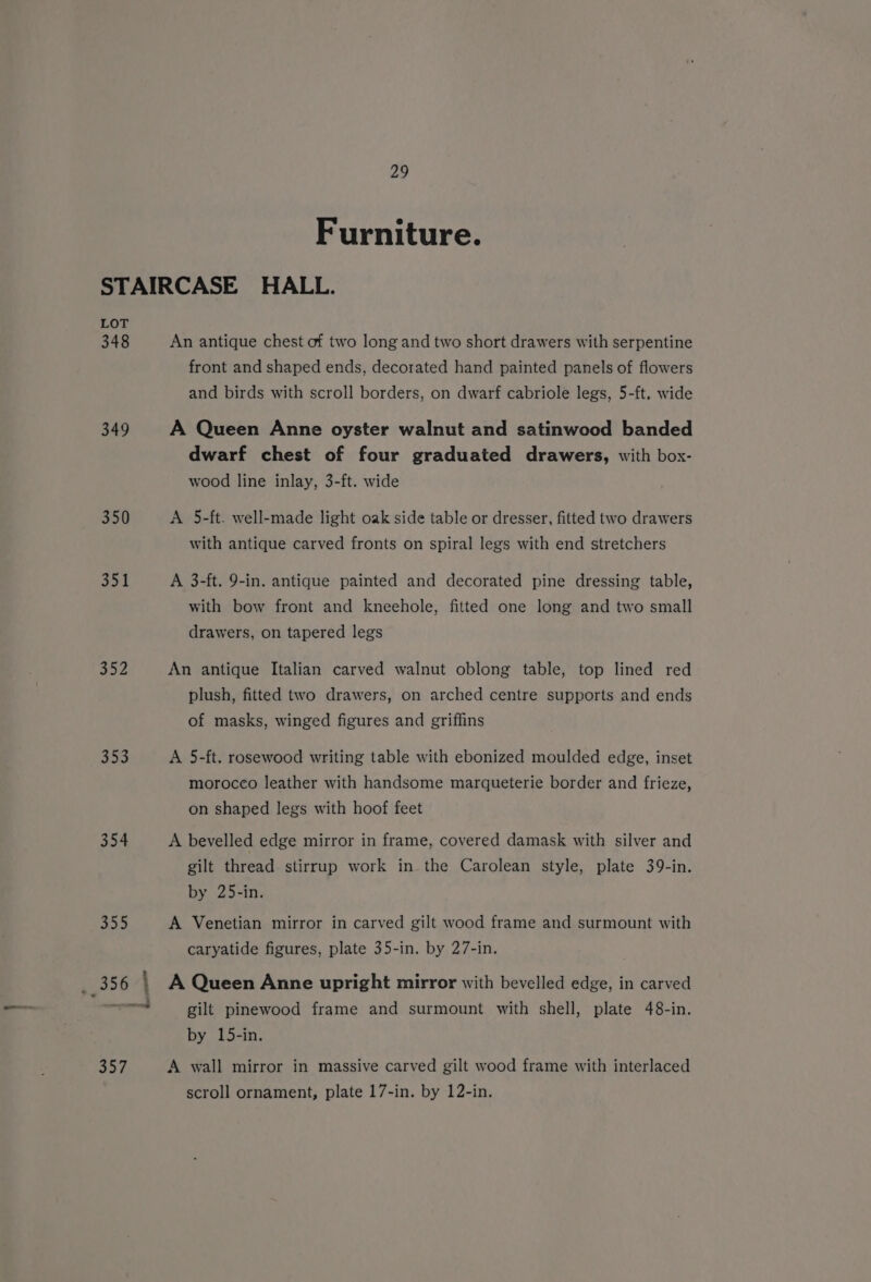 Furniture. LOT 348 349 350 351 352 353 354 An antique chest of two long and two short drawers with serpentine front and shaped ends, decorated hand painted panels of flowers and birds with scroll borders, on dwarf cabriole legs, 5-ft. wide A Queen Anne oyster walnut and satinwood banded dwarf chest of four graduated drawers, with box- wood line inlay, 3-ft. wide A 5-ft. well-made light oak side table or dresser, fitted two drawers with antique carved fronts on spiral legs with end stretchers A 3-ft. 9-in. antique painted and decorated pine dressing table, with bow front and kneehole, fitted one long and two small drawers, on tapered legs An antique Italian carved walnut oblong table, top lined red plush, fitted two drawers, on arched centre supports and ends of masks, winged figures and griffins A 5-ft. rosewood writing table with ebonized moulded edge, inset morocco leather with handsome marqueterie border and frieze, on shaped legs with hoof feet A bevelled edge mirror in frame, covered damask with silver and gilt thread stirrup work in the Carolean style, plate 39-in. by 25-in. A Venetian mirror in carved gilt wood frame and surmount with caryatide figures, plate 35-in. by 27-in. A Queen Anne upright mirror with bevelled edge, in carved gilt pinewood frame and surmount with shell, plate 48-in. by 15-in. A wall mirror in massive carved gilt wood frame with interlaced scroll ornament, plate 17-in. by 12-in.