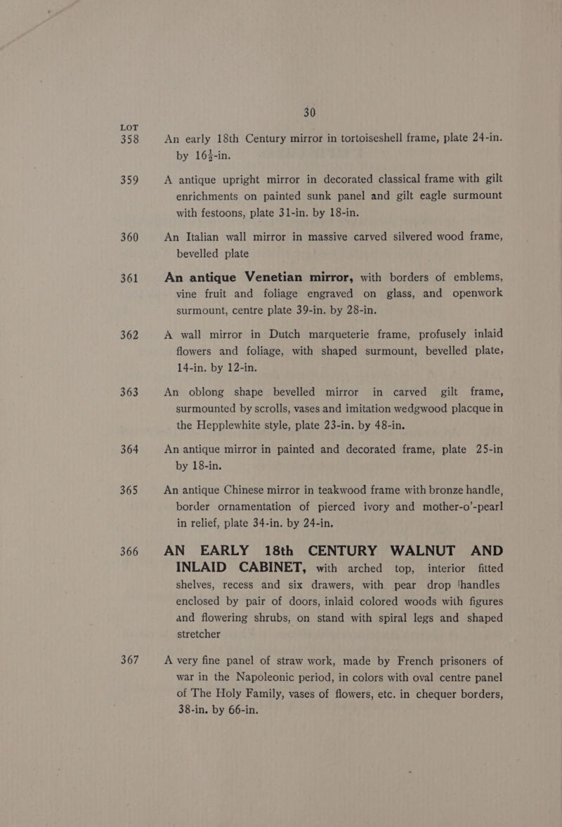 358 359 360 361 362 363 364 365 366 367 30 An early 18th Century mirror in tortoiseshell frame, plate 24-in. by 163-in. A antique upright mirror in decorated classical frame with gilt enrichments on painted sunk panel and gilt eagle surmount with festoons, plate 31-in. by 18-in. An Italian wall mirror in massive carved silvered wood frame, bevelled plate An antique Venetian mirror, with borders of emblems, vine fruit and foliage engraved on glass, and openwork surmount, centre plate 39-in. by 28-in. A wall mirror in Dutch marqueterie frame, profusely inlaid flowers and foliage, with shaped surmount, bevelled plate, 14-in. by 12-in. An oblong shape bevelled mirror in carved gilt frame, surmounted by scrolls, vases and imitation wedgwood placque in the Hepplewhite style, plate 23-in. by 48-in. An antique mirror in painted and decorated frame, plate 25-in by 18-in. An antique Chinese mirror in teakwood frame with bronze handle, border ornamentation of pierced ivory and mother-o’-pearl in relief, plate 34-in. by 24-in. AN EARLY 18th CENTURY WALNUT AND INLAID CABINET, with arched top, interior fitted shelves, recess and six drawers, with pear drop ‘handles enclosed by pair of doors, inlaid colored woods with figures and flowering shrubs, on stand with spiral legs and shaped stretcher A very fine panel of straw work, made by French prisoners of war in the Napoleonic period, in colors with oval centre panel of The Holy Family, vases of flowers, etc. in chequer borders, 38-in. by 66-in.