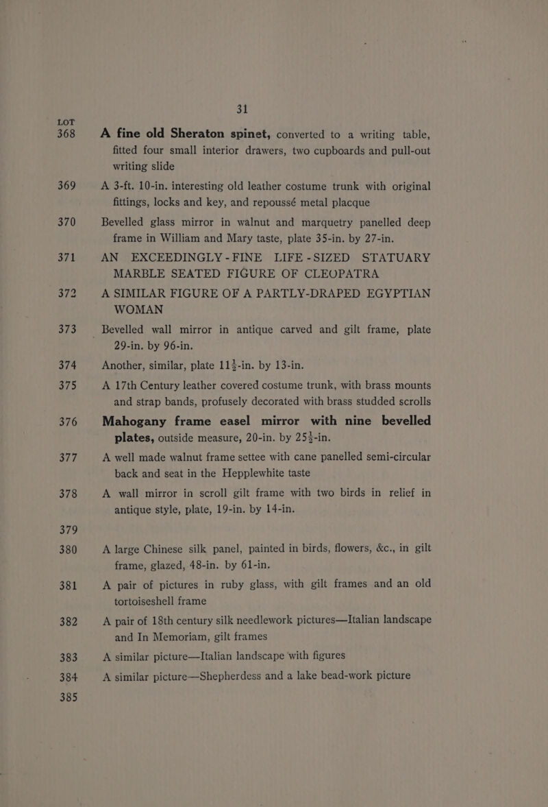 368 376 380 382 383 384 385 31 A fine old Sheraton spinet, converted to a writing table, fitted four small interior drawers, two cupboards and pull-out writing slide A 3-ft. 10-in. interesting old leather costume trunk with original fittings, locks and key, and repoussé metal placque Bevelled glass mirror in walnut and marquetry panelled deep frame in William and Mary taste, plate 35-in. by 27-in. AN EXCEEDINGLY-FINE LIFE-SIZED STATUARY MARBLE SEATED FIGURE OF CLEOPATRA A SIMILAR FIGURE OF A PARTLY-DRAPED EGYPTIAN WOMAN 29-in. by 96-in. Another, similar, plate 113-in. by 13-in. A 17th Century leather covered costume trunk, with brass mounts and strap bands, profusely decorated with brass studded scrolls Mahogany frame easel mirror with nine bevelled plates, outside measure, 20-in. by 253-in. A well made walnut frame settee with cane panelled semi-circular back and seat in the Hepplewhite taste A wall mirror in scroll gilt frame with two birds in relief in antique style, plate, 19-in. by 14-in. A large Chinese silk panel, painted in birds, flowers, &amp;c., in gilt frame, glazed, 48-in. by 61-in. A pair of pictures in ruby glass, with gilt frames and an old tortoiseshell frame A pair of 18th century silk needlework pictures—lItalian landscape and In Memoriam, gilt frames A similar picture—Italian landscape with figures A similar picture—Shepherdess and a lake bead-work picture