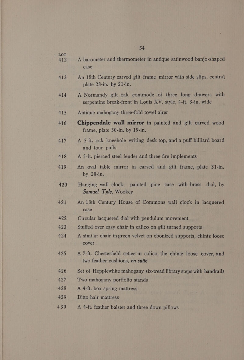 412 413 414 415 416 417 418 419 420 421 422 423 424 425 426 427 428 429 430 34 A barometer and thermometer in antique satinwood banjo-shaped case An 18th Century carved gilt frame mirror with side slips, centra] plate 28-in. by 21-in. A Normandy gilt oak commode of three long drawers with serpentine break-front in Louis XV. style, 4-ft. 3-in. wide Antique mahogany three-fold towel airer Chippendale wall mirror in painted and gilt carved wood frame, plate 30-in. by 19-in. A 5-ft. oak kneehole writing desk top, and a puff billiard board and four puffs A 5-ft. pierced steel fender and three fire implements An oval table mirror in carved and gilt frame, plate 31-in. by 20-in. Hanging wall clock, painted pine case with brass dial, by Samuel Tyle, Wookey An 18th Century House of Commons wall clock in lacquered case Circular lacquered dial with pendulum movement Stuffed over easy chair in calico on gilt turned supports A similar chair in green velvet on ebonized supports, chintz loose cover A 7-ft. Chesterfield settee in calico, the chintz loose cover, and two feather cushions, en suite Set of Hepplewhite mahogany six-tread library steps with handrails Two mahogany portfolio stands A 4-ft. box spring mattress Ditto hair mattress A 4-ft. feather bolster and three down pillows
