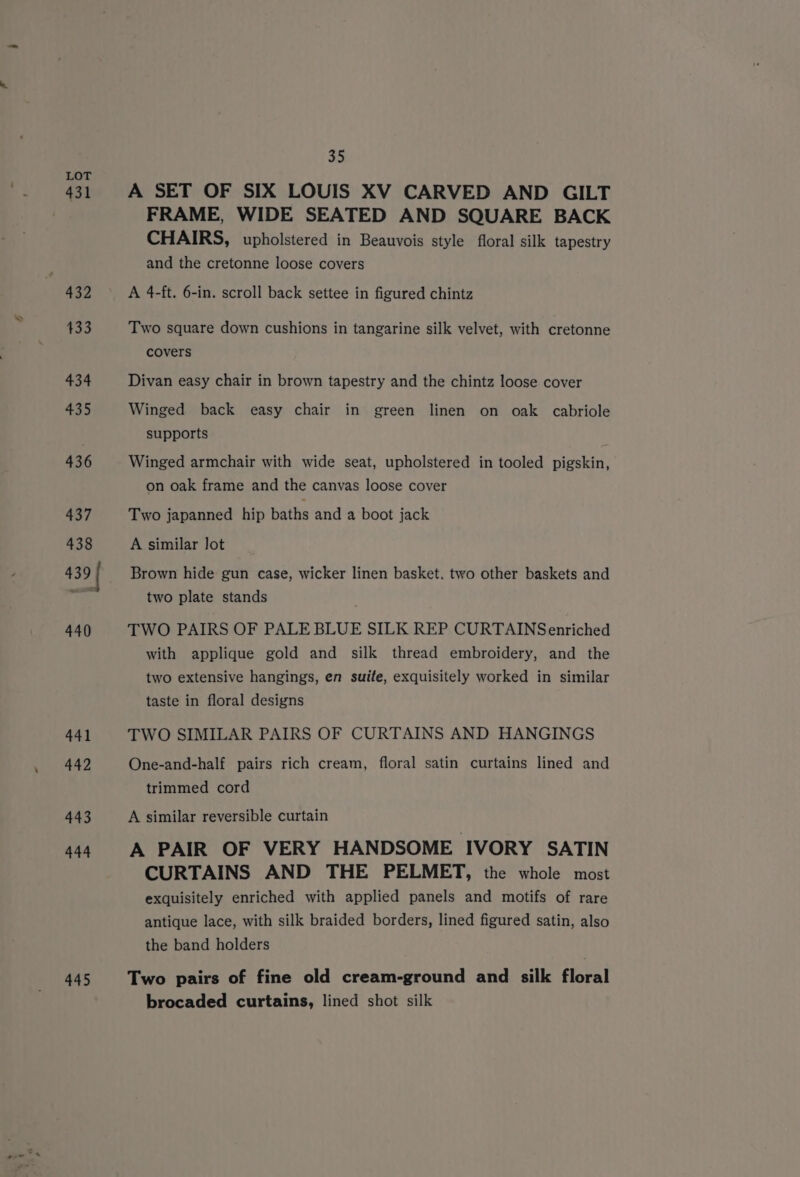 ) 431 432 433 434 435 436 437 438 439 440 441 442 443 444 445 35 A SET OF SIX LOUIS XV CARVED AND GILT FRAME, WIDE SEATED AND SQUARE BACK CHAIRS, upholstered in Beauvois style floral silk tapestry and the cretonne loose covers A 4-ft. 6-in. scroll back settee in figured chintz Two square down cushions in tangarine silk velvet, with cretonne covers Divan easy chair in brown tapestry and the chintz loose cover Winged back easy chair in green linen on oak cabriole supports Winged armchair with wide seat, upholstered in tooled pigskin, on oak frame and the canvas loose cover Two japanned hip baths and a boot jack A similar lot Brown hide gun case, wicker linen basket, two other baskets and two plate stands TWO PAIRS OF PALE BLUE SILK REP CURTAINSenriched with applique gold and silk thread embroidery, and the two extensive hangings, en suite, exquisitely worked in similar taste in floral designs TWO SIMILAR PAIRS OF CURTAINS AND HANGINGS One-and-half pairs rich cream, floral satin curtains lined and trimmed cord A similar reversible curtain A PAIR OF VERY HANDSOME IVORY SATIN CURTAINS AND THE PELMET, the whole most exquisitely enriched with applied panels and motifs of rare antique lace, with silk braided borders, lined figured satin, also the band holders Two pairs of fine old cream-ground and silk floral brocaded curtains, lined shot silk