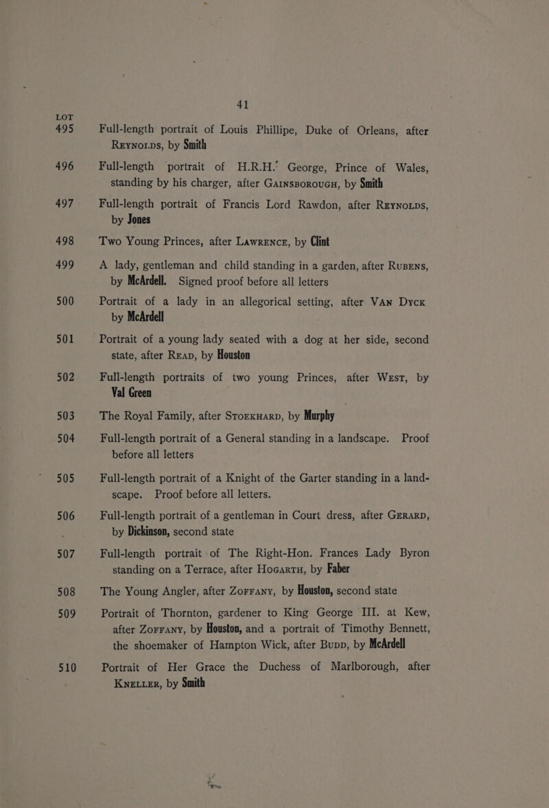 495 496 497 498 499 500 501 502 503 504 505 506 507 508 509 510 41 Full-length portrait of Louis Phillipe, Duke of Orleans, after Reynorps, by Smith Full-length ‘portrait of H.R.H.’ George, Prince of Wales, standing by his charger, after Garnsporovucu, by Smith Full-length portrait of Francis Lord Rawdon, after Rzynops, by Jones Two Young Princes, after Lawrence, by Clint A lady, gentleman and child standing in a garden, after RuBEns, by McArdell. Signed proof before all letters Portrait of a lady in an allegorical setting, after VAN Dycx by McArdell state, after Reap, by Houston Full-length portraits of two young Princes, after West, by Val Green The Royal Family, after Srorxuarp, by Murphy Full-length portrait of a General standing in a landscape. Proof before all letters Full-length portrait of a Knight of the Garter standing in a land- scape. Proof before all letters. Full-length portrait of a gentleman in Court dress, after GzRarD, by Dickinson, second state Full-length portrait of The Right-Hon. Frances Lady Byron standing on a Terrace, after Hocartu, by Faber The Young Angler, after Zorrany, by Houston, second state Portrait of Thornton, gardener to King George III. at Kew, after Zorrany, by Houston, and a portrait of Timothy Bennett, the shoemaker of Hampton Wick, after Bupp, by McArdell Portrait of Her Grace the Duchess of Marlborough, after Kye ter, by Smith