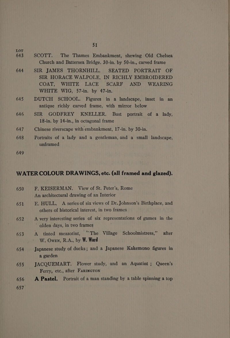643 644 645 646 647 648 649 St SCOTT. The Thames Embankment, shewing Old Chelsea Church and Battersea Bridge. 30-in. by 50-in., carved frame SIR JAMES THORNHILL. SEATED PORTRAIT OF SIR HORACE WALPOLE, IN RICHLY EMBROIDERED COAT, WHITE LACE SCARF AND WEARING WHITE WIG, 57-in. by 47-in. DUTCH SCHOOL. Figures in a landscape, inset in an antique richly carved frame, with mirror below SIR GODFREY KNELLER. Bust portrait of a lady, 18-in. by 14-in., in octagonal frame . Chinese riverscape with embankment, 17-in. by 30-in. Portraits of a lady and a gentleman, and a small landscape, unframed 650 651 652 656 657 F. KEISERMAN. View of St. Peter’s, Rome An architectural drawing of an Interior E. HULL, A series of six views of Dr. Johnson’s Birthplace, and others of historical interest, in two frames A very interesting series of six representations of games in the ’ olden days, in two frames A tinted mezzotint, ‘The Village Schoolmistress,” after W. Owen, R.A., by W. Ward Japanese study of ducks; and a Japanese Kakemono figures in a garden JACQUEMART. Flower study, and an Aquatint ; Queen’s Ferry, etc., after FarIncToNn A Pastel. Portrait of a man standing by a table spinning a top
