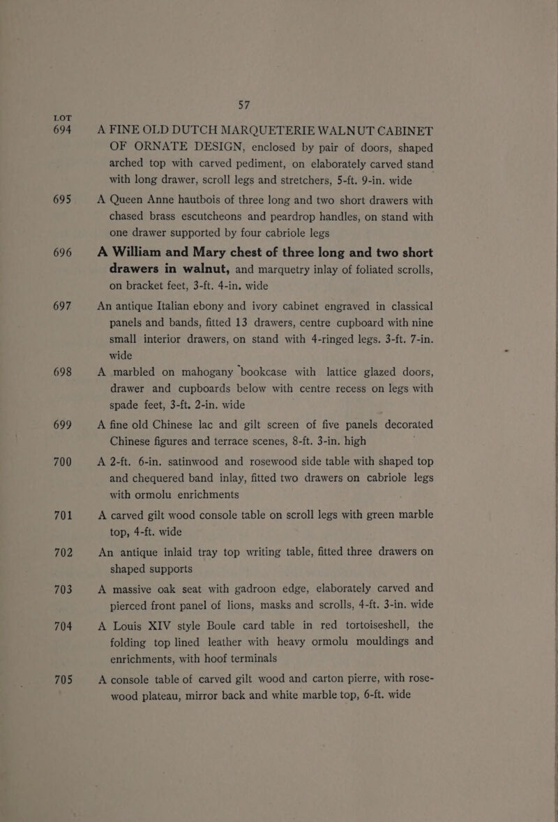 694 695 696 697 698 699 700 701 702 703 704 705 57 A FINE OLD DUTCH MARQUETERIE WALNUT CABINET OF ORNATE DESIGN, enclosed by pair of doors, shaped arched top with carved pediment, on elaborately carved stand with long drawer, scroll legs and stretchers, 5-ft. 9-in. wide | A Queen Anne hautbois of three long and two short drawers with chased brass escutcheons and peardrop handles, on stand with one drawer supported by four cabriole legs A William and Mary chest of three long and two short drawers in walnut, and marquetry inlay of foliated scrolls, on bracket feet, 3-ft. 4-in. wide An antique Italian ebony and ivory cabinet engraved in classical panels and bands, fitted 13 drawers, centre cupboard with nine small interior drawers, on stand with 4-ringed legs. 3-ft. 7-in. wide A marbled on mahogany bookcase with lattice glazed doors, drawer and cupboards below with centre recess on legs with spade feet, 3-ft. 2-in. wide A fine old Chinese lac and gilt screen of five panels decorated Chinese figures and terrace scenes, 8-ft. 3-in. high A 2-ft. 6-in. satinwood and rosewood side table with shaped top and chequered band inlay, fitted two drawers on cabriole legs with ormolu enrichments A carved gilt wood console table on scroll legs with green marble top, 4-ft. wide An antique inlaid tray top writing table, fitted three drawers on shaped supports A massive oak seat with gadroon edge, elaborately carved and pierced front panel of lions, masks and scrolls, 4-ft. 3-in. wide A Louis XIV style Boule card table in red tortoiseshell, the folding top lined leather with heavy ormolu mouldings and enrichments, with hoof terminals A console table of carved gilt wood and carton pierre, with rose- wood plateau, mirror back and white marble top, 6-ft. wide