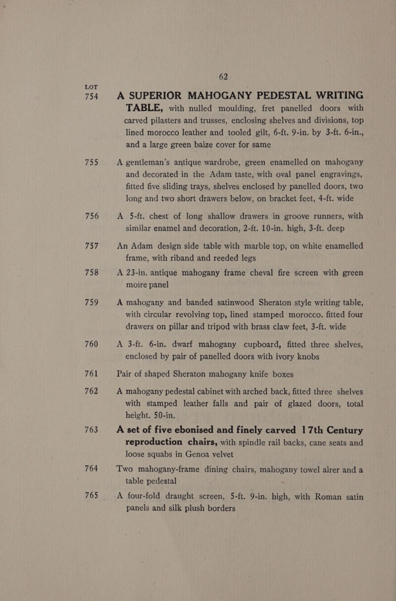 754 755 756 757 758 759 760 761 762 763 764 765 62 A SUPERIOR MAHOGANY PEDESTAL WRITING TABLE, with nulled moulding, fret panelled doors with carved pilasters and trusses, enclosing shelves and divisions, top lined morocco leather and tooled gilt, 6-ft. 9-in. by 3-ft. 6-in., and a large green baize cover for same A gentleman’s antique wardrobe, green enamelled on mahogany and decorated in the Adam taste, with oval panel engravings, fitted five sliding trays, shelves enclosed by panelled doors, two long and two short drawers below, on bracket feet, 4-ft. wide A 5-ft. chest of long shallow drawers in groove runners, with similar enamel and decoration, 2-ft. 10-in. high, 3-ft. deep An Adam design side table with marble top, on white enamelled frame, with riband and reeded legs A 23-in. antique mahogany frame cheval fire screen with green moire panel A mahogany and banded satinwood Sheraton style writing table, with circular revolving top, lined stamped morocco. fitted four drawers on pillar and tripod with brass claw feet, 3-ft. wide A 3-ft. 6-in. dwarf mahogany cupboard, fitted three shelves, enclosed by pair of panelled doors with ivory knobs Pair of shaped Sheraton mahogany knife boxes A mahogany pedestal cabinet with arched back, fitted three shelves with stamped leather falls and pair of glazed doors, total height. 50-in. A set of five ebonised and finely carved | 7th Century reproduction chairs, with spindle rail backs, cane seats and loose squabs in Genoa velvet Two mahogany-frame dining chairs, mahogany towel airer and a table pedestal A four-fold draught screen, 5-ft. 9-in. high, with Roman satin panels and silk plush borders