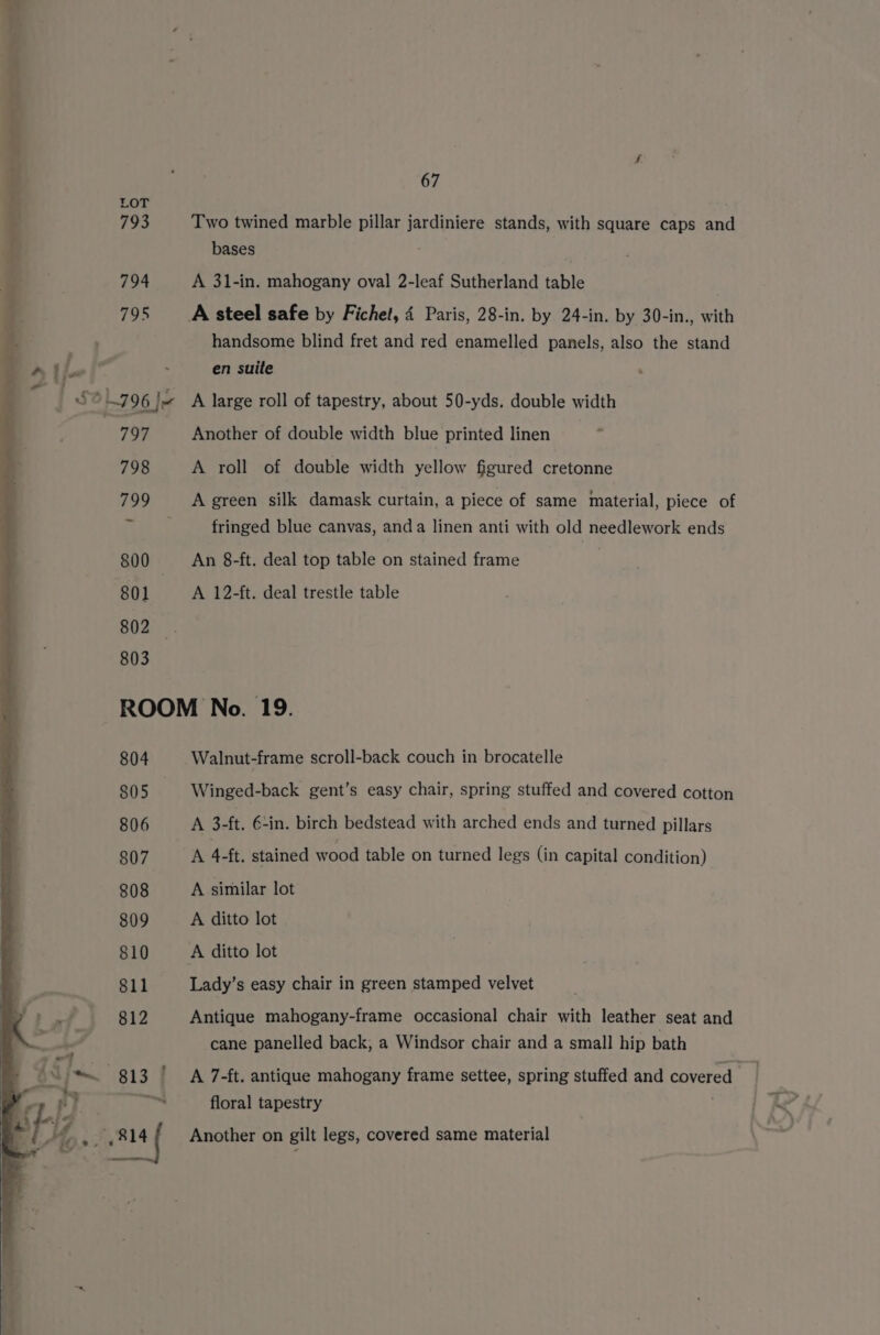 LOT ; 793 Two twined marble pillar jardiniere stands, with square caps and bases 794 A 3l-in. mahogany oval 2-leaf Sutherland table 795 A steel safe by Fichet, 4 Paris, 28-in. by 24-in. by 30-in., with handsome blind fret and red enamelled panels, also the stand en suite | So a7 96 |x A large roll of tapestry, about 50-yds. double width 797 Another of double width blue printed linen _ 798 A roll of double width yellow figured cretonne 799 A green silk damask curtain, a piece of same material, piece of ¥ fringed blue canvas, anda linen anti with old needlework ends 800 An 8-ft. deal top table on stained frame 801 A 12-ft. deal trestle table 802 803 ROOM No. 19. 804 Walnut-frame scroll-back couch in brocatelle 805 Winged-back gent’s easy chair, spring stuffed and covered cotton 806 A 3-ft. €-in. birch bedstead with arched ends and turned pillars 807 A 4-ft, stained wood table on turned legs (in capital condition) 808 A similar lot 809 A ditto lot 810 A ditto lot 811 Lady’s easy chair in green stamped velvet 812 Antique mahogany-frame occasional chair with leather seat and cane panelled back, a Windsor chair and a small hip bath 813 ' A 7-ft. antique mahogany frame settee, spring stuffed and covered a yg814 floral tapestry Another on gilt legs, covered same material