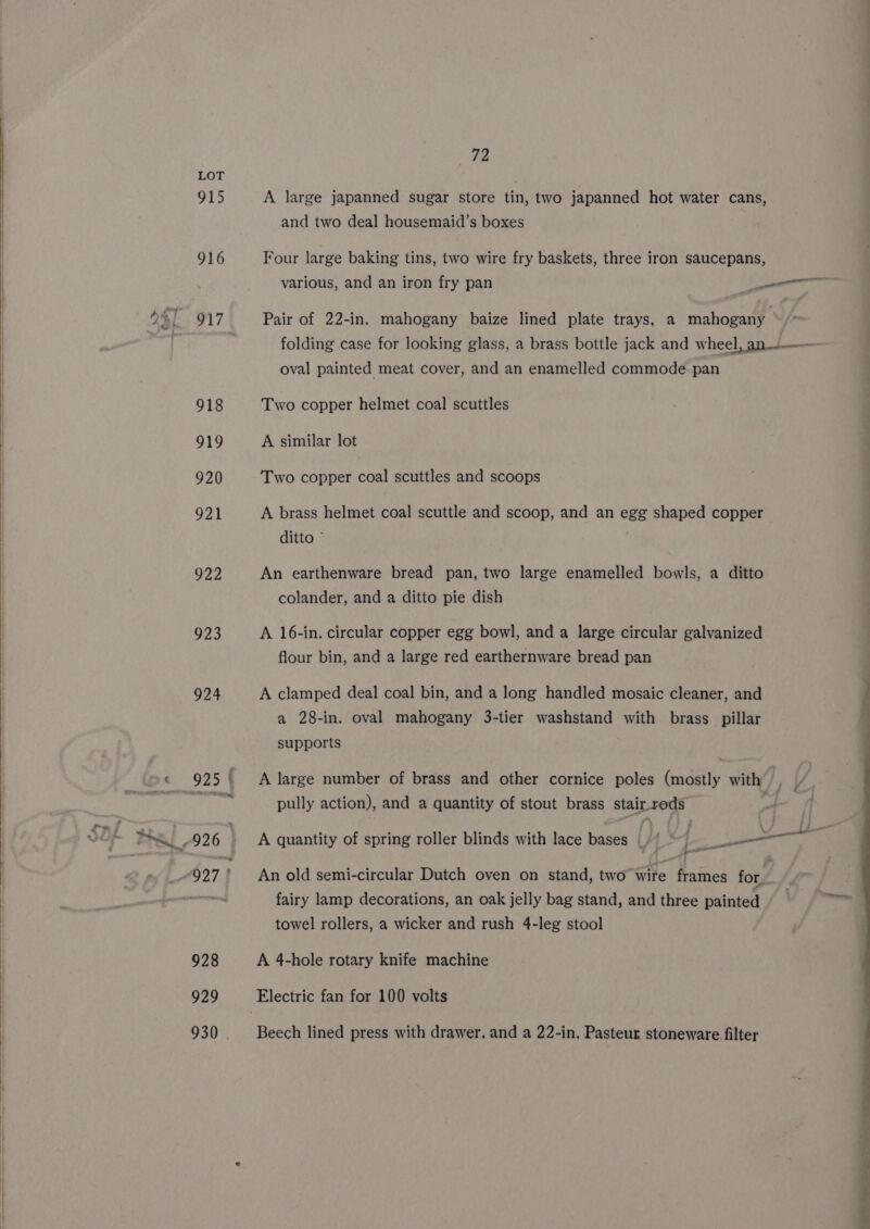 915 922 923 929 930 | 72 A large japanned sugar store tin, two japanned hot water cans, and two deal housemaid’s boxes Four large baking tins, two wire fry baskets, three iron saucepans, Pair of 22-in. mahogany baize lined plate trays, a mahogany folding case for looking glass, a brass bottle jack and wheel, an oval painted meat cover, and an enamelled commode pan Two copper helmet coal scuttles A similar lot Two copper coal scuttles and scoops A brass helmet coal scuttle and scoop, and an egg shaped copper ditto © An earthenware bread pan, two large enamelled bowls, a ditto colander, and a ditto pie dish A 16-in. circular copper egg bowl, and a large circular galvanized flour bin, and a large red earthernware bread pan A clamped deal coal bin, and a long handled mosaic cleaner, and a 28-in. oval mahogany 3-tier washstand with brass pillar supports A large number of brass and other cornice poles (mostly with f pully action), and a quantity of stout brass stairrods A quantity of spring roller blinds with lace bases /{ =) An old semi-circular Dutch oven on stand, two wire frames for. fairy lamp decorations, an oak jelly bag stand, and three painted towel rollers, a wicker and rush 4-leg stool A 4-hole rotary knife machine Beech lined press with drawer. and a 22-in, Pasteur stoneware filter