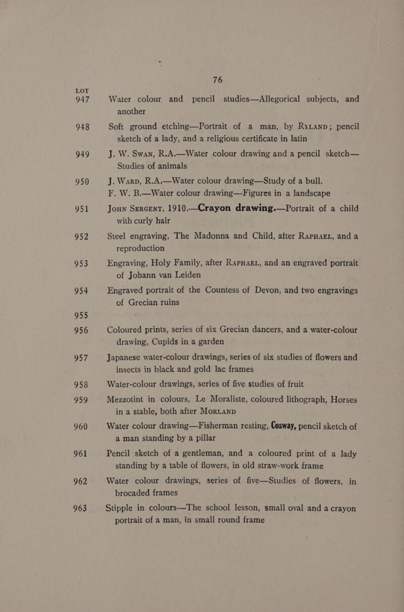 947 948 949 950 951 952 953 934 955 956 957 958 959 960 961 962 963 76 Water colour and pencil studies—Allegorical subjects, and another Soft ground etching—Portrait of a man, by RiLanp; pencil sketch of a lady, and a religious certificate in latin J. W. Swan, R.A.—Water colour drawing and a pencil sketch— Studies of animals J. Warp, R.A.—Water colour drawing—Study of a bull. F. W. B.—Water colour drawing—Figures in a landscape Joun Sercent, 1910—Crayon drawing.—Portrait of a child with curly hair Steel engraving, The Madonna and Child, after RAPHAEL, and a reproduction Engraving, Holy Family, after RAPHAEL, and an engraved portrait of Johann van Leiden Engraved portrait of the Countess of Devon, and two engravings of Grecian ruins Coloured prints, series of six Grecian dancers, and a water-colour drawing, Cupids in a garden Japanese water-colour drawings, series of six studies of flowers and insects in black and gold lac frames Water-colour drawings, series of five studies of fruit Mezzotint in colours, Le Moraliste, coloured lithograph, Horses in a stable, both after Mortanp Water colour drawing—Fisherman resting, Cosway, pencil sketch of a man standing by a pillar Pencil sketch of a gentleman, and a coloured print of a lady standing by a table of flowers, in old straw-work frame Water colour drawings, series of five—Studies of flowers, in brocaded frames Stipple in colours—The school lesson, small oval and a crayon portrait of a man, in small round frame