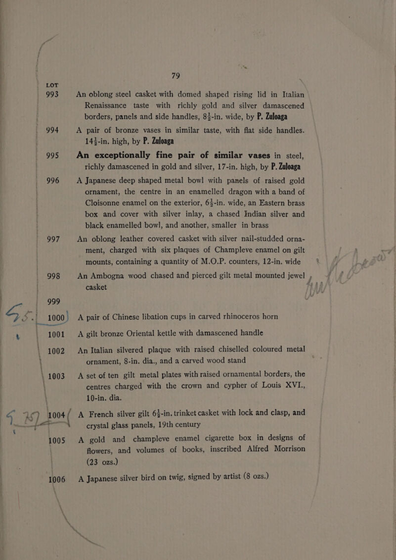 993 994 995 996 997 1006 79 An oblong steel casket with domed shaped rising lid in Italian Renaissance taste with richly gold and silver damascened borders, panels and side handles, 84-in. wide, by P. Zuloaga A pair of bronze vases in similar taste, with flat side handles. 143-in. high, by P. Zuloaga An exceptionally fine pair of similar vases in steel, richly damascened in gold and silver, 17-in, high, by P. Zuloaga A Japanese deep shaped metal bowl with panels of raised gold ornament, the centre in an enamelled dragon with a band of Cloisonne enamel on the exterior, 63-in. wide, an Eastern brass box and cover with silver inlay, a chased Indian silver and black enamelled bowl, and another, smaller in brass An oblong leather covered casket with silver nail-studded orna- ment, charged with six plaques of Champleve enamel on gilt mounts, containing a quantity of M.O.P. counters, 12-in. wide An Ambogna wood chased and pierced gilt metal mounted jewel casket A pair of Chinese libation cups in carved rhinoceros horn A gilt bronze Oriental kettle with damascened handle An Italian silvered plaque with raised chiselled coloured metal ornament, 8-in. dia., and a carved wood stand A set of ten gilt metal plates with raised ornamental borders, the centres charged with the crown and cypher of Louis XVL, 10-in. dia. A French silver gilt 6}-in. trinket casket with lock and clasp, and crystal glass panels, 19th century A gold and champleve enamel cigarette box in designs of flowers, and volumes of books, inscribed Alfred Morrison (23 ozs.) A Japanese silver bird on twig, signed by artist (8 ozs.) i,